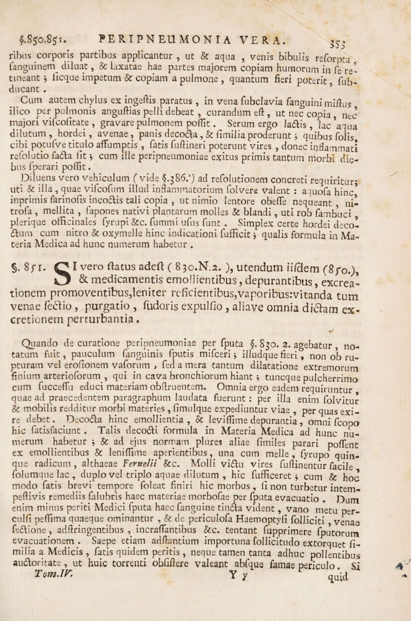 9 fSjo.Sji. PERIPNEUMONIA VERA. 53 j ribns corporis partibus applicantur , ut &amp; aqua , venis bibulis reforpta fanguinem diluat, &amp;' laxatae hae partes majorem copiam humorum in fe re tineant } ficque impetum 8c copiam a pulmone , quantum fieri poterit fub ducant . Cum autem chylus ex ingeflis paratus , in vena fubclavia fanguini mifius ilico per pulmonis anguftias pelli debeat , curandum eft , ut nec copia , nec majori vifcofitate , gravare pulmonem pofiit. Serum ergo ladis, lac ’aqua dilutum, hordei, avenae, panis decoda ,&amp; fimilia proderunt; quibus folis cibi potufve titulo affumptis , Tatis fuftineri poterunt vires , donec inflammati refolutio fada lit * cum ille peripneumoniae exitus primis tantum morbi die¬ bus fperari pofiit. Diluens vero vehiculurn ( vide §.386:) ad refolutionem concreti requiritur' uti &amp; illa , quae vifcofum illud inflammatorium folvere valent : aquofa hinc inprimis farinofis incodis tali copia , ut nimio lentore obefie nequeant ni- trofa , mellita , fapones nativi plantarum molles &amp; blandi, uti rob fambuci plerique officinales fyrupi&amp;c. fbmmi ufus funt . Simplex certe hordei decol dum cum nitro &amp; oxymelle hinc indicationi fufficit 5 qualis formula in Ma¬ teria Medica ad hunc numerum habetur . §. 8yr. QI vero flatus adefl ( 830.N.2. ), utendum iifdem (8fo.)9 O &amp; medicamentis emollientibus, depurantibus, excrea* tionem promoventibus,leniter reficientibus,vaporibusrvitanda tum venae fcdio, purgatio , fudoris expulfio 3 aliave omnia di clam ex* cretionem perturbantia * Quando de curatione peripneumoniae per fputa §. S30. 2. agebatur , no¬ tatum fuit, pauculum fanguinis fputis mifceri * illudque fieri, non ob ru¬ pturam vel erofionem vaforum j fed a mera tantum dilatatione extremorum finium arterioforum , qui in cava bronchiorum hiant; tuncque pulcherrimo cum fucceflfu educi materiam obflruentem. Omnia ergo eadem requiruntur quae ad praecedentem paragraphum laudata fuerunt : per illa enim folvitur &amp; mobilis redditur morbi materies, fimnlque expediuntur viae , per quas exi¬ re debet. Decoda hinc emollientia , &amp; levifiitne depurantia , omni fcooo hic fatisfaciunt . Talis decodi formula in Materia Medica ad hunc nu¬ merum habetur $ &amp; ad ejus normam plures aliae fimiles parari poflent ex emollientibus &amp; lenifiime aperientibus, una cum meile , fyrupo quin¬ que radicum, althaeae Fernelii &amp;c. Molli vidu vires fuftinentur facile folumque lac , duplo vel triplo aquae dilutum, hic fufficeret $ cum &amp;: hoc modo fatis brevi tempore foleat finiri hic morbus, fi non turbetur intem- peftivis remediis falubris haec materiae morbofae per fputa evacuatio . Dum enim minus periti Medici fputa haec fanguine tinda vident, vano metu per- culfi pefiima quaeque ominantur , &amp; de periculofa Haemoptyli folliciti venas fedione , adflringentibns , incrafiantibus &amp;c. tentant fupprimere fputorum evacuationem . Saepe etiam adftantium importuna follicitudo extorquet fi¬ milia a Medicis , fatis quidem peritis, neque tamen tanta adhuc pollentibus audoritate, ut huic torrenti obfiftere valeant abfque famae periculo. SI T om AK Y y quid