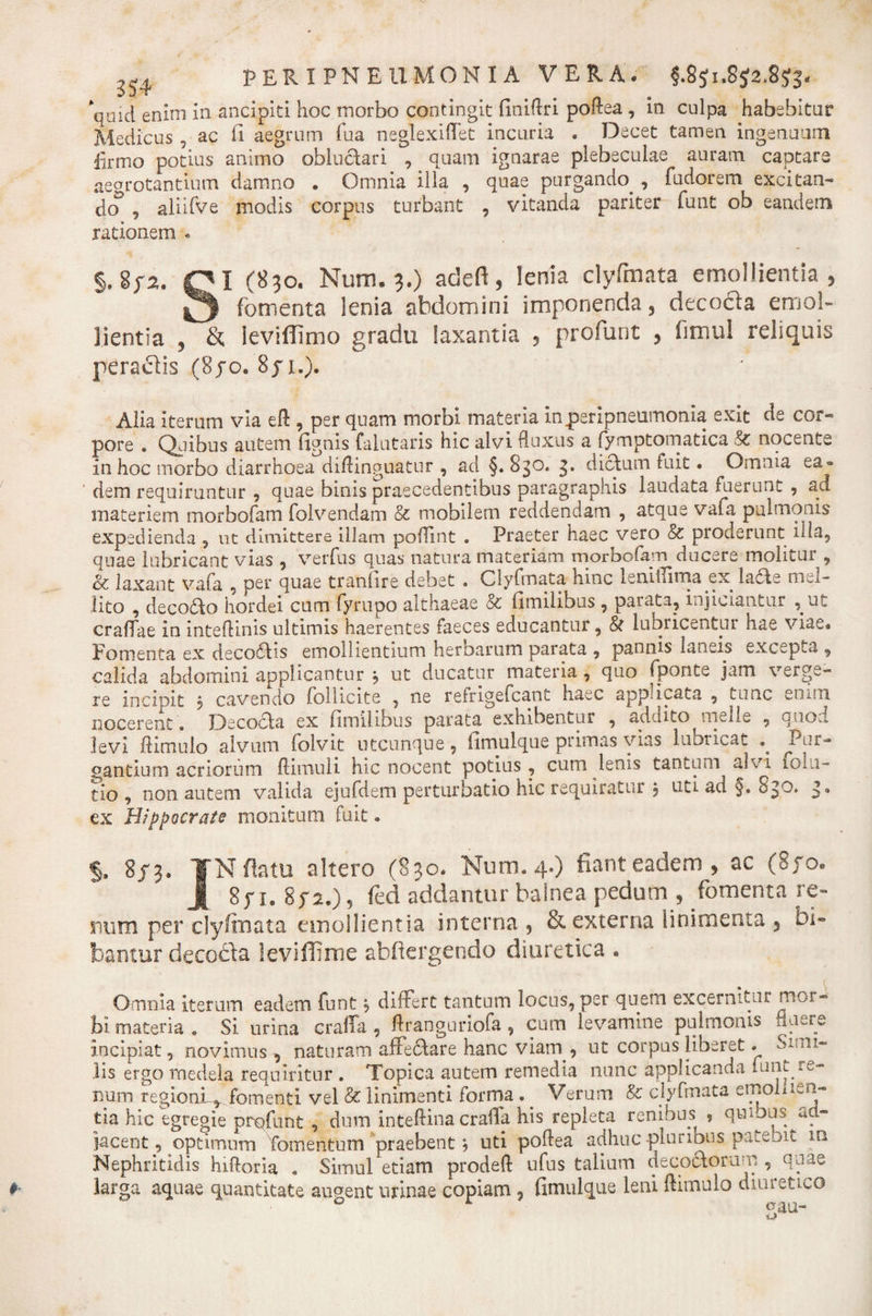 qmd enim in ancipiti hoc morbo contingit finiftri poftea, in culpa habebitur Medicus , ac fi aegrum fua neglexiflet incuria . Decet tamen ingenuum firmo potius animo obluctari , quam ignarae plebeculae auram captare aegrotantium damno . Omnia illa , quae purgando , fudorem excitan¬ do , aliirve modis corpus turbant , vitanda pariter funt ob eandem rationem . §. Sf2. Ql (830. Num. 3.) adeft, lenia clyfmata emollientia, 0 fomenta lenia abdomini imponenda, decocta emol¬ lientia , &amp; leviffimo gradu laxantia , profunt , fimul reliquis peractis (8yo. 8ji.). Alia iterum via eft , per quam morbi materia inperipneumonia exit de cor¬ pore . Quibus autem fignis falutaris hic alvi fluxus a fymptomatica &amp; nocente in hoc morbo diarrhoea diftinguatur , ad §. 830. 3, dictum fuit. Omnia ea¬ dem requiruntur , quae binis praecedentibus paragraphis laudata fuerunt , aci materiem morbofam folvendam &amp; mobilem reddendam , atque vafa pulmonis expedienda , ut dimittere illam poflint . Praeter haec vero &amp; proderunt Hia, quae lubricant vias , verfus quas natura materiam morbofam ducere molitur , &amp; laxant vafa , per quae tranfire debet . Clyfmata hinc isnilTima ex. lacte mei- lito , decodlo hordei cum fyrupo althaeae &amp; fimilibus , parata, injiciantur , ut craflae in inteftinis ultimis haerentes faeces educantur, &amp; lubricentur hae viae. Fomenta ex deco6Hs emollientium heroarum parata , pannis laneis excepta , calida abdomini applicantur j ut ducatur materia , quo fponte jam verge¬ re incinit , cavendo follicite , ne refrigefeant haec applicata , tunc enim nocerent . Decocla ex fimilibus parata exhibentur , addito meile , onod levi ftimulo alvum foivit utcunque, fimulque primas vias lubricat .. Pur¬ gantium acriorum ftimuii hic nocent potius, cum lenis tantum alvi folu- tio , non autem valida ejufdem perturbatio hic requiratur , uti au §. &gt;» ex Hippocrate monitum fuit. §, 8/3. TN flatu altero (830. Num. 4.) fiant eadem , ac (8yo. A 8p 1. 872.) 5 fed addantur balnea pedum , fomenta re¬ num per clyfinata emollientia interna 5 &amp; externa linimenta , bi¬ bamur decocla leviffime abfiergendo diuretica . Omnia iterum eadem funt differt tantum locus, per quem excernitur mor¬ bi materia . Si urina craffa , ftranguriofa, cum levamine pulmonis fluere incipiat, novimus , naturam affecftare hanc viam , ut corpus liberet. Si&lt; ni¬ lis ergo medela requiritur . Topica autem remedia nunc applicanda funt re¬ num regioni^ fomenti vel &amp; linimenti forma . _ Verum &amp; clyfmata emoliien- tia hic egregie profunt , dum inteftina craffa his repleta renibus , quibus ad¬ jacent, optimum Tomentum praebent * uti poflea adhuc -pluribus pateoit in Nephritidis hiftoria . Simul etiam prodeft ufus talium deco&amp;oram , qune larga aquae quantitate augent urinae copiam , fimulque leni ftimulo diuietu,o