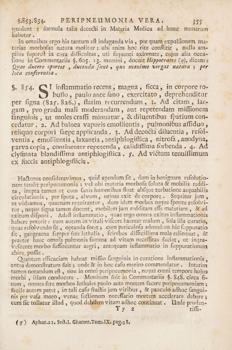paudent : formula talis decofti in Materia Medica ad hunc numerum ;■ 'j habetur . In omnibus ergo his tantum efl: indaganda via , per quam expulfionem ma¬ teriae morbofae natura molitur : ubi enim hoc rite conflitit , nulla am¬ plius fupereft in cura difficultas, uti fequenti axiomate, cujus alia occa- fione in Commentariis §.605* 13. memini, docmt Hippocrates (q), dicQns z Quae elucere oportet , ducenda Junt 9 quo maxime vergat natura 5 per loca conferentia. §. 8/4, QI inflammatio recens , magna , ficca, in corpore ro- bullo , paulo ante fano , exercitato , deprehenditur per figna (8ay. 8 26.) 9 ftatim recurrendum, 1. Ad citam, lar¬ gam, pro gradu mali moderandam, aut repetendam miffionem (anguinis , ut moles craffi minuatur , &amp; diluentibus fpatium con¬ cedatur. 2, Ad balnea vaporis emollientis , pulmonibus affiduo , reliquo corpori faepe applicanda . 3. Ad decola diluentia , refoi- ventia , emollientia , laxantia , antiphlogiftica , nitrofa , anodyna, parva copia , continenter repetenda , caiidiflima ibrbenda . 4. Ad clyfmata blandiffima antiphlogiftica . y. Ad Vibium tenuiflimum ex fuccis antiphlogifticisa Ha&amp;enus confideravimus , quid agendum fit , dum in benignam refolutio- nem tendit peripneumonia ; vel ubi materia morbofa foluta &amp; mobilis reddi¬ ta , inepta tamen ut cum fanis humoribus fluat abfque turbatione aequabilis circulationis, per fputa , alvum, urinas exit de corpore . Sequitur jam, ut videamus , quaenam requirantur , dum idem morbus neque fponte refolvi- tur , neque ligna tamen docent, mobilem jam redditam effe materiam , &amp; ad exitum difponi. Adeft inflammatio , quae ergo omnes exitus inflammationis habere poterit: cum autem in vitali vifcere haereat malum , fola illa curatio, quae refolvendo fit, optanda foret, cum periculofa admodum hic fuppuratio fit, gangraena femper fere lethalis , fcirrhus difficillima mala relinquat, &amp;T praeter haec omnia pulmonis (limma ad vitam neceffitas faciat, ut ingra- vefcente morbo fuffocentur aegri, antequam inflammatio in fuppurationem abire pofiit. Quantam efficaciam habeat miffio fanguinis in curatione inflammationis, antea demonftratum fuit; unde &amp; in hoc cafu merito commendatur . In ter ini tamen notandum efl , non in omni peripneumonia , neque omni tempore hujus morbi , illam conducere . Monitum fuit in Commentariis §, 848, circa fi¬ nem , omnes fere morbos lethales paulo ante mortem facere peripneumoniam s facile autem patet, in tali cafu fraclis jam viribus , &amp; pauculo adhuc fangui- nis per vafii moto, venae feclionem necefiario mortem accelerare debere 5 cum fic tollatur illud , quod debilem vitam adhuc continuat. Unde pruden- Yy 2 tiffi- ' (q) Aphor.il. SecU, Gharter.Tom.IX. pag.3 S.