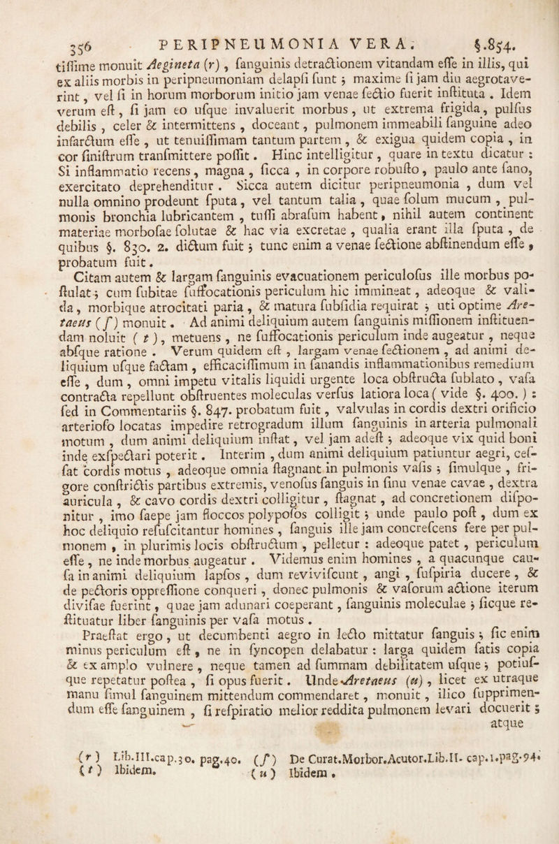 tifiime monuit Aegineta (r), fanguinis detradionem vitandam effe in illis, qui ex aliis morbis in peripneumoniam delapfi funt $ maxime ft jam diu aegrotave- rint, vel fi in horum morborum initio jam venae fedio fuerit inftituta . Idem verum efl , fi jam eo ufque invaluerit morbus, ut extrema frigida, pulfus debilis , celer &amp; intermittens , doceant, pulmonem immeabili fanguine adeo infardum effe , ut tenuiiTimam tantum partem , Sc exigua quidem copia , in cor finiftrum tranfmittere poflit. Hinc intelligitur, quare in textu dicatur : Si inflammatio recens , magna , ficca , in corpore robufto , paulo ante fano, exercitato deprehenditur . Sicca autem dicitur peripneumonia , dum vel nulla omnino prodeunt fputa, vel tantum talia, quae folum mucum, pul¬ monis bronchia lubricantem , tuffi abrafum habent, nihil autem continent materiae morbofae folutae &amp; hac via excretae , qualia erant illa fputa , de quibus §. 830. 2. didum fuit} tunc enim a venae fedione abftinendum effe 9 probatum fuit. Citam autem &amp; largam fanguinis evacuationem periculofus ille morbus po- fiulat-j cum fubitae fuffocationis periculum hic immineat, adeoque &amp; vali¬ da , morbique atrocitati paria , &amp; matura fubfidia requirat * uti optime Are- taeus (f) monuit • Ad animi deliquium autem fanguinis miflionem inftituen- dam noluit ( t), metuens , ne fuffocationis periculum inde augeatur ? neque abfque ratione . Verum quidem eft , largam venae fedionem , ad animi de¬ liquium ufque fadam , efficaciffimum in fanandis inflammationibus remedium e fle , dum , omni impetu vitalis liquidi urgente loca obftru&amp;a fublato , vafa contrada repellunt obflruentes moleculas verfus latiora loca (vide §.400^. ) - fed in Commentariis §. 847. probatum fuit, valvulas in cordis dextri orificio arteriofo locatas impedire retrogradum illum fanguinis in arteria pulmonali motum , dum animi deliquium inflat, vel jam adefl * adeoque vix quid boni inde exfpedari poterit. Interim , dum animi deliquium patiuntur aegri, cef- fat cordis motus , adeoque omnia ffagnant in pulmonis vafis 5 fimulque , fri¬ gore confindis partibus extremis, venofus fanguis in finu venae cavae , dextra auricula , &amp; cavo cordis dextri colligitur , ftagnat, ad concretionem difpo- nitur , imo faepe jam floccos polypofos colligit j unde paulo poft , dum ex hoc deliquio refufcitantur homines , fanguis ille jam concrefcens fere per pul¬ monem , in plurimis locis obfirudum , pelletur : adeoque patet , periculum effe , ne inde morbus augeatur . Videmus enim homines , a quacunque cau- fa in animi deliquium lapfos , dum revivifeunt, angi, fufpiria . ducere , &amp; de pedoris oppreflione conqueri, donec pulmonis &amp; vaforum adione iterum divifae fuerint 9 quae jam adunari coeperant, fanguinis moleculae j ficque re- fiituatur liber fanguinis per vafa motus . Praeflat ergo, ut decumbenti aegro in ledo mittatur fanguis *, fic enim minus periculum eft , ne in fyncopen delabatur : larga quidem fatis copia &amp; tx amplo vulnere , neque tamen ad fummam debilitatem ufque j potiuf- que repetatur poflea , fi opus fuerit. Undt-Aretneus (u), licet ex utraque manu fimul fangninem mittendum commendaret, monuit, ilico fupprimen- dum effe fanguinem , firefpiratio melior reddita pulmonem levari docuerit» w- atque (r) Lih.in.cap.30. pag«4o. (/) De Curat.Morbor.Acutor.Lib.il-cap.i.pag-94» (O Ibidem. (a) ibidem.