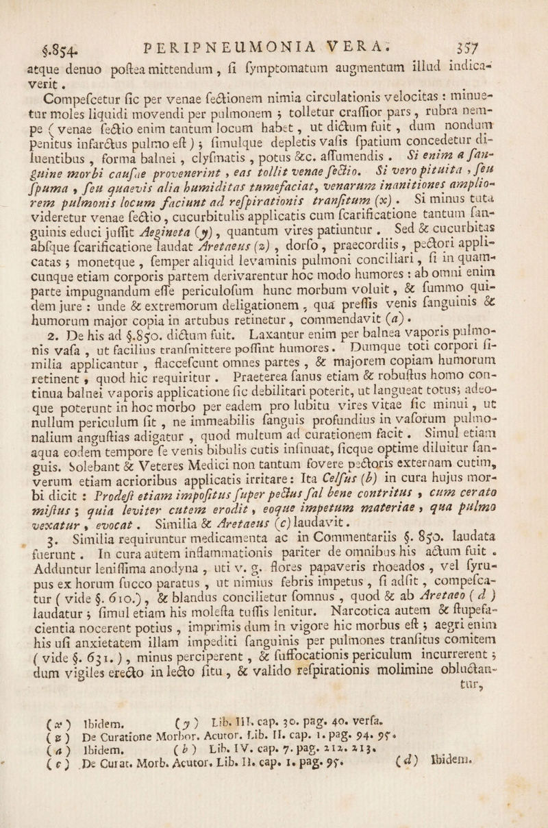§.8$4- PERIPMEUMOMIA VEIA. 557 atque denuo poftea mittendum, fi fymptomatum augmentum illud indica* verit. . Compefcetur fic per venae fedionem nimia circulationis velocitas: minue* tui* moles liquidi movendi per pulmonem 9 tolletur craffior pars, rubra nem¬ pe ( yenae fedio enim tantum locum habet, ut dictum fuit , dum nondum penitus infarctus pulmo eft) \ fimulque depletis vafis fpatium concedetur di¬ luentibus , forma balnei, clyfmatis , potus &amp;c. affumendis.. Si enim a fan-* Quine morbi caufie provenerint &gt; eas tollit venae feSlio, Si vero pituita ifeu fpuma 9 feu quaevis alia humi ditas tumefaciat, venarum inanitiones^ amplio- rem pulmonis locum faciunt ad refpirationis tranfitum (oc)^ Si mmus tuta videretur venae fedio, cucurbitulis applicatis cum fcarificatione tantum (an¬ guinis educi juffit Aegineta (y), quantum vires patiuntur . ^Sed &amp; cucurbitas abfque fcarificatione laudat Aretaeus (z) , dorfo , praecordiis , pectori appli^ catas 5 monetque , femper aliquid levaminis pulmoni conciliari, fi in quam¬ cunque etiam corporis partem derivarentur hoc modo humores : ab omni enim parte impugnandum efie periculofum hunc morbum voluit, &amp; fummo qui- dem jure: unde &amp; extremorum deligationem , qua' preflls venis fanguinis o£ humorum major copia in artubus retinetur, commendavit (a) • 2. De his ad §.850. didum fuit. Laxantur enim per balnea vaporis pulmo¬ nis vafa , ut facilius tranfmittere poflint humores. Dumque toti corpou fi- milia applicantur , flaccefcunt omnes partes , &amp; majorem copiam humorum retinent , quod hic requiritur . Praeterea fanns etiam &amp; robuftus homo con¬ tinua balnei vaporis applicatione fic debilitari poterit, ut langueat totus, adeo- que poterunt in hoc morbo per eadem pro lubitu vires vitae fic minui, ut nullum periculum fit , ne immeabilis fangnis profundius in vaforum pulmo¬ nalium anguftias adigatur , quod multum ad curationem facit • Simul etiam aqua eodem tempore fe venis bibulis cutis infinuat, ficque optime diiuitui (an¬ guis. Solebant &amp; Veteres Medici non tantum fovere pedoris externam cutim, verum etiam acrioribus applicatis irritare: Ita Celfus (b) in cura hujus mor¬ bi dicit : Prodefi etiam impofitus fuper pe&amp;us fal bene contritus 9 cum cerato miftus ; quia leviter cutem erodit» eoque impetum materiae 9 qua pulmo vexatur » evocat. Similia &amp; Aretaeus (c) laudavit. 3. Similia requiruntur medicamenta ac in Commentariis §. 850. laudata fuerunt. In cura autem inflammationis pariter de omnibus his adum fuit . Adduntur leniflima anodyna , uti v. g; flores papaveris rhoeados, vel fyru- pus ex horum fncco paratus , ut nimius febris impetus, fi adfit, compefca- tur ( vide §. 610.) , &amp; blandus concilietur fomnus , quod &amp; ab Aretaeo ( d ) laudatur 9 fimul etiam his mole fla tufiis lenitur. Narcotica autem &amp; ftupefa- cientia nocerent potius , imprimis dum in vigore hic morbus efl 9 aegri enim his ufi anxietatem illam impediti fanguinis per pulmones tranfitus comitem ( vide §. 631.), minus perciperent, &amp; fuffocationis periculum incurrerent 5 dum vigiles eredo in ledo fitu, &amp; valido refpirationis molimine obludan¬ tur, (*) Ibidem. (y) Lib. m. cap. 30. pag. 40. verfa. ( S ) De Curatione Morbor. Acutor. Lib. H. cap. i. pag» 94* 0 (a) Ibidem. (b) Lib. IV. cap. 7. pag. m, 3,13.