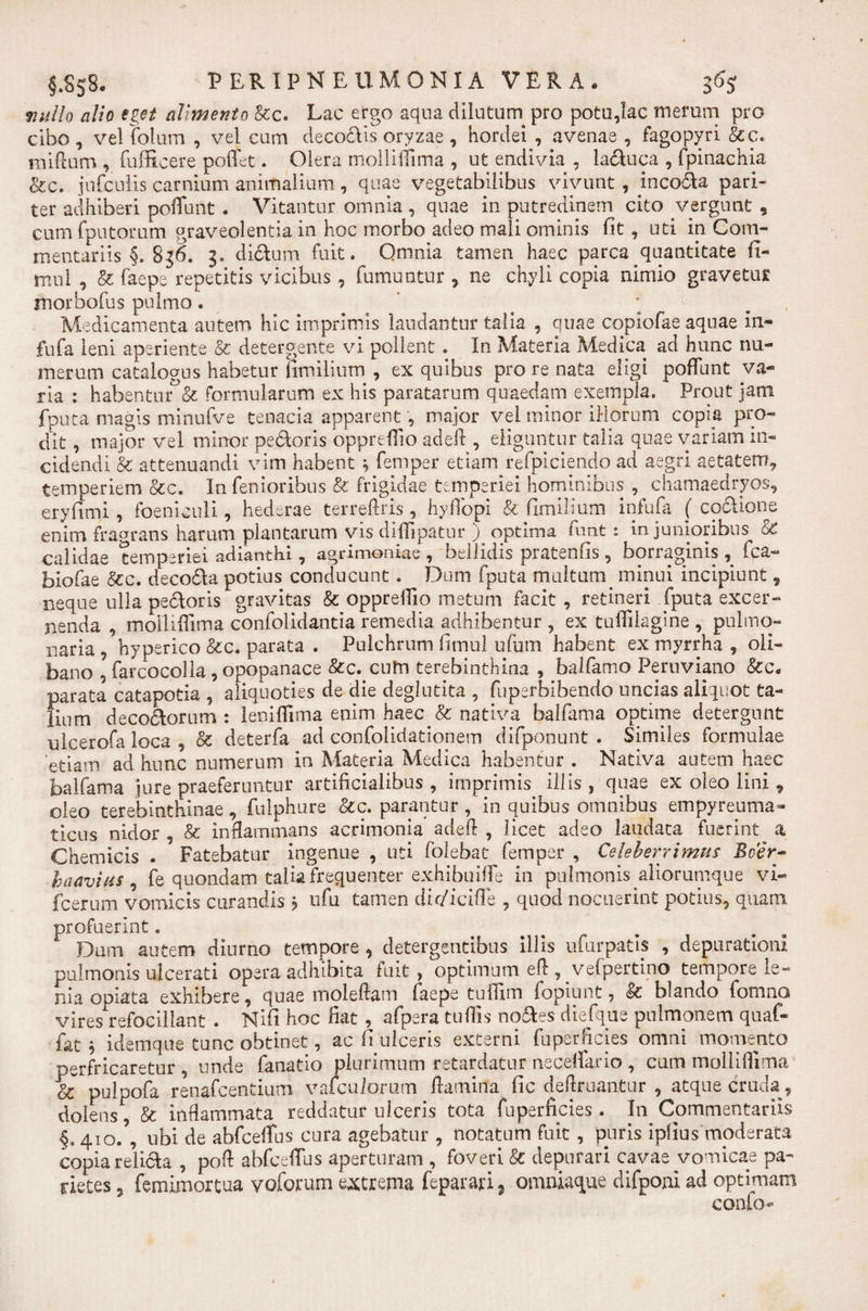 §.Ss8. PERIPNEUM0N1A VERA* 3% mullo alio eget alimento Rc. Lac ergo aqua dilutum pro potu,lac merum pro cibo, velfolum , vel cum decodis oryzae, hordei, avenae , fagopyri Rc. milium, fufficere poffet. Olera molliffima , ut endivia , laduca , fpinachia &amp;c. jufcuiis carnium animalium , quae vegetabilibus vivunt , incola pari¬ ter adhiberi poliunt . Vitantur omnia, quae in putredinem cito vergunt , cum (putorum graveolentia in hoc morbo adeo mali ominis fit , uti in Com¬ mentariis §. 8 j6. 3. dictum fuit. Qmnia tamen haec parca quantitate fi- mul , R faepe repetitis vicibus , fumuntur , ne chyli copia nimio gravetur morbofus pulmo. ’ a ; t. Medicamenta autem hic imprimis laudantur talia , quae copiofae aquae in- fufa leni aperiente R detergente vi pollent. In Materia Medica ad hunc nu¬ merum catalogus habetur fimilium , ex quibus pro re nata eligi poffunt va¬ ria : habentur R formularum ex his paratarum quaedam exempla. Prout jam fputa magis minufve tenacia apparent, major vel minor illorum copia pro- dit , major vel minor pedoris oppreffio adefl, eliguntur talia quae variana in¬ cidendi R attenuandi vim habent * femper etiam refpiciendo ad aegri aetatem, temperiem Rc. In fenioribus R frigidae temperiei hominibus , chamaedryos, eryfimi, foeniculi, hederae terreflris, hyflbpi R fimilium infula ( codione enim fragrans harum plantarum vis diffipatur ) optima funt: in junioribus &amp; calidae temperiei adianthi, agrimoniae, bellidis pratenfis, borraginis , fca- biofae Rc. decoda potius conducunt. Dum fputa multum&gt; minui incipiunt, neque ulla pedoris gravitas R oppreffio metum facit , retineri fputa excer¬ nenda , molliffima confolidantia remedia adhibentur , ex tulfilagine , pulmo¬ naria , hyperico Rc. parata . Pulchrum fimul ufum habent ex myrrha , oli- bano , farcocolla, opopanace Rc. cuhi terebinthina , balfamo Peruviano Re¬ parata catapotia , aliquoties de die deglutita , fuperbibendo uncias aliquot ta¬ lium decodornm : lenilfima enim haec &amp; nativa balfama optime detergunt ulcerofa loca , &amp; deterfa ad confolidationem difponunt . Similes formulae etiam ad hunc numerum in Materia Medica habentur . Nativa autem haec balfama jure praeferuntur artificialibus, imprimis illis, quae ex oleo lini, oleo terebinthinae, fulphure Rc. parantur , in quibus omnibus empyreuma- ticus nidor , R inflammans acrimonia adefl , licet adeo laudata fuerint a Chemicis . Fatebatur ingenue , uti folebat femper , Celeberrimus Beer- haavius , fe quondam talia frequenter exhibuiffe in pulmonis aliorumque vi- fcernm vomicis curandis ? ufu tamen dif/iciffe , quod nocuerint potius, quam profuerint. Dum autem diurno tempore , detergentibus illis ufurpads , depurationi pulmonis ulcerati opera adhibita fuit, optimum efl:, velpertino tempore le¬ nia opiata exhibere, quae moleflam faepe tuffim fopiunt, R blando fomno vires refocillant . Nifi hoc fiat, afpera tufiis nodes diefque pulmonem quaf- fat 5 idemque tunc obtinet, ac fi ulceris externi fuperficies omni momento perfricaretur , unde fanatio plurimum retardatur neceffario , cum mollilfirna R pulpofa renafeentium vafeuiorum flamina fic de Amantur , atque cruda, dolens, R inflammata reddatur ulceris tota fuperficies . In Commentariis §. 410/, ubi de abfceffus cura agebatur , notatum fuit , puris ipfius moderata copia relida , poft abfceffus aperturam , foveri R depurari cavae vomicae pa¬ rietes , femimortua voforum extrema feparari, omniaque difponi ad optimam conio-