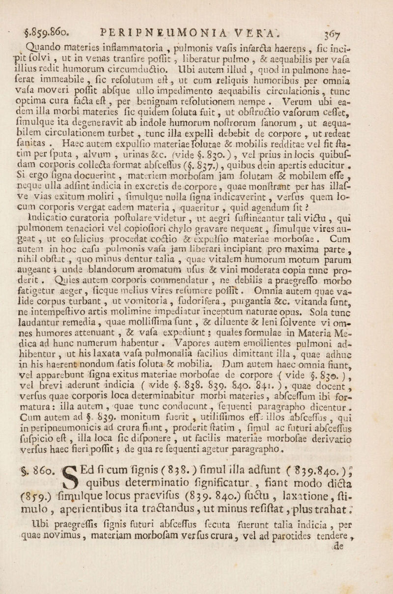 , Quando materies inflammatoria pulmonis vafis infarsa haerens , fic inci¬ pit folvi , ut in venas tranfire poffk , liberatur pulmo , oc aequabilis per vafa illius redit humorum circumdu&amp;io. Ubi autem illud , quod in pulmone hae- ferat immeabile , fic refolutum efl ? ut cum leliquis humoribus per omnia vafa moveri pofflt abfque ullo impedimento aequabilis circulationis, tunc optima cura fa£h eft , per benignam refolutionem nempe . Verum ubi ea¬ dem illa morbi materies fic quidem foluta fuit , ut obflrucfio vaforum ceffet, fimulque ita degeneravit ab indole humorum noftrorum fanorum , ut aequa¬ bilem circulationem turbet , tunc illa expelli debebit de corpore , ut redeat famtas ^ Haec autem expulfio materiae folutae &amp; mobilis redditae vel fit fta- tim per Iputa , alvum , urinas &amp;c. (vide §. 830.) , vel prius in locis quibuf- dam corporis colleda format abfceffus (§. 837.), quibus dein apertis educitur e Si ergo figna docuerint, materiem morbofam jam folutam &amp; mobilem efTe , neque ulla adfint indicia in excretis de corpore, quae monflrant per has illaf- ve vias exitum moliri , 'fimulque nulla figna indicaverint, verfus quem lo¬ cum corporis vergat eadem materia , quaeritur , quid agendum fit l Indicatio curatoria poftulare videtur , ut aegri fuflineantur tali viUu , qui pulmonem tenaciori vel copiofiori chylo gravare nequeat , fimulque vires au¬ geat , ut eo felicius procedat coctio &amp; expulfio materiae morbofae . Cum autem in hoc cafu pulmonis vafa jam liberari incipiant pro maxima parte, nihil obftat, quo minus dentur talia , quae vitalem humorum motum parum augeant * unde blandorum aromatum ufus &amp; vini moderata copia tunc pro¬ derit . Quies autem corporis commendatur , ne debilis a praegreffo morbo fatigetur aeger , ficque melius vires refumere poffit. Omnia autem quae va¬ lide corpus turbant , ut vomitoria , .'{b dori fera,, purgantia §cc. vitanda fu nt, ne intempeflivo artis molimine impediatur inceptum naturae opus. Sola tunc laudantur remedia , quae molliflima funt, '&amp; diluente &amp; leni folvente vi om¬ nes humores attenuant , &amp; vafa expediunt; quales formulae in Materia Me¬ dica ad hunc numerum habentur * Vapores autem emollientes pulmoni ad¬ hibentur , ut his laxata vafa pulmonalia facilius dimittant illa , quae adhuc in his haerent nondum,fatis foluta &amp; mobilia. Dum autem haec omnia fiunt. Vel apparebunt figna exitus materiae morbofae de corpore { vide '§. 830. ), vel brevi aderunt indicia ( vide §, 838. 839. S40. 841. )? quae docent, verfus quae corporis loca determinabitur morbi materies, abfceffum ibi for¬ matura: illa autem , quae tunc conducuntfequenti paragrapho dicentur . Cum autem ad f 839. monitum fuerit , utiliflimos eff- illos abfceffus , qui inperipneumonicis ad crura fiunt, proderit ftatim , fimul ac Futuri abfceffus fufpicio eft , illa loca fic dlfponere , nt facilis materiae morbofae derivatio verfus haec fieri poflit * de qua re fequenti agetur paragrapho §.86°, QEd ficum fignis (838. ) fimul illa adfiint (839.840. )J ^ quibus determinatio fignificatur ? fiant modo dicta (8f9.) firqulque locus praevifius (839. 840.) flictu , laxatione, (li¬ mulo , aperientibus ita tractandus, ut minus refiftat , plus trahat; Ubi praegreflis fignis futuri abfcefTns fecuta fuerunt talia indicia , per quae novimus, materiam morbofam verfus crura ? vel ad parotides tendere ede