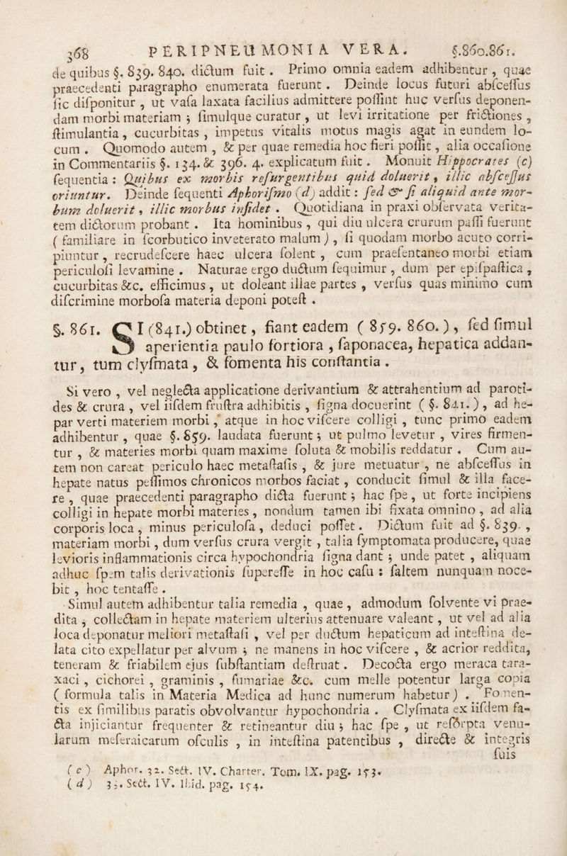 de quibus §. 839. 840. didum fuit . Primo omnia eadem adhibentur t quae praecedenti paragrapho enumerata fuerunt . Deinde iocus futuri abiceffus fjc difponitur , ut vafa laxata facilius admittere poliint huc verfus deponen¬ dam niorbi materiam 5 fimulque curatur , ut levi irritatione per fri&amp;iones , ftimulantia, cucurbitas, impetus vitalis motus magis agat in eundem lo¬ cum . Quomodo autem , &amp; per quae remedia hoc fieri poffit, alia occafiong. in Commentariis §. 134.&amp; 396. 4. explicatum fuit. Monuit Hippocrates (c) fequentia : Quibus ex morbis refurgentibus quid doluerit, illic abfcejjus oriuntur. Deinde fequenti Aphorifmo (d) addit: fed fi aliquid ante mor¬ bum deluerit, illic morbus infidet . Quotidiana in praxi obfervata verita¬ tem didor um probant . Ita hominibus , qui diu ulcera crurum pafii fuerunt ( familiare in fcorbutico inveterato malum), fi quodam morbo acuto corri¬ piuntur , recrudefcere haec ulcera folent , cum praefentaneo niorbi etiam periculofi levamine . Naturae ergo dudum fequimur , dum per epifpaftica , cucurbitas Scc. efficimus, ut doleant illae partes , verfus quas minimo cum difcrlmine morbofa materia deponi poceft . §.8 61. OI (841.) obtinet, fiant eadem (85*9, 860.), fed fimul O aperientia paulo fortiora , faponaeea, hepatica addan¬ tur, tum clyfmata , &amp; fomenta his conflantia . Si vero , vel negleda applicatione derivantium &amp; attrahentium ad paroti¬ des &amp; crura , vel iifdem fmftra adhibitis , figna docuerint ( §. 841- ) , ad he¬ par verti materiem morbi ,* atque inhocvifcere colligi, tunc primo eadem adhibentur , quae §, S59. laudata fuerunt b ut pulmo levetur , vires firmen¬ tur , &amp; materies morbi quam maxime foluta &amp; mobilis reddatur . Cum au¬ tem non careat periculo haec metaftafis , &amp; jure metuatur , ne abfceflus in hepate natus pefiimos chronicos morbos faciat, conducit fimul &amp; illa face¬ re , quae praecedenti paragrapho dida fuerunt b hac fpe, ut forte incipiens colligi in hepate morbi materies , nondum tamen ibi fixata omnino , ad alia corporis loca , minus periculofa , deduci pollet. Didum fuit ad §. 839. , materiam morbi, dum verfus crura vergit, talia fymptomata producere, quae levioris inflammationis circa hypochondria figna dant 5 unde patet , aliquam adhuc fpem talis derivationis fuperefle in hoc cafu ; faltem nunquam noce¬ bit , hoc tentaffe . Simul autem adhibentur talia remedia , quae , admodutn folvente vi prae¬ dita , colledam in hepate materiem ulterius attenuare valeant, ut vel ad aha loca deponatur meliori metaftafi , vel per dndum hepaticum ad inteftina de¬ lata cito expellatur per alvum b ne manens in hoc vifcere , &amp; acrior reddita, teneram &amp; friabilem ejus fubflantiam definiat. Decoda ergo meraca tara- xaci, cichorei , graminis , furnariae &amp;c. cum meile potentur larga copia (formula talis in Materia Medica ad hunc numerum habetur) .. Fomen¬ tis ex (1 milibus paratis obvolvantur hypochondria . Clyfmata ex iifdem fa- da injiciantur frequenter &amp; retineantur diu ; hac fpe , ut ref6rpta venu¬ larum meferaicarum ofculis , in inteftina patentibus , direde &amp; integris fuis ( c ) Aphor. 32. Sett. IV. Charter. Tom. IX. pag. ( d) 5;• Sed. IV. Ibid. pag. 1^4.