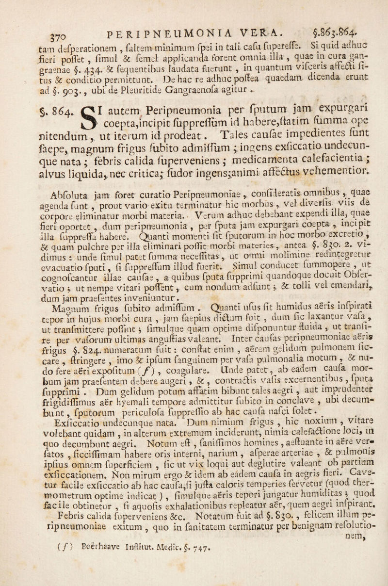tam defperationem , faltetn minimum fpei in tali cafu fu pe re de. Si quid adhuc fieri poffet , fimui Sc femet applicanda forent omnia illa , quae in cura gan¬ graenae §. 434. &amp; feqnentibus laudata fuerunt , in quantum vifceris aMeai li¬ tus &amp; conditio permittunt. De hac re adhuc polfea quaedam dicenda erunt ad §. 903., ubi cie Pieuritide Gangraenofa agitur . §.864» QI autem Peripneumonia per fputum jam expurgari 4^ coepta,incipit fuppreffum id habere,fiatim fiimma ope nitendum, ut iterum id prodeat. Tales caufae impedientes fimt faepe, magnum frigus /iibito admiUtim fingens exficcatio undecun¬ que nata; febris calida fuperveniens ,• medicamenta calefacientia ; alvus liquida, nec critica• fudor ingens^animi affeftus vehementior* Abfoluta jam foret curatio Peripneumoniae condieratis omnibus, quae agenda funt , prout vario exitu terminatur hic morbus , vel diveihs. vus de corpore eliminatur morbi materia. • Verum adhuc debebant expendi illa, quae fieri oportet , dum peripneumonia , per fputa jam expurgari coepta , incipit ilia fiippreffa habere. Quanti momenti fit fputorum in hoc morbo excreto^ &amp; quam pulchre per illa eliminari pofiit morbi materies , antea. §. 830. 2. vi¬ dimus 1 unde fimui patet fumma necefiitas ut omni molimine redintegretur evacuatio fputi, fi fuppreffum illud fuerit. Simul conducet fummopere , ut cognofcantnr illae caufae , a quibus fputa fupprimi quandoque docuit Obier- vatio , ut nempe vitari pollent, cum nondum ad funt&amp;: tolli vel emendari,, dum jam praelentes inveniuntur. ^ . . . , Magnum frigus fubito admiffum . (pianti ufiis fit humidus aeris mlpirati tepor in hujus morbi cura , jam faepius didfum fuit , cium fic laxantur vata^, ut tranfmittere poffint} fimulque quam optime diiponuntur fluida ut tranii- te per vaforum ultimas angudias valeant. Inter caufas peripneumoniae aeris frigus §. 824. numeratum fuit: condat enim , aerem gelidum pulmonem fic- care , dringere , imo &amp; ipfum fanguinem per vafa pulmonalia motum , &amp; nu¬ do fere aeri expolitum (/') , coagulare. Unde patet,^ab eadem caufa mor¬ bum jam praetentem debere augeri, &amp; , contradiis valis excernentibus, fputa fupprimi . Dum gelidum potum affatim bibunt tales aegri, aut imprudenter frigidifilmus aer hyemali tempore admittitur fubito in copclave , ubi decum¬ bunt, fputorum periculofa fupprdlio ab hac caula nafci folet. ^ Exficcatio undecunque nata. Dum nimium frigus , hic noxium , Vitare volebant quidam , in alterum extremum inciderunt, nimia calefafhonejoci» in quo decumbunt aegri. Notum eft , faniffimos homines , aeduante in aere ver- fatos , ficciffimam habere oris interni, narium , afperae arteriae , &amp; pulmonis Ipfius omnem fuperficiem , fic ut vix loqui aut deglutire valeant oh partium exficcationem. Non mirum ergo &amp; idem ab eadem caufa in aegris fieri. Cave¬ tur facile exficcatio ab hac caufa,fi juda caloris temperies fervetur (quod ther- mometrum optime indicat), fimulgue aeris tepori jungatur humiditas &gt; quod facile obtinetur , fi aquofis exhalationibus repleatur aer, quem aegri infpirant. Febris calida fuperveniens &amp;c. Notatum fuit ad §. S30., felicem illum pe¬ ripneumoniae exitum , quo in fanitatem terminatur per benignam refoiutio- nem, (/) Bcerhaave Inftitut. Medie, §, 747.