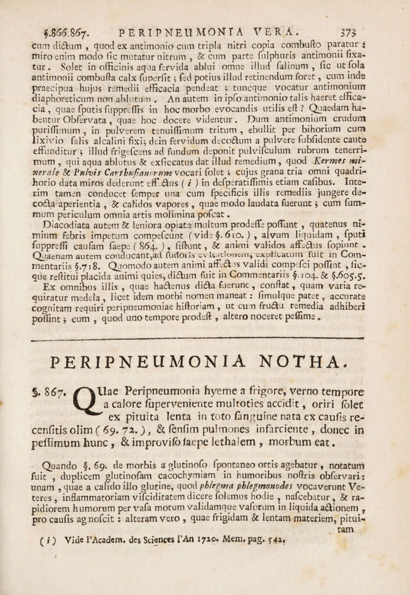 '§.8&lt;S&amp;867* PERI PNEUMONIA VERA. m cum di£Kim , quod ex antimonio cum tripla nitri copia combuflo paratur i miro enim modo &lt;1 c mutatur nitrum , &amp; cum parte fulphuris antimonii rixa-, tur. Solet in officinis aqua fervida ablui omne illud falinum , lic ut fola antimonii combufta calx fuperfit \ fed potius illud retinendum foret, cum inde praecipua hujus remedii efficacia pendeat ; tnncque vocatur antimonium diaphoreticum non ablutum . An autem in ipfo antimonio talis haeret effica¬ cia , quae fputis fuppreffrs in hoc morbo evocandis utilis ed ? Quaedam ha¬ bentur Obfervata, quae hoc docere videntur. Dum antimonium crudum puriffimum , in pulverem tenuiffimum tritum , ebullit per bihorium cum lixivio falis alcalini fixi, dein fervidum decorum a pulvere fubfidente cante effunditur $ illud frigefcens ad fundum deponit pulvifculum rubrum tenerri¬ mum , qui aqua ablutus &amp; exficcatusdat illud remedium, quod Kermes mi¬ nerale 8c Fulvis Carthufi'anorum vocari folet , cujus grana tria omni quadrt- horio data miros dederunt eff.&amp;us (i ) in defperatiffumis etiam cafibus. Ince- rim tamen conducet femper una cum fpecificis illis remediis jungere de- codla aperientia , &amp; calidos vapores, quae modo laudata fuerunt , cum fu tri¬ mum periculum omnia artis molimina pofcat. Diacodiata autem &amp; leniora opiata multum prodeffe poffunt , quatenus ni¬ mium febris impetum compefcunt (vide §.610. ) , alvum liquidam , fputi fuppreffi caufam faepe ( 864. ), fidunt, &amp; animi validos affectus fopinnt a Quaenam autem conducant,ad fudoris cv ItaOorrcn-r, explicatum fuit m Com¬ mentariis §.718. Quomodo autem animi affedtus validi comp fci poffint , lic- que reditui placida animi quies, di&amp;um fuit in Commentariis f 104. &amp; §.6oj.£. Ex omnibus illis , quae ha&amp;enus di(5ta fuerunc, condat, quam varia re¬ quiratur medela , licet idem morbi nomen maneat : fimulqne patet, accurate covnitam requiri peripneumoniae hidoriam , ut cum frudtu remedia adhiberi poflint y cum , quod uno tempore proded , altero noceret pedime * PERIPNEUMONIA NOTHA. 5.867« /^tlae Peri pneumonia liyeme a frigore, verno tempore a caiore fuperveniente multoties accidit, oriri (olet ex pituita lenta in toto /anguine nata ex caufis re- cenfitis olim ( 69. 7z.), &amp; fenfim pulmones infarciente, donec in peflimum hunc, &amp; improvifo/aepe lethalem , morbum eat. Quando §. 69. de morbis d glntinofo fpontaneo ortis agebatur , notatum fuit , duplicem glutinofam cacochymiam in humoribus nodris obfervaris unam , quae a calido ilio glutine, quod phlegma phlegmonodes vocaverunt Ve¬ teres , inflammatoriam vifeiditatem dicere folemus hodie , nafcebatur , &amp; ra¬ pidiorem humorum per vafa motum validamque vafotum in liquida a&amp;ionem f pro caufis agnofeit; alteram vero , quae frigidam &amp; lentam materiem, pitui-» tam ( i ) Vide PAcadem. des Sciences Vto 17x0, Mem.pag. f4*«