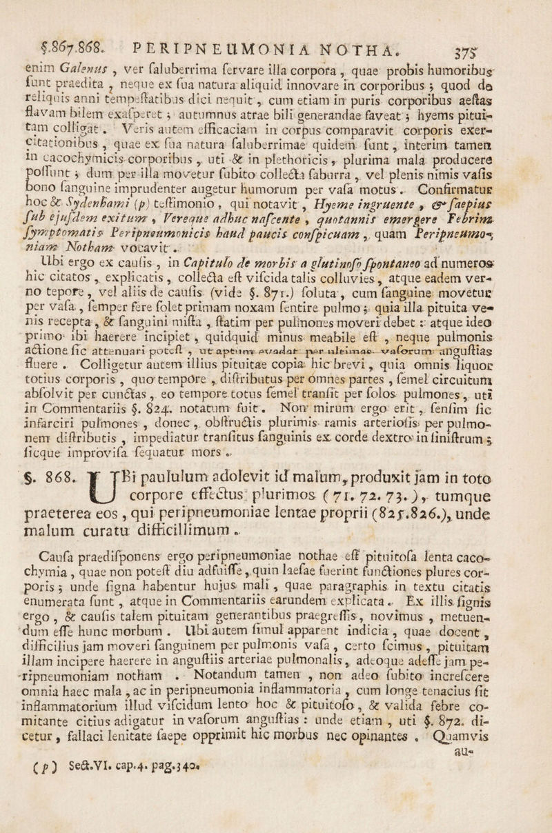 enim Galenus , ver faluberrima fervare illa corpora, quae probis humoribus lunc praedita ? neque ex fua natura aliquid innovare in corporibus , quod da reliquis anni tempeflatibus dici nequit, cum etiam in puris corporibus aeflas flavam bilem exafperet ; autumnus atrae bili generandae faveat $ hyems pitui- tam colligat. Veris autem efficaciam in corpus comparavit corporis exer¬ citationibus , quae ex fua natura faluberrimae quidem funtr interim tamen ln cacochymicis corporibus T uti -&amp;r in plethoricis ? plurima mala producere polliint 5 dum per illa movetur fubito collecta faburra vel plenis nimis vafls bono fanguine imprudenter angetur humorum per vala motus . Confirmatur hoc&amp;r Sydenfcami {p) tcflimonio , qui notavit , Hyeme ingruente , &amp;*faepius fuh ejufdem exitum * Vereque adhuc nafcente , quotannis emergere febrim^ fympt ornatis Per i pneumonicis haud paucis confpicuam quam Peripneumo-% niarn Notham vocavit. s Ubi ergo ex caulis , in Capitulo de morbis a glutinofo fpontaneoad numeror hic citatos r explicatis , colle&amp;a efl vifcida talis colluvies , atque eadem ver¬ no tepore, vel aliis de caulis (vide §. 871.) follita, cum fanguine movetur per vafa , femper fere folet primam noxam fentire pulmo j quia illa pituita ve¬ nis recepta , &amp; fanguini miffa , ftatim per pulmones moveri debet:: atque ideo primo* ibi haerere incipiet, quidquid minus meabile eft , neque pulmonis aUione flC attenuari potcfl , utaptum-wadaf- ppr nJti-wi-a®- vaforum; aDgufliag fluere . Colligetur autem illius pituitae copia* hic brevi , quia omnis liquor totius corporis , quo tempore. , diftributus per omnes partes , femei circuitum abfolvit per cuneas eo tempore totus femeF tranfit per folos pulmones , uti in Commentariis §. 824. notatum fuit. Nom mirum ergo erit4. fenfim fic infarciri pulmones, donec ,obflrudtis plurimis ramis arteriolis; per pulmo¬ nem diflriburis , impediatur tranlitus fanguinis ex. corde dextrcv in iiniflrum ^ licque improvifa fequatur mors §. 868. T TBi paululum adolevit id malom^produxit jam in toto corpore effictus pkirimos ( 71. 72. 73.) r tumque praeterea eos, qui peripneumoniae lentae proprii (82 f.8 26.), unde malum curatu difficillimum e Caufa praedifponens ergo peripneumoniae nothae efl pituitofa lenta caco- chyrnia , quae non potefl diu adfuiffe , qum laefae fuerint fun£liones plures cor¬ poris 5 unde figna habentur hujus mali, quae, paragraphis in textu citatis enumerata funt, atque in Commentariis earundem explicata . Ex illis fignis ergo, &amp; caulis talem pituitam generantibus praegreflls, novimus , metuen¬ dum efle hunc morbum . Ubi autem fimul apparent indicia , quae docent , difficilius jam moveri fanguinern per pulmonis vala , certo fcimus , pituitam illam incipere haerere in anguftiis arteriae pulmonalis , adeoque adelTe jam pe- 'ffpneumoniam notham . Notandum tamen , non adeo fubito increfcere omnia haec mala , acin peripneumonia inflammatoria , cum longe tenacius lit inflammatorium illud vifcidurrt lento hoc 8c pituitofa, valida febre co¬ mitante citius adigatur in vaforum anguftias : unde etiam , uti §* 872. di¬ cetur , fallaci lenitate laepe opprimit hic morbus nec opinantes « Quamvis  au- ( P ) Se&amp;.VI. cap&lt;4. pag.340,