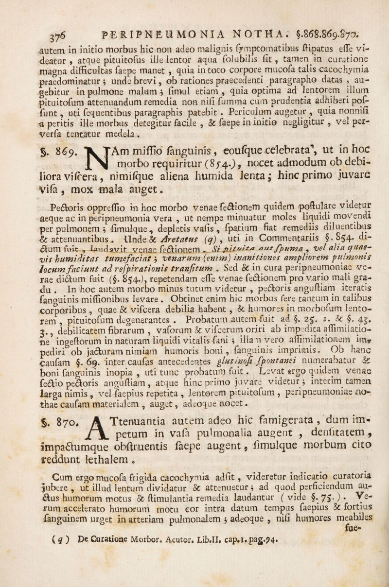 autem in initio morbus hic non adeo malignis fymptomatibus ftipatus e(Te vi¬ deatur , atque pituitofus ille lentor aqua folubilis (it, tamen, in curatione magna difficultas faepe manet , quia in toto corpore mucofa talis cacochymia praedominatur 3 unde brevi, ob rationes praecedenti paragrapho datas , au¬ gebitur in pulmone malum ^ (imul etiam , quia optima ad lentorem illuni pituitofum attenuandum remedia non nili fumma cum prudentia adhiberi pol¬ iunt , uti fequentibus paragraphis patebit . Periculum augetur , quia nonnifi *a peritis ille morbus detegitur facile , &amp; faepe in initio negligitur , vel per- verfa tentatur medela. §. 869. K TAm miflio fan^uims, eoulque celebrata’, ut in hoc ^ morbo requiritur (85*4.), nocet admodum ob debi¬ liora vifcera, nimiique aliena humida Jenta; hinc primo juvare Vife , mox mala auget. Pe&amp;oris oppreffio in hoc morbo venae fe&lt;5fionem quidem poftulare videtur aeque ac in peripneumonia vera , ut nempe minuatur moles liquidi movendi per pulmonem 3 fimulque., depletis valis , fpa.ti.um fiat remediis diluentibus attenuantibus.. Unde &amp; Aretaeus (q) , uti in Commentariis §.854* clum fuit 7 laudavit venae fedHonem , Si fpuma 9 vel alia quae¬ vis humiditas tumefaciat3 venarum {enim) inanitiones ampliorem pulmonis locum faciunt ad respirationis tranjitum » Sed &amp; in cura peripneumoniae ve¬ rae ditium fuit (§. 854.), repetendam effe venae fe&amp;kmem pro vario mali gra¬ du . In hoc autem morbo minus tutum videtur , pe&amp;oris angufKam iteratis fanguinis miffionibus levare . Obtinet enim hic morbus fere tantum in talibus corporibus , quae &amp; vifcera debilia habent, &amp; humores in morbofiim lento¬ rem, pituitofum degenerantes . Probatam autem fuit ad §. 2£, 1. &amp; §. 4f. 3., debilitatem fibrarum , vaforum &amp; vifcemm oriri ab impedita affimilatio- ne ingeftorum in naturam liquidi vitalis fani; illam vero afiim liat Ionem irn* pediri ob j aduram nimiam humoris boni, fanguinis imprimis. Ob hanc caufam §. 69. inter caufas antecedentes glutinofi fpontanei numerabatur &amp; boni fanguinis inopia , uti tunc probatum fuit. Levat ergo quidem venae fe&amp;Io pedoris angufiiam, atque hinc primo juvare videtur $ interim tamen larga nimis , vel faepius repetita , lentorem pituitofum , peripneumoniae no¬ thae caufam materialem , auget, adeoque nocet. % 870, A Ttenuantia autem adeo hic famigerata , dum im- jlSl petum in vafa pulmonalia augent , denlitatem , impa6tumque obftruentis laepe augent 9 fi mu 1 que morbum cito reddunt lethalem * Cum ergo mucofa, frigida cacochymia ad fit, videretur indicatio curatoria jubere , ut illud lentum dividatur &amp; attenuetur * ad quod perficiendum au- &amp;us humorum motus &amp; ftimulantia remedia laudantur ( vide §. 75*) • Ye- rum accelerato humoruni motu cor intra datum tempus faepius &amp; fortius fanguinem urget in arteriam pulmonalem 3 adeoque , nifi humores meabiles fue- ( q ) De Curatione Morbor0 Acutor. Lib.II» cap.i.pag.?4.