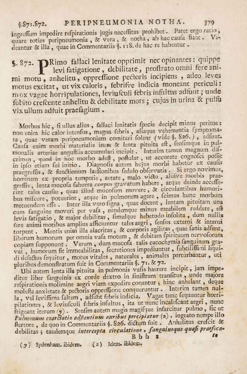 ingreffum impedire refpirationis jugis neceffitas prohibet. Patet ergo ratio, quare toties peripneumonia , &amp; vera, &amp; notha, ab hac cauta nant. Vi¬ deantur &amp; illa, quae in Commentariis §. 118. de hac re habentur . ^ 872. T|Rimo fallaci lenitate opprimit necopinantes: quippe J7 levi fatigatione , debilitate, proftrato omni fere ani¬ mi motu, anhelitu, oppreffione pedoris incipiens , adeo leves motus excitat, ut vix caloris, febrilve indicia moneant pericu 1. mox vagae horripulationes, leviufculi febris in fultus adluiit; unde lubito crefcente anhelitu &amp; debilitate mors cujus in urina &amp; pul u vix ullum adfuit praefagium . Morbus hic, fi ullus alius , fallaci lenitatis fpecie decipit minus peritos : non enim hic calor intenfus, magna febris , aliaque vehementia iympeoma- ta , quae veram peripneumoniam comitari folenc (vide §. b20.) , artiunt. Caufa enim morbi materialis ine*s &amp; lenta pituita eft, fen.imque m pul¬ monalis arteriae anguftiis accumulari incipit. Interim tamen magnum ail- crimen , quod in hoc morbo adeft , poftulat , ut accurate cognofci pomt in ipfo etiam fui initio. Diagnofis autem hujus morbi habetur ex caulis praenreffis, &amp; functionum laefionibus fedulo obfervatis . Si ergo novimus, hominem ex propria temperie, aetate , malo viau , aluive morbis prae- prefiis, lenta mucofa faburra corpus gravatum habere , atque deinde accefie- rint tales caufae , quae illud mucofum movere, &amp; circulantibus numori- bus mifcere, potuerint, atque in pulmonem agere , fcimus hunc morbum metuendum effe . Inter illa vero figna , quae docent, lentam pituitam una cum fanguine moveri per vafa , eundemque mmus meabilem reddere, eft levis fatigatio , &amp; major debilitas , fimulque hebetudo infolita ,_dum_ nullis fere animi motibus amplius afficiuntur tales aegri, fenfus externi &amp; interni torpent . Mentis enim ilia alacritas , &amp; corporis agilitas, quae fanis artiunt, liberum humorum per omnia vafa motum , &amp; debitam fpir ituum neivoforum copiam fupponunt. Verum , dum mucofa talis cacochymia fanguinem gra¬ vat humorum fit immeabilitas , fecretiones impediuntur , fubtihniiUi liqui¬ di defedtus fequitur , motus.vitales, naturales , animales perturbantur , uti pluribus demonftratum fuit in Commentariis §. 71, &amp; 72, .... libi autem lenta illa pituita in pulmonis vafis haerere incipit, jam impe¬ ditur liber fanguinis ex corde dextro in finiftrum tranfitus , unde majore refpirationis molimine aegri viam expedire conantur ; hinc anhelant, deque molefta anxietate &amp; pectoris oppreffione conqueruntur . Interim tamen nul¬ la , vel leviffima faltem , adfuht febris indicia. Vagae tunc fequuntur horri¬ pilationes , &amp; leviufculi febris infultus , ita ut nunc mcalefcant aegri, nunc frigeant iterum I» . Senfim autem magis magifque infarcitur pulmo , fic uc f ulmonum coar&amp;atio adji antium auribus percipiatur (a) . ingrato nempe illo Bertore , de quo in Commentariis §. 826. didfum fuit . Anhelitus crefcit SC debilitas j tandemque intercepta circulatione » f'anguineque quaji praefoca* B b b 2 ** (y) Sydenham. ibidem. (2) Idem, ibidem.