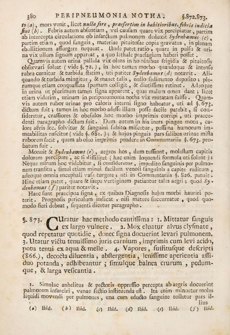 io (a), mors venit, licet nulla fere , praefertim in habitioribus, febris indicia Jint (b). Febris autem abfentiam , vei caufam quare vix percipiatur, partim ab intercepta circulatione ob infarctum pulmonem deduxit Sydenbamiu (c) partim etiam , quod fanguis , materiae pituitofae copia gravatus , in plenam ebullitionem affurgere nequeat . Unde patet ratio , quare in pulfu &amp; uri¬ na vix ullum Tignum appareat , a quo lethale praefagium haberi pollet . Quamvis autem urina pallida vix olens in hominibus frigidis &amp; pituitofis obfervari foleat ( vide §. 72.) , in hoc tamen morbo quandoque &amp; intenfe rubra cernitur &amp; turbida ftatim, uti pariter Sydenhamus (d) notavit. Ali¬ quando &amp; turbida mingitur , &amp; manet talis , nullo fedimento depofito ple¬ rumque etiam conquafTata fpumam colligit , &amp; diutiiTime retinet. Adeoque in urina ut plurimum tamen ligna apparent, quae malum omen dant b licet etiam viderim , urinam in peripneumonia notha vix mutatam fuifle . Quam¬ vis autem rubor urinae pro caloris interni ligno habeatur, uti ad §.673« di&amp;um fuit , tamen in hoc morbo adeffe illum polle facile patebit, (1 coa¬ dderetur, crailiores 8c obefulos hoc morbo imprimis corripi , uti praece¬ denti paragrapho dictum fuit. Dani autem in his iners pingue motu , ca¬ lore aeris &amp;c. folvitur &amp; fanguini lubito mifcetur , peffima humorum im- meabilitas nafcitur ( vide §. 681. ) &gt; &amp; hujus pinguis pars falibus urinae mifia ruborem facit , quem aboleo imprimis pendere in Commentariis §. 673. pro¬ batum fuit . Monuit &amp; Sydenhamus (e) , aegros hos , dum tufliunt, molellum capitis dolorem percipere , ac Fi difliliret ( hac enim loquendi formula uti folent j: Neque mirum hoc videbitur , li conlideretur , impedito fanguinis per pulmo¬ nem traniitu , fimul etiam minui facilem venoli fanguinis a capite reditum , adeoque omnia encephali vafa turgere 4 uti in Commentariis §. 826. patuit. Hinc etiam patet, quare &amp; faepe vertiginem patiantur tales aegri j quod Sy • denhamus (f) pariter notavit. ^ . Haecfunt praecipua figna , ex quibus Diagnofis hujus morbi hauriri po¬ terit . Prognolis periculum indicat , nifi mature fuccurratur 9 quod quo¬ modo fieri debeat, fequenti dicetur paragrapho . §.873. ✓^Uratur hac methodo cautiffima . 1. Mittatur fanguis f^jl ex largo vulnere. 2. Mox eluatur alvus clyfmate , quod repetatur quotidie , donec ligna docuerint levari pulmonem. 3. Utatur vidu tenuiffimo juris carnium , imprimis cum levi acido, potu tenui ex aqua &amp; meile . 4. Vapores , fuiditufque delcripti (866.), decoda diluentia , abfiergentia 5 leniffime aperientia afll- duo potanda, adhibeantur , fimul que balnea crurum , pedum¬ que , &amp; larga vdicantia • 1. Simulae anhelitus 8c pe£toris oppreflio percepta ab aegris docuerint pulmonem infarciri , venae fe&amp;io inftituenda eft . Ita enim minuetur moles liquidi movendi per pulmones , una cum edu6to fanguine tolletur pars il- * litis U) Ibid. (h) Ibide (c) Ibide (d) ibid. (&lt;?} Ibid. (/) Ibid.