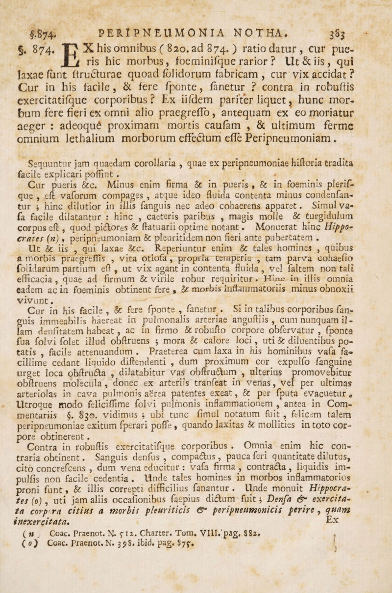 §. 874. T? X his omnibus ( 820. ad 874. ) ratio datur, cur pue- 1/ ris hic morbus, foeminifque rarior ? Ut &amp; iis, qui laxae furit (truefurae quoad (olidorum fabricam, cur vix accidat ? Cur in his facile, &amp; fere fponte, (anetur ? contra in robuftis exercitatifque corporibus? Lx iifdem pariter liquet? hunc mor¬ bum fere fieri ex omni alio praegreflo, antequam ex eo moriatur aeger : adeoqud proximam mortis caufam , &amp; ultimum ferme omnium lethalium morborum effecium ede Peripneumoniam • Sequuntur jam quaedam corollaria , quae ex peripneumoniae hiftoria tradita facile explicari pofiint . Cur pueris &amp;c. Minus enim firma &amp; in pueris , &amp; in foeminis plerif- que , eft vaforum compages , atque ideo fluida contenta minus condenfan- tur j hinc dilutior in illis (anguis nec adeo cohaerens apparet. Simul va- fa facile dilatantur : hinc , caeteris paribus , magis molle &amp; turgidulum corpus eft:, quod pi&amp;ores &amp; flatuarii optime notant • Monuerat hinc Hippo¬ crates (n), peripneumoniam &amp; pleuritidem non fieri ante pubertatem . Ut &amp; iis , qui. laxae &amp;c. Reperiuntur enim &amp; tales homines , quibus a morbis praegreffis , vita otiofa , propila temperie , tam parva cohaefio folidarum partium efl , ut vix agant in contenta fluida , vel faltem non tali efficacia, quae ad firmum &amp; virile robur requiritur. Hby- in illis omnia eadem ac in foeminis obtinent fere » &amp; morbis inflammatoriis minus obnoxii vivunt. - * . . . ^ Cur in his facile , &amp; fere fponte , ^fanetur . Si in talibus corporibus fan- guis immeabitis haereat in pulmonalis arteriae angufliis , cum nunquam il¬ lam denfitatem habeat, ac in firmo &amp; robuflo corpore obfervatur , fponte fua folvi foiet illud obflruens 5 mora &amp; calore loci, uti &amp; diluentibus po¬ tatis , facile attenuandum . Praeterea cum laxa in his hominibus vafa fa¬ cillime cedant liquido diftendenti , dum proximum cor expulfo fanguine urget loca obflruch , dilatabitur vas obftructum , ulterius promovebitur obflruens molecula , donec ex arteriis tranfeat in venas, vel per ultimas arteriolas in cava pulmonis aerea patentes exeat, &amp; per fputa evacuetur a Utroque modo feliciffime folvi pulmonis inflammationem , antea in Com¬ mentariis §. 830. vidimus 5 ubi tunc fimul notatum fuit , felicem talem peripneumoniae exitum fperari pofle , quando laxitas &amp; mollities in toto cor¬ pore obtinerent. Contra in robuftis exercitatifque corporibus . Omnia enim hic con¬ traria obtinent. Sanguis denfus , compa&amp;us , pauca feri quantitate dilutus, cito concrefcens , dum vena educitur : vafa firma , contracta, liquidis im¬ pubis non facile cedentia . Unde tales homines in morbos inflammatorios proni funt, &amp; illis correpti difficilius fanantur. Unde monuit Hippocra¬ tes (0) , uti jam aliis occafionibus faepius di&lt;5tum fuit * Denfa &amp; exercita¬ ta corprra citius a morbis pleuriticis peripneumonicis perire , quam inexercitata. Ex ( n Coae. Praenot. N. 712. Charter. Tom. Vlll/pag, $Ss» ( 0) Coae. Praenot.N. 39S. ibid. pag, $7$%