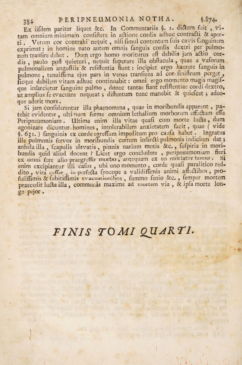 Ex iifdem pariter liquet &amp;c. In Commentariis §. 1. di&amp;um fuit', vi¬ tam omnium minimam confiftere in adione cordis adhuc contradi &amp; aper¬ ti . Verum cor contrahi nequit, nifi fimul contentum fuis cavis fanguinem exprimat: in homine nato autem omnis fanguis cordis dextri per pulmo¬ nem tranfire debet . Dum ergo homo moriturus eft debilis jam adio cor¬ dis , paulo poft quieturi, nequit fuperare illa obftacula , quae a v a forum pulmonalium anguftiis &amp; refiftentia fiunt: incipiet ergo haerere fanguis in pulmone, tenuifiima ejus pars in venas tranfiens ad cor finiftrum perget, ficque debilem vitam adhuc continuabit: omni ergo momento magis magif- que infarcietur fanguine pulmo , donec tantae fiant refiftentiae cordi dextro, ut amplius fe evacuare nequeat $ diftentum tunc manebit &amp; quiefcet j adeo- que aderit mors. Si jam confiderentur ilia phaenomena , quae in moribundis apparent , pa¬ tebit evidenter, ultimum ferme omnium lethalium morborum effedum enb Peripneumoniam. Ultima enim illa vitae quali cum morte luda, dum agonizare dicuntur homines, intolerabilem anxietatem facit, quae ( vide §. 6gi.) fanguinis ex cordeegreffum impeditum pro caufa habet . . Ingratus ille pulmonis fervor in moribundis certum infardi pulmonis indicium dat 5 anhela illa, fcapulis elevatis, pinnis narium motis &amp;c., fufpiria in mori¬ bundis quid aliud docent ? Licet ergo concludere , peripneumoniam fieri ex omni fere alio praegrdfo morbo &gt; antequam ex eo moriacur horno . Si enim excipiantur illi cafus , ubi uno momento, corde quali paralitico red¬ dito , vita ce Hat 7 Au perfeda fyncope a validilfimis animi anedibus , pro¬ fuit (fimis &amp; fubitilfimis evacuationibns , fummo fenio &amp;c, , femper mortem praecedit luda illa, communis maxime ad mortem via , &amp; ipfa morte lon¬ ge pejor * FINIS TOMI QUARTI. \ 1