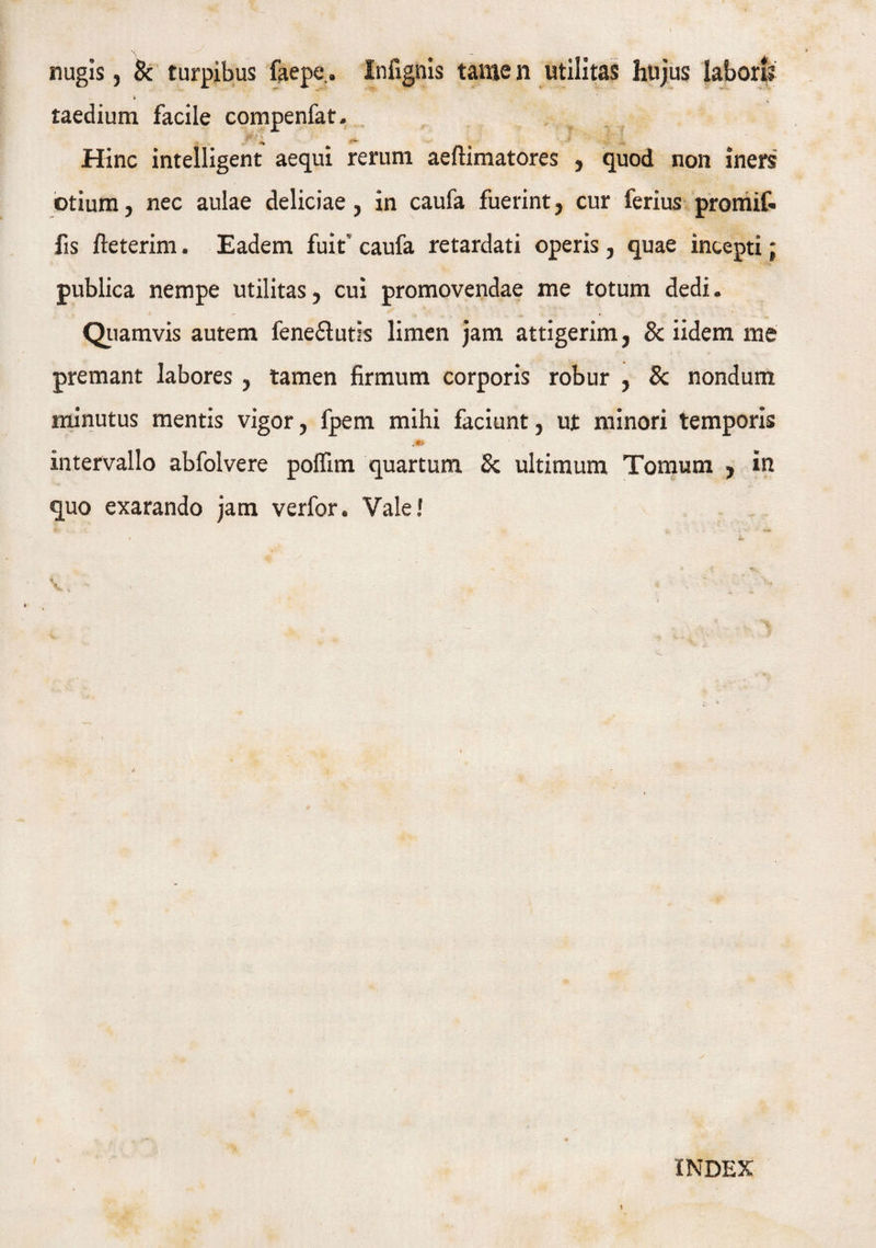taedium facile compenfat. jjf/ % . 2 . : •' - Hinc intelligent aequi rerum aeftimatores , quod non iners otium, nec aulae deliciae, in caufa fuerint, cur ferius promif- fis fteterim. Eadem fuit* caufa retardati operis , quae incepti; publica nempe utilitas, cui promovendae me totum dedi. Quamvis autem fene&utls limen jam attigerim, 8c iidem me premant labores , tamen firmum corporis robur , Sc nondum minutus mentis vigor, fpem mihi faciunt, ut minori temporis intervallo abfolvere poffim quartum & ultimum Tomum , in quo exarando jam verfor. Vale! J INDEX