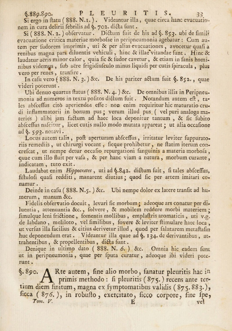 §.889.890 PLEURITI 2 Si ergo in ftatu ( 888. N.i.). Videantur ilia, quae circa hanc evacuatio* nem in cura delirii febrilis ad §. 702. didla funt. Si ( 888. N. 2.) obfervatur . Didium fuit de his ad §. 853. ubi de fimili evacuatione critica materiae morbofae in peripneumonia agebatur : Cum au¬ tem per fudorem imprimis , uti &amp; per alias evacuationes , avocetur quafi a renibus magna pars diluentis vehiculi, hinc &amp; illae'vitandae funt. Hinc &amp; laudatur aeris minor calor , quia fic &amp; ludor cavetur , &amp; etiam in fanis horni* ilibus videmus , fivb aere frigidiufculo minus liquidi per cutis fpiracula , pius vero per renes , tranfire . In cafu vero ( 888. N. 3.) &amp;c. De his pariter afilum fuit §. 852., quae videri poterunt. Ubi denuo quartus flatus ( 888. N. 4.) &amp;c. De omnibus illis in Peripneu¬ monia ad numeros in textu pofitos didtum fuit. Notandum autem efl, ta¬ les abfcelfus cit6 aperiendos effe : non enim requiritur hic maturatio cru¬ di inflammatorii in bonum pus ; verum illud pus ( vel puri analoga ma¬ teries ) alibi jam fadlum ad haec loca deponitur tantum , &amp; fic fubito abfceffus nafcitur , licet cutis nullo modo mutata appareat ; ut alia occafione ad §. 593. notavi. Locus autem talis , pofl aperturam abfceffus , irritatur leviter fuppurato- riis remediis , ut chirurgi vocant, ficque prohibetur , ne flatim iterum con- crefcat, ut nempe detur occaflo repurgationi fanguinis a materia morbofa , quae cum illo fluit per vafa , Sc per hanc viam a natura , morbum curante * indicatam , tuto exit. Laudabat enim Hippocrates , uti ad §.842. di£lum fuit , fi tales abfceffus, liflulofi quafi redditi, manarent diutius • quod fic per artem imitari co¬ namur . Deinde in cafu ( 888. N.$.) &amp;c. Ubi nempe dolor ex latere tranfit ad hu¬ merum , manum &amp;c. Fidelis obfervatio docuit, levari fic morbum; adeoque ars conatur per di¬ luentia , attenuantia 8cc., folvere , 8c mobilem reddere morbi materiem • fimulque leni fridlione , fomentis mollibus , emplaftris aromaticis , uti v.g. de labdano , meliloto, vel fimilibus , fovere &amp; leviter ftimulare haec loca , ut verius illa facilius &amp; citius derivetur illud , quod per falutarem metaftafin huc deponendum erat. Videantur illa quae ad §. 134. de derivantibus , at¬ trahentibus , &amp; propellentibus , di£la funt. Denique in ultimo dato ( 888. N. 6. ) &amp; c. Omnia hic eadem funt ut in peripneumonia, quae per fputa curatur, adeoque ibi videri pote¬ runt » §. 890. A Rte autem 5 fine alio morbo, fanatur pleuritis hac in Sx, primis methodo : fi pleuritis (875.) recens ante ter¬ tium diem finitum, magna ex fymptomatibus validis ( 875» 883.), ficca ( 876.), in robufto , exercitato, ficco corpore7 fine fpe* Tom&gt; V, E  ' vel