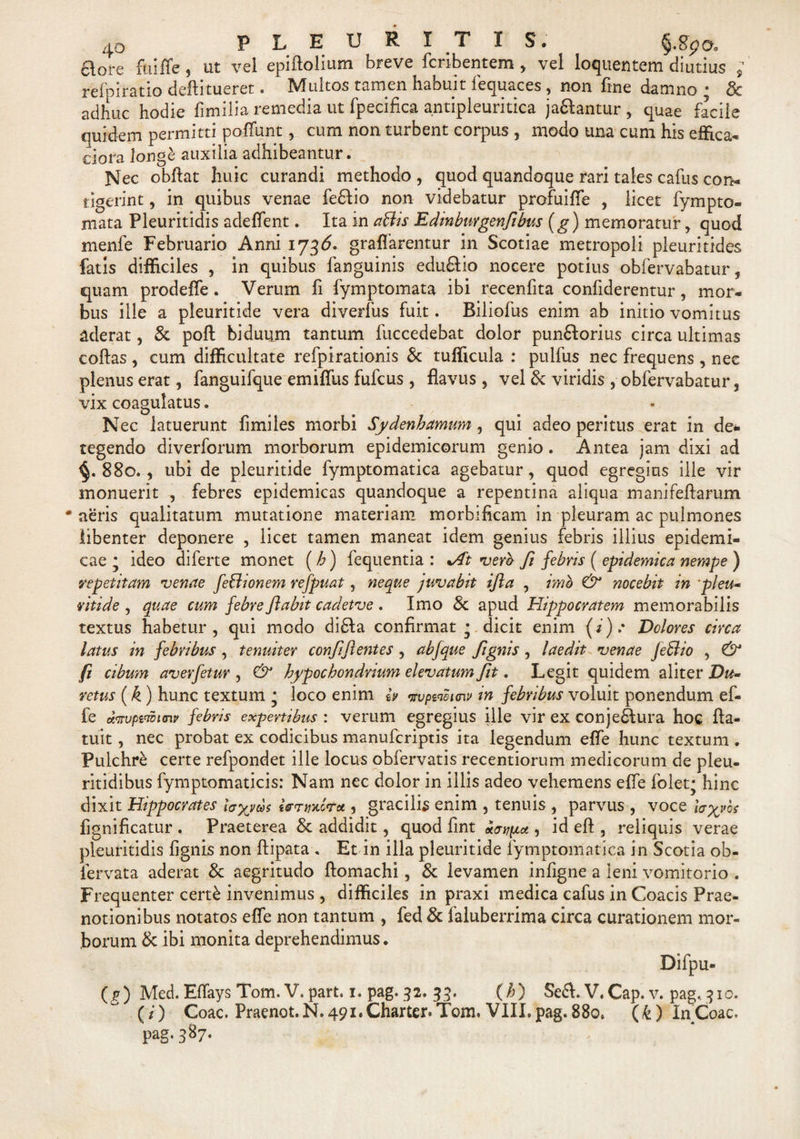 ftore fui fle, ut vel epiftolium breve fcribentem , vel loquentem diutius ; refpiratio deftitueret. Multos tamen habuit fequaces, non fine damno ; &amp; adhuc hodie fimilia remedia ut fpecifica antipleuritica jaaantur , quae facile quidem permitti poflunt, cum non turbent corpus , modo una cum his effica- ciora long£ auxilia adhibeantur. Nec obftat huic curandi methodo , quod quandoque rari tales cafus con¬ tigerint , in quibus venae fe6Iio non videbatur profuifle , licet fympto- mata Pleuritidis adeflent. Ita in aBis Edinburgenfibus (g) memoratur , quod menfe Februario Anni 173^* graflarentur in Scotiae metropoli pleuritides fatis difficiles , in quibus fanguinis edufilio nocere potius obfervabatur, quam prodefle. Verum fi fymptomata ibi recenfita confiderentur, mor¬ bus ille a pleuritide vera divedus fuit. Biliofus enim ab initio vomitus aderat, &amp; poft biduum tantum fuccedebat dolor punftorius circa ultimas coftas , cum difficultate refpirationis &amp; tufficula : pulfus nec frequens, nec plenus erat, fanguifque emiffus fufcus, flavus, vel &amp; viridis , obfervabatur, vix coagulatus. Nec latuerunt fimiles morbi Sydenhamum , qui adeo peritus erat in de¬ tegendo diverforum morborum epidemicorum genio. Antea jam dixi ad 880. , ubi de pleuritide fymptomatica agebatur, quod egregius ille vir monuerit , febres epidemicas quandoque a repentina aliqua manifeftarum •aeris qualitatum mutatione materiam morbificam in pleuram ac pulmones libenter deponere , licet tamen maneat idem genius febris illius epidemi¬ cae j ideo diferte monet (b) fequentia : *At vero- fi febris ( epidemica nempe ) repetitam venae feBionem refpuat, neque juvabit ijla , imo &amp; nocebit in pleu¬ ritide , quae cum febre flabit cadetve . Imo &amp; apud Hippocratem memorabilis textus habetur, qui modo di£Ia confirmat * dicit enim (*).• Dolores circa latus in febribus , tenuiter confiftentes , abfque Jignis , laedit venae JeBio , &amp; fi cibum averfetur , &amp; hypochondrium elevatum fit. Legit quidem aliter Du¬ retas (k) hunc textum • loco enim eV vvpweunv in febribus voluit ponendum ef- fe exnvpiWHnp febris expertibus : verum egregius ille vir ex conje£tura hoc Aa- tuit, nec probat ex codicibus manuferiptis ita legendum efle hunc textum . Pulchre certe refpondet ille locus obfervatis recentiorum medicorum de pleu- ritidibus fymptomaticis: Nam nec dolor in illis adeo vehemens efle folet; hinc dixit Hippocrates ia%yci&gt;$ «Vtj/jmV* 1 gracilis enim , tenuis , parvus , voce laevos fignificatur . Praeterea &amp; addidit, quod fint «wpot , id eft , reliquis verae pleuritidis fignis non ftipata . Et in illa pleuritide fymptomatica in Scotia ob- lervata aderat &amp; aegritudo ftomachi, &amp; levamen infigne a leni vomitorio . Frequenter cert£ invenimus , difficiles in praxi medica cafus in Coacis Prae¬ notionibus notatos efle non tantum , fed &amp; faluberrima circa curationem mor¬ borum &amp; ibi monita deprehendimus. Difpu- (g) Med. Eflays Tom. V. part. 1. pag. 32. 33. (/;) Se£l. V. Cap. v. pag.. 3x0. (/) Coae. Praenot. N. 491. Charter. Tom. VIII. pag. 880. (k) In Coae, pag. 387.