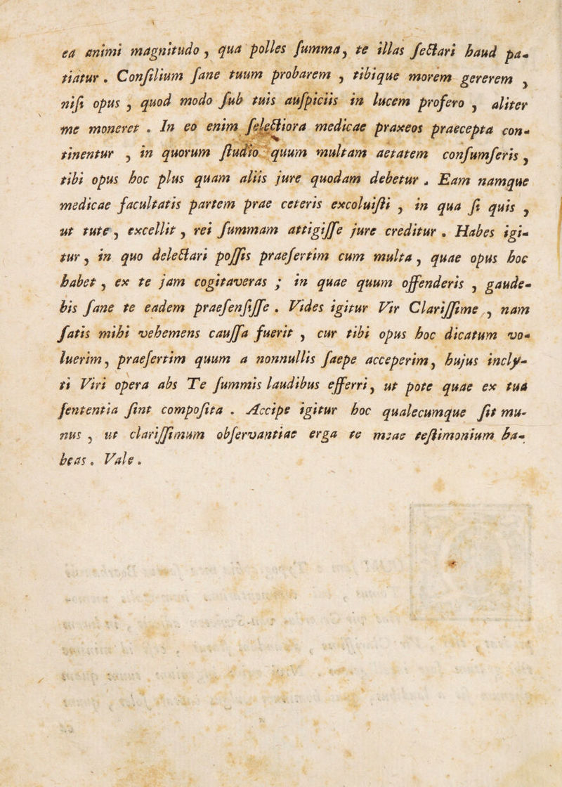 ea animi magnitudo y qua polles fumma y te illas fettari haud pa- itatur • Confilium fane tuum probarem 9 tibi que morem gererem y nifi opus y quod modo fub tuis aufpiciis in lucem profero , aliter me moneret . In eo enim felefiliora medicae praxeos praecepta con- titientur , in quorum fludio quum multam aetatem confumferis, tibi opus hoc plus quam aliis jure quodam debetur . Eam namque medicae facultatis partem prae ceteris excoluijli , in qua Ji quis ut tute, excellit, rei fummam attigiffe jure creditur. Habes igi- tur j in quo delettari pojfis praefertim cum multa, quae opus hoc habet, ex te jam cogitaveras ; in quae quum offenderis , gaude- I his fane te eadem praefenfijfe . Vides igitur Vir Clarijfime 9 nam fatis mihi vehemens caujfa fuerit , cur tibi opus hoc dicatum vo* luerim j praefertim quum a nonnullis faepe acceperim 9 hujus incly¬ ti Viri opera abs Te fummis laudibus efferriy ut pote quae ex tua fententia fint compofita . Accipe igitur hoc qualecumque fit mu- nus 5 ut clarijfimum obfervantiae erga te meae teflimonium ha¬ beas * Vale.