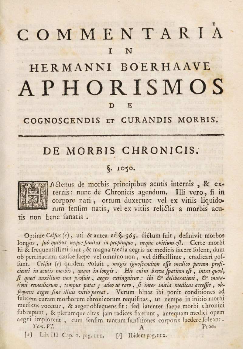 COMMENTARIA I N HERMANNI BOERHAAVE M O D E COGNOSCENDIS et CURANDIS MORBIS. DE MORBIS CHRONICIS, « §. 1050. Aftenus de morbis principibus acutis internis 5 8c ex« ternis: nunc de Chronicis agendum. Illi vero, fi in corpore nati , ortum duxerunt vel ex vitiis rum lenii m natis, vel ex vitiis reliftis a morbis acu* tis non bene fanatis . Optime Celfus (Y), uti & antea ad §.5^5. di£lum fuit, definivit morbos longos , jub quibus neque famtas in propinquo , neque exitium efl. Certe morbi hi & frequentiflimi funt , & magna taedia aegris ac medicis facere folent, dum ob pertinaciam caufae faepe vel omnino non , vel difficillime , eradicari pol¬ iunt, Celfus (t) quidem Voluit , magis ignofc endum e[fe medico pavum profi* cienti in acutis morbis , quam in longis . Hic enim breve fpatium ejl, intra quod, fi quod auxilium non profuit, aeger extinguituv : ibi & deliberationi, & muta¬ tioni remediorum , tempus patet q adeo ut raro , fi inter initia medicus accejjit, ob- Jequens aeger fine illius vitio pereat. Verum binas ibi ponit conditiones ad felicem curam morborum chronicorum requifitas , ut nempe in initio morbi medicus vocetur, & aeger obfequens fit : fed latenter faepe morbi chronici fubrepunt , <k plerumque altas jam radices fixerunt, antequam medici opem aegri implorent 3 cum fenfim tantum funftiones corporis laedere foleant • Tcm. VI, A Prae-