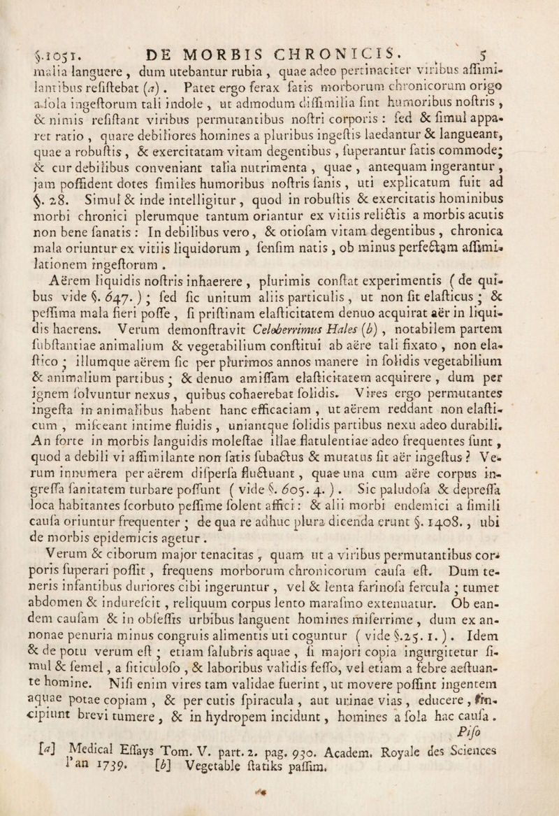 malia languere , dum utebantur rubia , quae adeo pertinaciter viribus afiimi- lantibus reddebat [a) . Patet ergo ferax fatis morborum chronicorum origo a iola ingeftorum tali indole , ut admodum chffimilia fint humoribus noftris } 6c nimis re fidant viribus permutantibus noftri corporis : fed &amp; fimul appa* ret ratio , quare debiliores homines a pluribus ingeftis laedantur &amp; langueant, quae a robudis , <5c exercitatam vitam degentibus , luperantur fatis commode^ &amp; cur debilibus conveniant talia nutrimenta , quae, antequam ingerantur , jam poffident dotes fi miles humoribus nodris fanis , uti explicatum fuit ad 28. Simul &amp; inde intelligitur , quod in robudis &amp; exercitatis hominibus morbi chronici plerumque tantum oriantur ex vitiis reliftis a morbis acutis non bene fanatis : In debilibus vero, &amp; otiofam vitam degentibus , chronica mala oriuntur ex vitiis liquidorum , fenfim natis, ob minus perfeftsm affimi» lationem rngedorum . Aerem liquidis nodris inhaerere , plurimis conflat experimentis ( de qui¬ bus vide §. 647.) ; fed fic unitum aliis particulis , ut non fit eladicus • 3c peffima mala fieri pofie , fi pridinam eladicitatem denuo acquirat aer in liqui¬ dis haerens. Verum demondravit Celeberrimus Hales (b) , notabilem partem fubdantiae animalium &amp; vegetabilium conftitui ab aere tali fixato , non ela- dico * illumque aerem fic per plurimos annos manere in fofidis vegetabilium &amp;z animalium partibus • &amp; denuo amiffam eladicitatem acquirere , dum per jgnem folvuntur nexus , quibus cohaerebat folidis, Vires ergo permutantes ingeda in animalibus habent hanc efficaciam , ut aerem reddant non elafti- cum , mifceant intime fluidis , uniantque folidis partibus nexu adeo durabili. An forte in morbis languidis moledae illae flatulentiae adeo frequentes funt, quod a debili vi affimilante non fatis fuba&amp;us &amp; mutatus fit aer ingedus ? Ve* rum innumera per aerem difperfa fiu£luant, quae una cum aere corpus in- greffa fanitatem turbare poffunt ( vide §. ^05. 4.) . Sic paludofa &amp; depreffa loca habitantes fcorbuto peffime folent affici: &amp; alii morbi endemici a fimili caufa oriuntur frequenter * de qua re adhuc plura dicenda erunt §-. 1408. , ubi de morbis epidemicis agetur . Verum 8c ciborum major tenacitas , quam ut a viribus permutantibus cor* poris fuperari poffit, frequens morborum chronicorum caufa ed. Dum te¬ neris infantibus duriores cibi ingeruntur , vel &amp; lenta farinofa fercula • tumet abdomen &amp; indurefcit , reliquum corpus lento marafmo extenuatur. Ob ean¬ dem caufam &amp; in obfeffis urbibus languent homines rhiferrime , dum ex an¬ nonae penuria minus congruis alimentis uti coguntur ( vide §.25. 1.). Idem &amp; de potu verum ed • etiam falubris aquae , fi majori copia ingurgitetur fi- niul &amp; femel, a fiticulofo , 8c laboribus validis fefifo, vel etiam a febre aeduan- te homine. Nifi enim vires tam validae fuerint, ut movere poffint ingentem aquae potae copiam , Sc per cutis fpiracula , aut urinae vias , educere , fin- cipiunt brevi tumere , &amp; in hydropem incidunt, homines a fola hac caufa . ; Pifi M Medical Effays Tom. V. part. 2. pag. 990. Academ. Royale des Sciences 173 9- [b] Vegetable datiks paffim. an