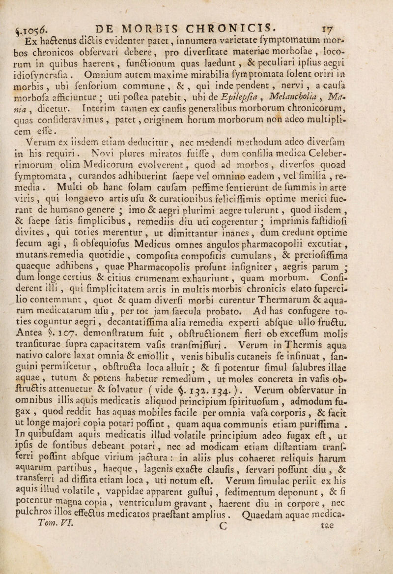 Ex hadtenus diftis evidenter patet, innumera varietate fymptomatum mor¬ bos chronicos obfervari debere, pro diverfitate materiae morbofae , loco¬ rum in quibus haerent, funbtionum quas laedunt, &amp; peculiari iplius aegri idiofyncraria . Omnium autem maxime mirabilia fymptomata lolent oriri in morbis , ubi fenforium commune , 8c , qui inde pendent , nervi , a caufa morbofa afficiuntur * uti pollea patebit, ubi de Eptlepfia , Melancholia , Met» nia , dicetur. Interim tamen ex caufis generalibus morborum chronicorum, quas confideravimus , patet, originem horum morborum non adeo multipli¬ cem e ile. Verum ex iisdem etiam deducitur , nec medendi methodum adeo diverfam in his requiri. Novi plures miratos fuiffe , dum confilia medica Celeber¬ rimorum olim Medicorum evolverent, quod ad morbos , diverfos quoad fymptomata , curandos adhibuerint faepe vel omnino eadem , vel fimilia , re¬ media . Multi ob hanc folam caufam peffime fentierunt de fummis in arte viris , qui longaevo artis ufu &amp; curationibus feliciffimis optime meriti fue¬ rant de humano genere j imo 8c aegri plurimi aegre tulerunt, quod iisdem , &amp; faepe fatis fimplicibus , remediis diu uti cogerentur• imprimis faftidiofi divites , qui toties merentur , ut dimittantur inanes , dum credunt optime fecum agi , fi obfequiofus Medicus omnes angulos pharmacopolii excutiat, mutans remedia quotidie , compotita compofitis cumulans , &amp; pretiofiffima quaeque adhibens , quae Pharmacopolis profunt infigniter, aegris parum * dum longe certius &amp; citius crumenam exhauriunt, quam morbum. Confi¬ derent illi , qui fimplicitatem artis in multis morbis chronicis elato fuperci- lio contemnunt, quot Scquamdiverfi morbi curentur Thermarum &amp; aqua¬ rum medicatarum ufu , per tot jam faecula probato. Ad has confugere to¬ ties coguntur aegri, decantatiflima alia remedia experti abfque ullo frudtu. Antea §.107. demonftratum fuit , obftrubtionem fieri ob excefilim molis tranfiturae fupra capacitatem vafis tranfmifiiiri. Verum in Thermis aqua nativo calore laxat omnia &amp; emollit, venis bibulis cutaneis fe infinuat, fan® guini permifeetur , obftrudta loca alluit • 8c fi potentur fimul falubres illae aquae , tutum 8c potens habetur remedium , ut moles concreta in vafis ob¬ it rubi is attenuetur &amp; folvatur ( vide §. 132. 134.). Verum obfervatur in omnibus illis aquis medicatis aliquod principium fpirituofum , admodum fu¬ gax , quod reddit has aquas mobiles facile per omnia vafa corporis , &amp; facit ut longe majori copia potari pofiint, quam aqua communis etiam puriflima . In quibufdam aquis medicatis illud volatile principium adeo fugax eft, ut ipfis de fontibus debeant potari, nec ad modicam etiam diftantiam tranf- ferri pofiint abfque virium jactura : in aliis plus cohaeret reliquis harum aquarurn partibus , haeque , lagenis exabte claufis , fervari poffunt diu , &amp; transferri ad difiita etiam loca , uti notum eft. Verum fimulac periit ex his aquis illud volatile , vappidae apparent guftui , fedimentum deponunt, &amp; fi potentur magna copia , ventriculum gravant, haerent diu in corpore, nec pulchros illos effe£tus medicatos praeftant amplius . Quaedanft aquae medica- Tom. VL q tae