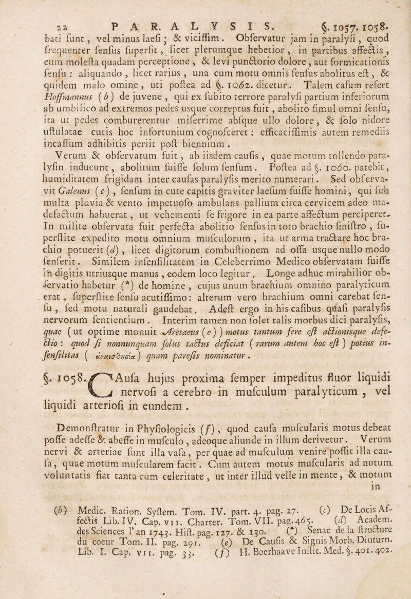 bati funt, vel minus laefi • &amp; viciffim . Obfervatur jam in paralyli, quod frequenter fenfus fuperfit, licet plerumque hebetior, in partibus afferiis , cum molefta quadam perceptione , &amp; levi pundlorio dolore, aut formicationis fenfu : aliquando , licet rarius , una cum motu omnis fenfus abolitus eft , &amp; quidem malo omine, uti poftea ad iot?2. dicetur. Talem cafum refert Hoffmannus (b) de juvene , qui ex fubito terrore paralyli partium inferiorum ab umbilico ad extremos pedes usque correptus fuit, abolito fimul omni fenfu, ita ut pedes comburerentur miferrime abfque ullo dolore , 8c folo nidore uftulatae cutis hoc infortunium cognofceret : efficaciffimi.s autem remediis incafliim adhibitis periit poft biennium . Verum &amp; obfervatum fuit, ab iisdem caulis , quae motum tollendo para- lyfin inducunt, abolitum fuiffe folum fenfum. Poftea ad §. iodo, patebit, humiditatem frigidam inter caufas paralyfis merito numerari. Sed obferva- vit Galenas (c) , fenfum in cute capitis graviter laefum fuiffe homini, qui fub multa pluvia &amp; vento impetuofo ambulans pallium circa cervicem adeo ma¬ defaciam habuerat, ut vehementi fe frigore in ea parte afFefitum perciperet* In milite obfervata fuit perfedla abolitio fenfus in toto brachio liniftro , fu- perftite expedito motu omnium mufculorum , ita ut arma tradi are hoc bra¬ chio potuerit (d) , licet digitorum combuftionem ad offa usque nullo modo fenferit. Similem infenfilitatem in Celeberrimo Medico obfervatam fuiffe 1 h digitis utriusque manus , eodem loco legitur . Longe adhuc mirabilior ob« fervatio habetur (*) de homine , cujus unum brachium omnino paralyticum erat, fuperftite fenfu acutiffimo: alterum vero brachium omni carebat fen- iu , led motu naturali gaudebat. Adell ergo inhiscafibus qiiafi paralyfis nervorum fentientium . Interim tamen non Tolet talis morbus dici paralyfis, quae (ut optime monuit Cretaeus [e)) motus tantum fere eft asionis que defe- Sio : quod fi nonnunquam jolus t a cius dejiciat ( ravum autem hoc eft ) potius m- fenfthtas ( eUvouadtxnu) quam parefts nominatur. y ' 1 -f. .-7 _ o,. §. 1058./^^Aufa hujus proxima femper impeditus fluor liquidi nervofi a cerebro in mu (culum paralyticum ? vel liquidi arteriofi in eundem . Demonftratur in Phyfiologicis (f) , quod caufa mufcularis motus debeat poffe adeffe &amp; abeffein mufculo , adeoque aliunde in illum derivetur. Verum nervi &amp; arteriae funt illavafa, per quae ad mufculum venire poffit illa cau¬ fa,' quae motum mufcularem facit. Cum autem motus mufcularis ad nutum voluntatis fiat tanta cum celeritate , ut inter illud velle in mente, &amp; motum in (£) Medie. Ration. Syftem. Tom. IV. part. 4* pag. 27. (e) De Locis Af- fedli^ Lib.IV. Cap. vit. Charter. Tom. VII. pag.465. (d) Academ. desSciences f an 1749. Hift. pag. 127. &amp; 130. (*) Senae dela ftruclure du coeur Tom. II. pag. 291*. (e) De Cautis &amp; Signis Morb. Diuturn. Lib, I. Cap. vii. pag. 54. (/) H. BoerhaaveInffit.Med.§.401.402.