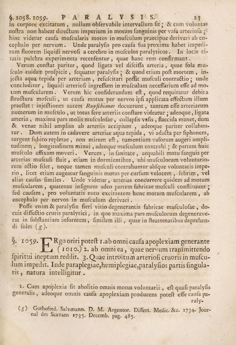 In corpore excitatum , nullum obfervabile intervallum fit • &amp; cum voluntas nofira non habeat direflum imperium in motum fanguinis per vafa arteriofa ; hinc videtur caufa mufcularis motus in mufculum praecipue derivari ab en¬ cephalo per nervum . Unde paralyfis pro caufa fua proxima habet impedi¬ tum fluorem liquidi nervofi a cerebro in mufculos paralyticos . In locis ci¬ tatis pulchra experimenta recenfentur, quae hanc rem confirmant. Verum confiat pariter, quod ligata vel difcifla arteria, quae fola mu- fculo cuidam profpicit, fequatur paralyfis • &amp; quod etiam poft mortem , in« jedla aqua tepida per arteriam , refufcitari poffit mufculi contraftio j unde concluditur , liquidi arteriofi ingreffum in mufculum neceffarium effe ad mo¬ tum mufcularem . Verum hic confiderandum efi , quod requiratur debita ftrudlura mufculi , ut caufa motus per nervos ipfi applicata effe 61 um illuni praeftet: inje£Iiones autem Ruyfchianae docuerunt, tantum effe arteriarum numerum in mufculo , ut totus fere arteriis conflare videatur * adeoque, ligata arteria , maxima pars molis mufculofae , collapfis vafis , flaccida manet, dum &amp; venae nihil amplius ab arteriis accipiunt , adeoque pariter collabun- tur . Dum autem in cadavere arteriae aqua tepida , vi adacfia per fiphonem, turgent fubito repletae , non mirum efi , tumentium vaforum augeri ampli¬ tudinem , longitudinem minui , adeoque mufculum contrahi,; &amp; partem huic mufculo affixam moveri. Verum, infanitate, aequabili motu fanguis per arterias mufculi fluit, etiam indormientibus, ubi mufculorum voluntario¬ rum a£f io filet , neque tamen mufculi contrahuntur abfque voluntatis impe¬ rio , licet etiam augeatur fanguinis motus per curfum velocem , febrim , vel alias caufas fimiles . Unde videtur , arterias concurrere quidem ad motum mufcularem , quatenus infignem adeo partem fabricae mufculi conftituunt j fed caufam , pro voluntatis nutu excitantem hunc motum mufcularem , ab encephalo per nervos in mufculum derivari. Poffe enim &amp; paralyfin fieri vitio degenerantis fabricae mufculofae, do¬ cuit diffedfio cruris paralytici, in quo maxima pars mufculorum degenerave¬ rat in fuhflantiam informem , fimilem illi, quae in fteatomatibus deprehen¬ di folet (g). §. i ogp. T71 Rg° oriri potefl: i.ab omni caufa apoplexiam generante ff a ( 1010.) 2. ab omni ea 5 quae nervum tranimittendo fpiritui ineptum reddit. 3. Quae introitum arteriofi cruorisin mufcu¬ lum impedit. Inde paraplegiae,hemiplegiae,paralyfios partis lingula¬ ris , natura intelligitur . &gt; i* Cum apoplexia fit abolitio omnis motus voluntarii , efi quafi paralyfis generalis , adeoque omnis caufa apoplexiam producens poteft elle caufa pa« raly- (g) Gothofred. Salzmann. D. M. Argentor. Differt, Medie. &amp;c. 1734« Jour¬ nal des Scavans 1735. Decemb. pag. 485.