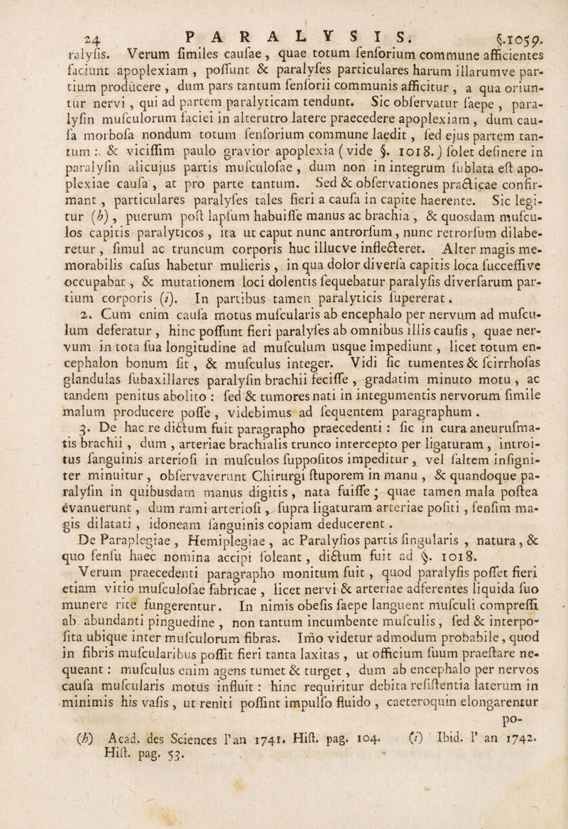 raiyfis. Verum fimiles caufae , quae totum lenforium commune afficientes faciunt apoplexiam , poffunt &amp; paralyfes particulares harum iilarunive par¬ tium producere , dum pars tantum fenforii communis afficitur , a qua oriun¬ tur nervi , qui ad partem paralyticam tendunt. Sic obfervatur faepe , para- lyfin mufculorum faciei in alterutro latere praecedere apoplexiam , dum cau- fa morbofa nondum totum fenforium commune laedit, fed ejus partem tan¬ tum &amp; viciffxm paulo gravior apoplexia (vide §. 1018. ) folet defmere in paralyfin alicujus partis mufculofae , dum non in integrum fublata ed apo¬ plexiae caufa , at pro parte tantum. Sed &amp; obfervationes praflicae confir¬ mant , particulares paralyfes tales fieri a caufa in capite haerente. Sic legi¬ tur (h), puerum pod lapfum habuilfe manus ac brachia , &amp; quosdam mufcu¬ los capitis paralyticos , ita ut caput nunc antrorfum, nunc retrorfu-rn dilabe- retur , fimul ac truncum corporis huc illucve infleHeret. Alter magis me¬ morabilis cafus habetur mulieris , in qua dolor diverfa capitis loca fucceffive occupabat, 8c mutationem loci dolentis fequebatur paralyfis diverfarum par¬ tium corporis (/). In partibus tamen paralyticis fupererat. 2® Cum enim caufa motus mufcularis ab encephalo per nervum ad mufcu- lum deferatur , hinc poffunt fieri paralyfes ab omnibus illis caufis , quae ner¬ vum in tota fua longitudine ad mufculum usque impediunt, licet totum en¬ cephalon bonum fit, &amp; mufculus integer. Vidi fc tumentes &amp; fc i rrhofa-s glandulas fubaxillares paralyfin brachii feciffe , gradatim minuto motu, ac tandem penitus abolito : fed &amp; tumores nati in integumentis nervorum fimiie malum producere poffe , videbimus ad fequentem paragraphum . 3. De hac re didfum fuit paragrapho praecedenti: fic in cura aneurufma- tis brachii , dum , arteriae brachialis trunco intercepto per ligaturam , introi¬ tus fanguinis artertofi in mufculos fuppofitos impeditur , vel fialtem infigni- ter minuitur , obfervaverunt Chirurgi ftuporem in manu , &amp; quandoque pa¬ ralyfin in quibusdam manus digitis , nata fuiffe * quae tamen mala poftea evanuerunt, dum rami arteriofi ^fupra ligaturam arteriae politi , fenfim ma¬ gis dilatati , idoneam fanguinis copiam deducerent . De Paraplegiae , Hemiplegiae , ac Paralyfios partis Angularis , natura, &amp; quo fenfu haec nomina accipi foieant, di&amp;um fuit ad §. 1018. Verum praecedenti paragrapho monitum fuit, quod paralyfis poffet fieri etiam vitio mufculofae fabricae , licet nervi &amp; arteriae adferentes liquida fuo munere rite fungerentur. In nimis obefis faepe languent mufculi compreffi. ab abundanti pinguedine , non tantum incumbente mufculis, fed &amp; interpo- lita ubique inter mufculorum fibras. Imo videtur admodum probabile, quod in fibris mufcularibus poffit fieri tanta laxitas , ut officium fuum praedare ne¬ queant : mufculus enim agens tumet &amp; turget, dum ab encephalo per nervos caufa mufcularis motus influit: hinc requiritur debita relidentia laterum in minimis his vafis , ut reniti podint impulfo fluido , caeteroquin elongarentur P0“ CO Acad. des Sciences l’an 1741» Hift. Hid. pag. 53. pag. 104. (/) Ibid. T an 1742.