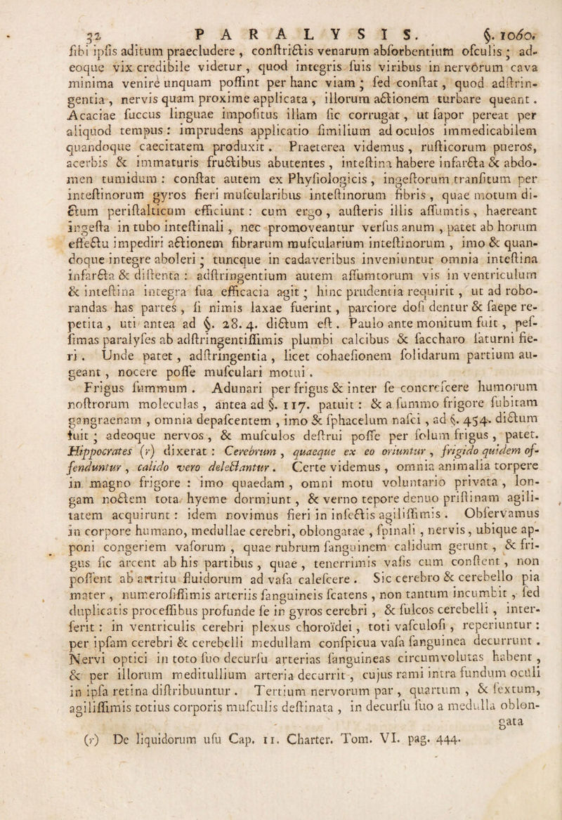 p ^ PARA LYS IS. §. 1060. fibi ipfis aditum praecludere ,. conftribfis venarum abforbentium ofculis • ad¬ eo que vix credibile videtur, quod integris fuis viribus in nervorum cava minima venire unquam poflint per hanc viam* fed confiat, quod ad (Iri ri¬ gentia , nervis quam proxime applicata , illorum addionem turbare queant. Acaciae fuccus linguae impolitus illam fic corrugat, ut fapor pereat per aliquod tempus: imprudens applicatio fimiliutn ad oculos immedicabilem quandoque caecitatem produxit. Praeterea videmus , rufticorum pueros, acerbis Se immaturis frudlibus abutentes , inteftina habere infardla &amp; abdo¬ men tumidum : conflat autem ex Phyfiologicis, ingeftorum tranfitum per inteftinorum gyros fieri mufc 11 laribus in-teftinorum fibris , quae motum di- £tum periftalticum efficiunt: cum ergo , aufteris illis affumtis , haereant ingefta in tubo inteftinali, nec promoveantur verfus anum , patet ab horum effe&amp;u impediri addionem fibrarum mufcularium inteftinorum , imo &amp; quan¬ doque integre aboleri * tuncque in cadaveribus inveniuntur omnia inteftina infardda &amp; diftenta : adftringentium autem afliimtorum vis in ventriculum Sc inteftina integra lua efficacia agit • hinc prudentia requirit, ut ad robo¬ randas has partes, fi nimis laxae fuerint, parciore dofi dentur &amp; faepe re¬ petita uti antea ad §. 28.4. diddum eft . Paulo ante monitum fuit, pef- fimas paralyfes ab adftringentiffimis plumbi calcibus &amp; faccharo laturni fie¬ ri . Unde patet, adftringentia, licet cohaefionem folidarum partium au¬ geant , nocere polle mufculari motui . Frigus luminum . Adunari per frigus &amp; inter fe concrefcere humorum noftrorum moleculas , antea ad §. 117. patuit : &amp; a fummo frigore fubitam gangraenam , omnia depafcentem , imo 3c fphacelum nafci, ad §. 454. diddum fuit * adeoque nervos , 3c mufculos deftrui poffe per folum frigus , patet. Hippocrates (r) dixerat: Cerebrum, quaeque ex eo oriuntur, frigido quidem of¬ fenduntur , cakdo •vero deleBantur . Certe videmus , omnia animalia torpere in magno frigore : imo quaedam , omni motu voluntario privata , lon¬ gam noddem tota hyeme dormiunt, &amp; verno tepore denuo prifti nam agili¬ tatem acquirunt: idem novimus fieri in infeddis agi liffimis . Obfervamus in corpore humano, medullae cerebri, oblongatae , fpinali , nervis, ubique ap¬ poni congeriem, vaforum , quae rubrum fanguinem calidum gerunt , &amp; fri¬ gus fic arcent ab his partibus , quae , tenerrimis vafis cum confient, non pollent ab attritu fluidorum ad vafa calefcere . Sic cerebro Se cerebello pia moter , numero liffimis arteriis fanguineis fcatens , non tantum incumbit , led duplicatis proceffibus profunde fe in gyros cerebri , &amp; fulcos cerebelli , inter- ferit : in ventriculis cerebri plexus choroidei, toti vafculofi , reperiuntur : per ipfam cerebri &amp; cerebelli medullam confpicua vala fanguinea decurrunt. Nervi optici in toto fuo decurfu arterias fanguineas circumvolutas habent, oc per illorum meditullium arteria decurrit , cujus rami intra fundum octili in ipfa retina diftribuuntur . Tertium nervorum par , quartum , St lextum, agi liffimis totius corporis mufculis deftinata , in decurfu luo a medulla oblon- qata D