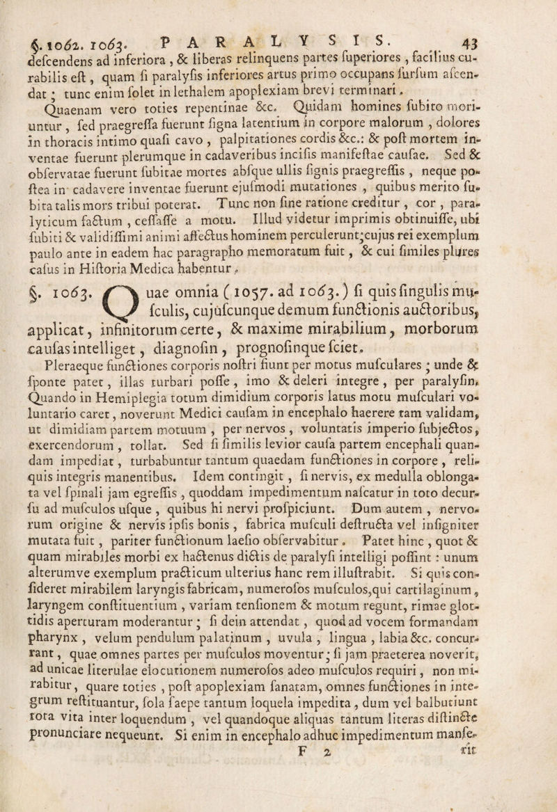 defcendens ad inferiora , &amp; liberas relinquens partes fuperiores , facilius cu¬ rabilis eft , quam fi paralyfis inferiores artus primo occupans furfum afcen- dat; tunc enim folet in lethalem apoplexiam brevi terminari, Quaenam vero toties repentinae &amp;c. Quidam homines fubito mori¬ untur , fed praegreifa fuerunt figna latentium jn corpore malorum , dolores jn thoracis intimo quafi cavo , palpitationes cordis &amp;cSc poft mortem in¬ ventae fuerunt plerumque in cadaveribus incifis manifeftae caufae. Sed Sc obfervatae fuerunt fubitae mortes abfque ullis fignis praegreffis , neque po« ftea in cadavere inventae fuerunt ejufmodi mutationes ,, quibus merito fu- bita talis mors tribui poterat. Tunc non fine ratione creditur , cor , para* lyticum faStum , ceffaffe a motu. Illud videtur imprimis obtinuilfe, ubi fubiti &amp; validiffimi animi aife&amp;us hominem perculerunt;cujus rei exemplum paulo ante in eadem hac paragrapho memoratum fuit, Sc cui fimiles pitfres cafus in Hiftoria Medica habentur, §. 1053. uae omnia ( 1057. ad 1063.) fi quisfingulis mu- \ / (culis, cujufcunque demum funCHonis au£loribusf applicat 5 infinitorum certe, &amp; maxime mirabilium, morborum caufasintelliget, diagnofin, prognofmquefciet. Pleraeque fun&amp;iones corporis noftri fiunt per motus mufculares • unde Sc fponte patet, illas turbari poffe, imo &amp; deleri integre , per paralyfin* Quando in Hemiplegia totum dimidium corporis latus motu mufculari vo¬ luntario caret, noverunt Medici caufam in encephalo haerere tam validam* ut dimidiam partem motuum , per nervos , voluntatis imperio fubje&amp;os* exercendorum , tollat. Sed fi fimi lis levior caufa partem encephali quan- dam impediat, turbabuntur tantum quaedam fundiones in corpore , reli¬ quis integris manentibus. Idem contingit , fi nervis, ex medulla oblonga¬ ta vel fpinali jam egrefiis , quoddam impedimentum nafcatur in toto decur- fu ad mufculos ufque , quibus hi nervi profpiciunt. Dum autem , nervo¬ rum origine Sc nervis iplis bonis , fabrica mufculi deftru&amp;a vel infigniter mutata fuit, pariter funiftionum laefio obfervabitur . Patet hinc , quot &amp; quam mirabiles morbi ex ha&amp;enus di&amp;is de paralyfi inteiligi poffint: unum alterumve exemplum praCiicum ulterius hanc rem illuftrabit. Si quis con¬ fideret mirabilem laryngis fabricam, numerofos mufculos3qui cartilaginum ^ laryngem conftituentium , variam tenfionem Sc motum regunt, rimae glot¬ tidis aperturam moderantur * fi dein attendat , quod ad vocem formandam pharynx , velum pendulum palatinum , uvula , lingua , labia &amp;c. concur¬ rant , quae omnes partes per mufculos moventur,; fi jam praeterea noverit* ad unicae iiterulae elocutionem numerofos adeo mufculos requiri, non mi¬ rabitur , quare toties , poft apoplexiam fanatam, omnes functiones in inte¬ grum reftituantur, fola faepe tantum loquela impedita, dum vel balbutiunt tota vita inter loquendum , vel quandoque aliquas tantum literas diftinCIe pronunciare nequeunt. Si enim in encephalo adhuc impedimentum manfe* F % rit