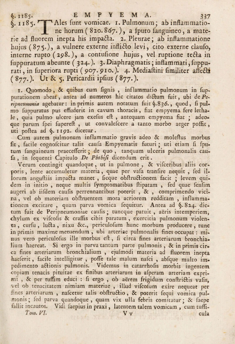 §. 1185. rT'lAle-s funt vomicae, x. Pulmonum; ab inflammatio- 1 ne horum ( 820.867.), a (puto fangumeo, a mate¬ rie ad fluorem inepta his impafta. 2. Pleurae; ab inflammatione hujus (875.), a vulnere externe inflidlo levi, cito externe claufo, interne rupto (2^8.), a contufione hujus, vel ruptione te£la in fuppuratum abeunte (324.). 3. Diaphragmatis; inflammati, ftippix- rati, in fuperiora rupti (5*07.pio.). 4. Mediaftini fimiliter affefti ( 877.). Ut &amp; 5. Pericardii ipfius ( 877.). 1. Quomodo, &amp; quibus cum fignis , inflammatio pulmonum in fup- purationem abeat, antea ad numeros hic citatos diflum fuit, ubi de Pe~ rtpneumonia agebatur: in primis autem notatum fuit §.836., quod, fi pul¬ mo fuppuratus pus effuderit in cavum thoracis, fiat empyema fere letha® le , quia pulmo ulcere jam exefus efl , antequam empyema fiat • adeo- que parum fpei fuperefl , ut convalefcere a tanto morbo aeger poffit 5 uti poftea ad §.1192. dicetur. Cum autem pulmonum inflammatio gravis adeo 8c moleflus morbus fit, facile cognofcitur talis caufa Empyematis futuri • uti etiam fi fpu- tum fanguineum praecefferit ; de quo , tanquam ulceris pulmonalis cau- fa , in fequenti Capitulo De Pbthi/i dicendum erit. Verum contingit quandoque , ut in pulmone , &amp; vifceribus aliis cor¬ poris , lente accumuletur materia , quae per vafa tranlire nequit , fed il¬ lorum anguftiis impafta manet , ficque obflruflionem facit * levem qui¬ dem in initio , neque multis fymptomatibus flipatam , fed quae fenfim augeri ab iifdem caufis perrennantibus poterit , &amp; , comprimendo vici¬ na , vel ob materiam obfiruentem mora acriorem redditam , inflamma¬ tionem excitare , quam parva vomica fequitur. Antea ad §. 824. dic¬ tum fuit de Peripneumoniae caufis • tuncque patuit , aeris intemperiem, chylum ex vifcofis &amp; craflis cibis paratum , exercitia pulmonum violen¬ ta , curfu , lufta , nixu &amp;c., periculofum hunc morbum producere , tunc in primis maxime metuendum , ubi arteriae pulmonalis fines occupat: mi¬ nus vero periculofus ille morbus efl, fi circa fines arteriarum bronchia¬ lium haereat. Si ergo in parva tantum parte pulmonis , 3c in primis cir¬ ca fines arteriarum bronchialium , ejufmodi materia ad fluorem inepta haeferit, facile intelligitur , poffe tale malum nafci , abfque multo im¬ pedimento a6lionis pulmonis. Videmus in catarrhofis morbis ingentem copiam tenacis pituitae ex finibus arteriarum in afperam arteriam expri¬ mi , &amp; per tuflim educi : fi ergo , ob aerem frigidum conflriftis vafis, vel ob tenacitatem nimiam materiae , illud vifcofum exire nequeat per lines arteriarum , nafcetur talis obftru6lio, &amp; poterit fequi vomica pul¬ monis; fed parva quandoque, quam vix ulla febris comitatur; &amp; faepe fallit incautos. Vidi faepius in praxi, latentem talem vomicam , cum tufli- Tom. VL V v cula
