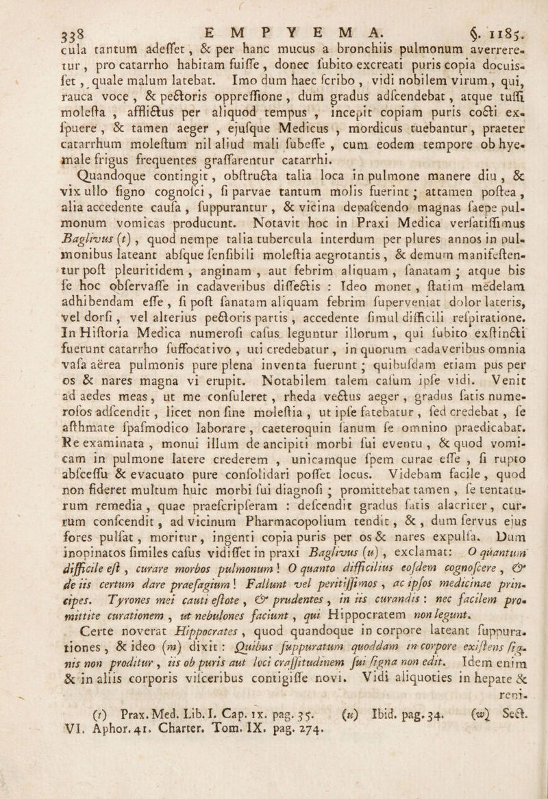 cula tantum adeflet, &amp; per hanc mucus a bronchiis pulmonum averrere¬ tur , pro catarrho habitam fuiffe , donec fubito excreati puris copia docuis- fet, quale malum latebat. Imo dum haec fcribo , vidi nobilem virum , qui, rauca voce , &amp; pe&amp;oris oppreffione , dum gradus adfcendebat, atque tuffi molefta , affliflus per aliquod tempus , incepit copiam puris co£li ex- ipuere , &amp; tamen aeger , ejufque Medicus , mordicus tuebantur, praeter catarrhum moleftum nil aliud mali fubeffe , cum eodem tempore ob hye- male frigus frequentes graffarentur catarrhi. Quandoque contingit, obftru&amp;a talia loca in pulmone manere diu , 8c vix ullo figno cognofci, fi parvae tantum molis fuerint - attamen poftea , alia accedente caufa , fuppurantur , &amp; vicina depafcendo magnas faepe pul¬ monum vomicas producunt. Notavit hoc in Praxi Medica verlatillimus Baglivus (t), quod nempe talia tubercula interdum per plures annos in pul¬ monibus lateant abfque fenfibili moleflia aegrotantis, &amp; demum manifeften- tur pofl pleuritidem , anginam, aut febrim aliquam, lanatam - atque bis fe hoc obfervaffe in cadaveribus diffe6lis : Ideo monet, flati m medelam adhibendam effe , fi pofl: fanatam aliquam febrim fuperveniat dolor lateris, vel dorfi, vel alterius pe6loris partis, accedente limul difficili relpiratione. In Hifloria Medica numerofi cafus leguntur illorum , qui iubito exftindli fuerunt catarrho fuffocativo , uti credebatur , in quorum cadaveribus omnia vafa aerea pulmonis pure plena inventa fuerunt * quibufdam etiam pus per os &amp; nares magna vi erupit. Notabilem talem cafum ipfe vidi. Venit ad aedes meas, ut me confuleret , rheda ve£lus aeger, gradus fatis nume- rofos adfcendit , licet non fine moleflia , ut ipfe fatebatur , fed credebat , fe afthmate fpafmodico laborare , caeteroquin fanum fe omnino praedicabat. Re examinata, monui illum de ancipiti morbi fui eventu, &amp; quod vomi¬ cam in pulmone latere crederem , unicarnque fpem curae effe , fi rupto abfceffu 8c evacuato pure confolidari poflet locus. Videbam facile , quod non fideret multum huic morbi fui diagnofi • promittebat tamen , fe lentatu¬ rum remedia, quae praefcripferam : delccndit gradus fatis alacriter, cur¬ rum confcendit 5 ad vicinum Pharmacopolium tendit, &amp; , dum iervus eius fores pulfat , moritur, ingenti copia puris per os &amp; nares expulla. Dum inopinatos fimiles cafus vidiffet in praxi Baglivus (u) , exclamat: O quantum difficile eft , curare morbos pulmonum! O quanta difficilius eojdem cognofcere , &amp; de iis certum dare praefagium! Fallunt vel peritiffimos , ac tpfos medicinae prin¬ cipes, Tyrones met cauti ejlote , &amp; prudentes , in iis curandis : nec facilem pro• mittite curationem , ut nebulones faciunt, qui Hippocratem non legunt* Certe noverat Hippocrates , quod quandoque in corpore lateant fupnura. tiones , &amp; ideo (m) dixit : Quibus fuppuratum quoddam m corpore exiflens [ig¬ nis non proditur, iis ob puris aut loci crajfitudinem fm figna non edit. Idem enim &amp; in aliis corporis vilceribus contigiffe novi. Vidi aliquoties in hepate &amp; reni- (0 Frax. Med. Lib. I. Cap. ix, pag, 35. (u) Ibid pag.34. (wj Se&amp;. VI. Aphor. 41. Charter. Tom, IX. pag. 274.