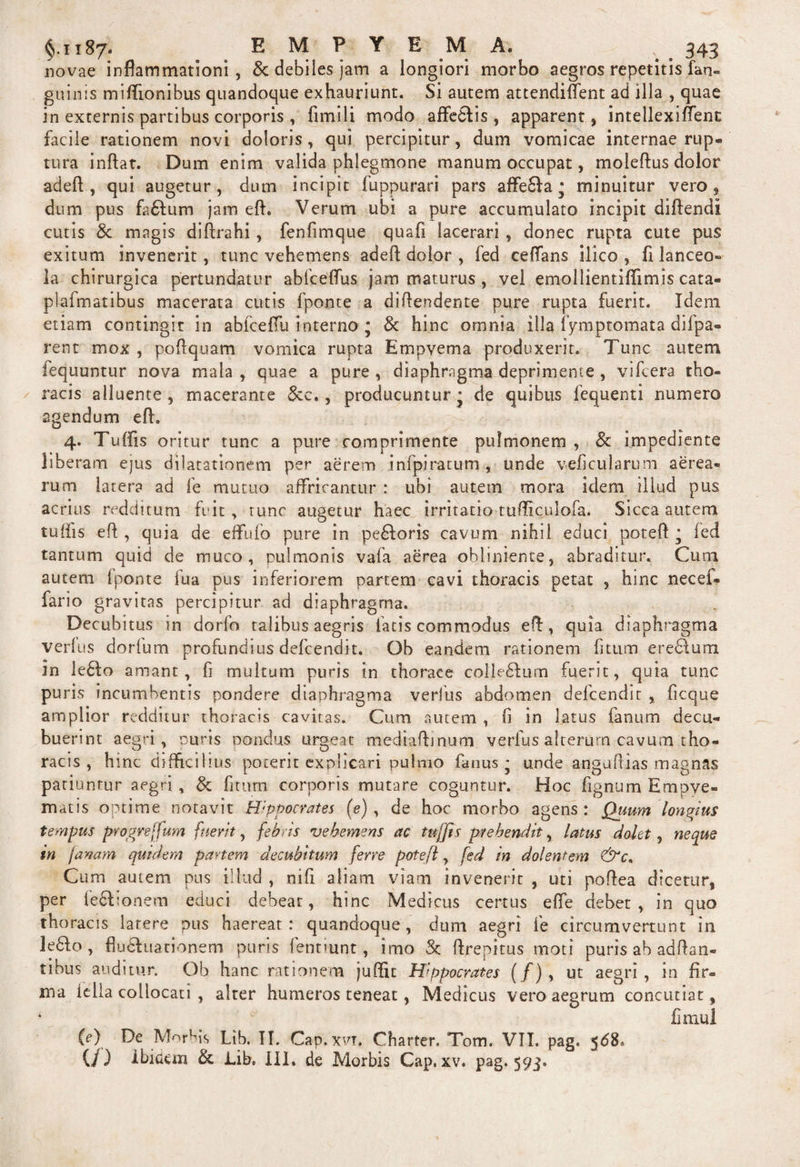 novae inflammationi, &amp; debiles jam a longiori morbo aegros repetitis fan- guinis miflionibus quandoque exhauriunt. Si autem attendiflent ad illa , quae in externis partibus corporis , fimili modo affe&amp;is , apparent, intellexiffent facile rationem novi doloris, qui percipitur, dum vomicae internae rup¬ tura inflat. Dum enim valida phlegmone manum occupat, moleftus dolor adeft , qui augetur, dum incipit fuppurari pars affe£la • minuitur vero, dum pus fa&amp;um jam eft. Verum ubi a pure accumulato incipit diftendi cutis &amp; magis diftrahi, fenfimque quafi lacerari , donec rupta cute pus exitum invenerit, tunc vehemens adeft dolor , fed ceflans ilico , fi lanceo» Ia chirurgica pertundatur abfceflus jam maturus , vel emollientiflimis cata- plafmatibus macerata cutis fponte a diflendente pure rupta fuerit. Idem etiam contingit in abiceffu interno ; &amp; hinc omnia illa fymptomata difpa- rent mox , poflquam vomica rupta Empvema produxerit. Tunc autem lequuntur nova mala , quae a pure , diaphragma deprimente , vifcera tho¬ racis alluente, macerante &amp;c. , producunturj de quibus fequenti numero agendum eft. 4. Tuffis oritur tunc a pure comprimente pulmonem , 8c impediente liberam ejus dilatationem per aerem infpiratum , unde veficularum aerea¬ rum latera ad fe mutuo affricantur : ubi autem mora idem illud pus acrius redditum fuit, tunc augetur haec irritatio tufliculofa. Sicca autem tufi 1 s eft , quia de effufo pure in pe£Ioris cavum nihil educi poteft ■ fed tantum quid de muco, pulmonis vafa aerea obliniente, abraditur. Cum autem fponte fua pus inferiorem partem cavi thoracis petat , hinc necef- fario gravitas percipitur ad diaphragma. Decubitus in dorfo talibus aegris fatis commodus eft, quia diaphragma verfus dorfum profundius defcendit. Ob eandem rationem fitum eredlum in le£lo amant, fi multum puris in thorace colleftum fuerit, quia tunc pu ris incumbentis pondere diaphragma verius abdomen defcendit , ficque amplior redditur thoracis cavitas. Cum autem , fi in latus fanum decu¬ buerint aegri, puris pondus urgeat mediaftmum verfus alterum cavum tho¬ racis , hinc difficilius poterit explicari pulmo fanus * unde anguftias magnas patiuntur aegri, &amp; fitum corporis mutare coguntur. Hoc fignum Empye¬ matis optime notavit Hppocrates (e), de hoc morbo agens: Quum longius tempus proprejfum fuerit, febris vehemens ac tuffis prehendit, latus dolet, neque in janam quidem partem decubitum ferre potefl, fed in dolentem &amp;c. Cum autem pus illud , nifi aliam viam invenerit , uti poftea dicetur, per fe&amp;ionem educi debear, hinc Medicus certus efie debet, in quo thoracis latere pus haereat: quandoque, dum aegri fe circumvertunt in le6I.o , fludluationem puris fentmnt, imo 3c ftrepitus moti puris ab adftan- tibus auditur. Ob hanc rationem juftit Hippocrates (/), ut aegri, in Ar¬ ma iella collocati , alter humeros teneat, Medicus vero aegrum concutiat, ■ fimul {e) De Morbis Lib. II. Cap.xvi. Charter. Tom. VTI. pag. 568. (/) ibiaein &amp;; Lib. III. de Morbis Cap, xv. pag* 593«