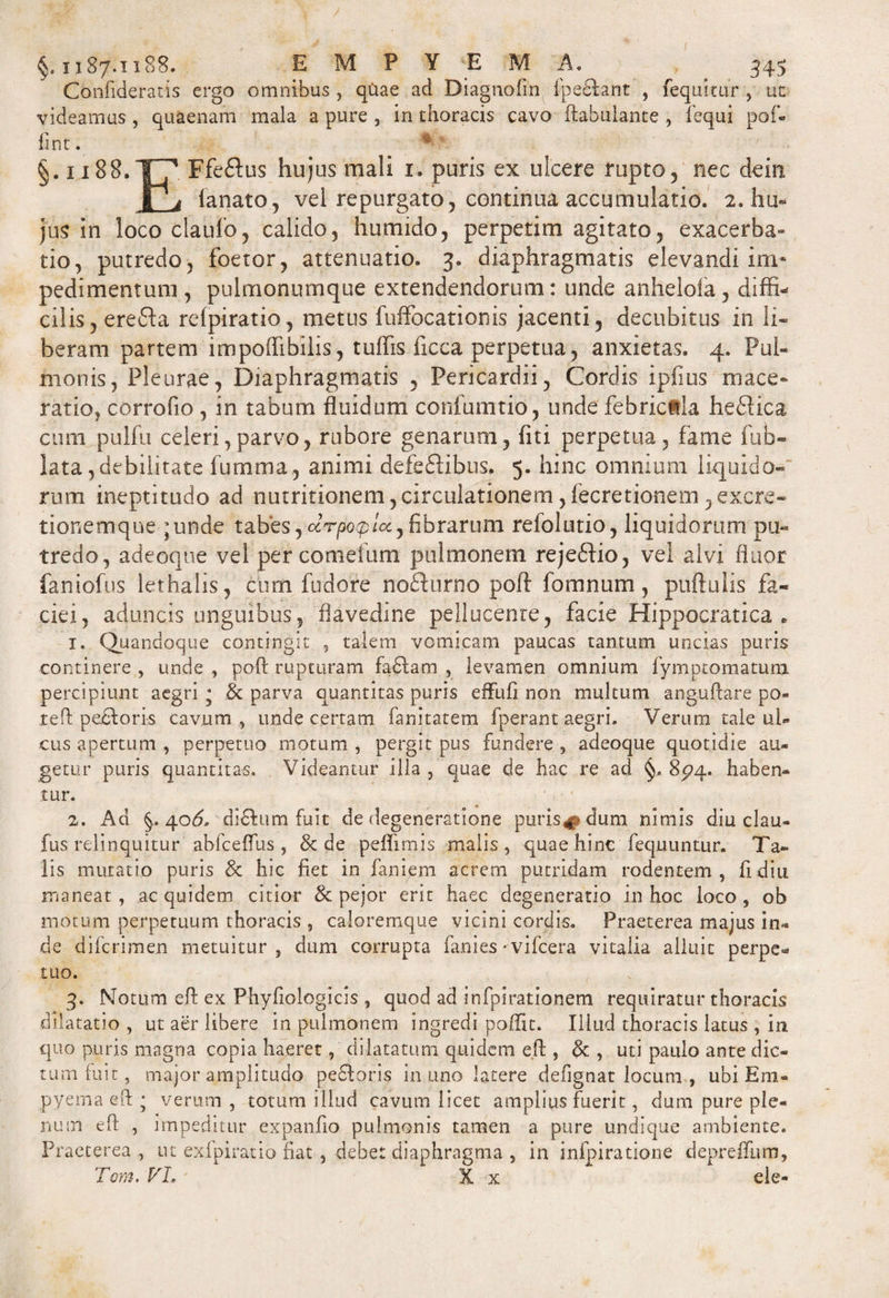 Confideratis ergo omnibus , quae ad Diagnofm fpedant , fequitur , ut videamus , quaenam mala a pure , in thoracis cavo ftabulante , fequi pof- fint. # * §. ii88.TT7 Ffe&amp;us hujus mali 1. puris ex ulcere rupto, nec dem I j lanato, vel repurgato, continua accumulatio. 2. hu¬ jus in loco clauio, calido, humido, perpetim agitato, exacerba¬ tio, putredo, foetor, attenuatio. 3. diaphragmatis elevandi im¬ pedimentum , pulmonumque extendendorum: unde anhelofa, diffi¬ cilis, erefta relpiratio, metus fuffocationis jacenti, decubitus in li¬ beram partem impoffibilis, tuffis ficca perpetua, anxietas. 4. Pul¬ monis, Pleurae, Diaphragmatis , Pericardii, Cordis ipfius mace¬ ratio, corrofio , in tabum fluidum confumtio , unde febrictla hedlica cum pulfu celeri,parvo, rubore genarum, liti perpetua, fame fub- lata, debilitate fumma, animi defectibus. 5. hinc omnium liquido¬ rum ineptitudo ad nutritionem,circulationem ,fecretionem ,excre- tionemque junde tabes, ccrpo&lt;plccy fibrarum refolutio, liquidorum pu¬ tredo, adeoqne vel per cornetum pulmonem rejeCtio, vel alvi fluor faniofus lethalis, cum fudore noCturno poft: fomnum, puftuiis fa¬ ciei, aduncis unguibus, flavedine pellucenre, facie Hippocratica . 1. Quandoque contingit , talem vomicam paucas tantum uncias puris continere , unde , poft rupturam faClam , levamen omnium fymptomatum percipiunt aegri; &amp; parva quantitas puris effufi non multum anguftare po- teft pectoris cavum, unde certam fanitatem fperant aegri. Verum tale ul¬ cus apertum , perpetuo motum , pergit pus fundere , adeoque quotidie au¬ getur puris quantitas. Videamur illa, quae de hac re ad §. 8^4. haben¬ tur. 2. Ad §..406. di6tum fuit de degeneratione puris^ dum nimis diu clau- fus relinquitur abfceflus , &amp; de peflimis malis, quae hinc fequuntur. Ta¬ lis mutatio puris 8c hic fiet in faniem acrem putridam rodentem, fi diu maneat, ac quidem citior &amp; pejor erit haec degeneratio in hoc loco, ob motum perpetuum thoracis , caloremque vicini cordis. Praeterea majus in¬ de difcrimen metuitur, dum corrupta fames ^vifcera vitalia alluit perpe¬ tuo. 3. Motum eft ex Phyfioiogicis , quod ad infpirationem requiratur thoracis dilatatio , ut aer libere in pulmonem ingredi poffit. Illud thoracis latus , in quo puris magna copia haeret, dilatatum quidem eft , &amp; , uti paulo ante dic¬ tum luit, major amplitudo pedoris in uno latere defignat locum , ubi Em¬ pyema eft ; verum , totum illud cavum licet amplius fuerit, dum pure ple¬ num eft , impeditur expanfio pulmonis tamen a pure undique ambiente. Praeterea, ut exfpiratio fiat , debet diaphragma , in infpiratione depreftnm, Tom. VL ' X x ele-