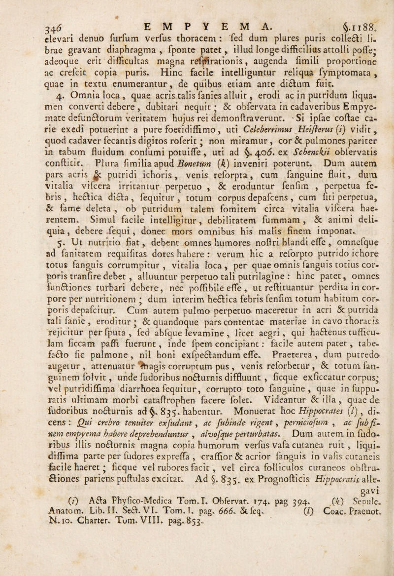 elevari denuo furfum verfus thoracem : fed dum plures puris coilefii li¬ brae gravant diaphragma, fponte patet, illud longe difficilius attolli pofle* adeoque erit difficultas magna refjurationis, augenda fimili proportione ac crefcit copia puris. Hinc facile inteiliguntur reliqua fymptomata , quae in textu enumerantur , de quibus etiam ante difiiun fuit. 4. Omnia loca , quae acris talis fanies alluit, erodi ac in putridum liqua¬ men converti debere , dubitari nequit; &amp; obfervata in cadaveribus Empye¬ mate defunfiorum veritatem hujus rei demonflraverunt. -Si ipfae coflae ca¬ rie exedi potuerint a pure foetidiffimo, uti Celeberrimus Heifterus (i) vidit , quod cadaver fecantis digitos roferit; non miramur, cor &amp; pulmones pariter in tabum fluidum confumi potuifle, uti ad §. 406. ex Schenchji obfervatis conflit it. Plura fimilia apud Bmetum (/4) inveniri poterunt. Dum autem pars acris |c putridi ichoris, venis reforpta, cum fanguine fluit, dum vitalia vifcera irritantur perpetuo , &amp; eroduntur fenfim , perpetua fe¬ bris, hefiica difia , fequitur , totum corpus depafcens , cum fit i perpetua, fame deleta , ob putridum talem fomitem circa vitalia vifcera hae¬ rentem,, Simul facile intelligitur, debilitatem fummam , &amp; animi deli¬ quia, debere /equi, donec mors omnibus his malis finem imponat.. Ut nutritia fiat, debent omnes humores nofiri blandi effe, omnefque ad fanitatem requifitas dotes habere : verum hic a reforpto putrido ichore totus fanguis corrumpitur, vitalia loca, per quae omnis fanguis totius cor¬ poris tranfire debet , alluuntur perpetuo tali putrilagine : hinc patet, omnes funfiiones turbari debere, nec poffibile efle , ut reftituantur perdita in cor¬ pore per nutritionem ; dum interim hefiica febris fenfim totum habitum cor¬ poris depafeitur. Cum autem pulmo perpetuo maceretur in acri &amp; putrida tali lanie, eroditur; 8c quandoque parscontentae materiae in cavo thoracis rejicitur perfputa, fed abfque levamine , licet aegri, qui hafienus tuflicu- lam ficcam paffi fuerunt, inde fpem concipiant : facile autem pater , tabe- fafio lic pulmone, nil boni exfpefiandum efle. Praeterea, dum putredo augetur, attenuatur Ih agis corruptum pus , venis reforbetur , &amp;. totum fan- guinem folvit, unde fudoribusnofiurnis diffluunt , ficque exficcatur corpus; vel putridiffima diarrhoea fequitur, corrupto toto fanguine, quae in fuppu- ratis ultimam morbi cataflrophen facere folet. Videantur &amp; illa , quae de. fudoribus nofiurnis ad §. 835. habentur. Monuerat hoc Hippocrates (/), di¬ cens : Qui crebro tenuiter exfudant, ac fubinde rigent , permeiofum , ac [ubfi¬ nem empyema habere deprehenduntur , alvofque perturbatas. Dum autem in fudo¬ ribus illis nofiurnis magna copia humorum verfus vafa cutanea ruit, liqui- diffima parte per flidores exprefla , craffior&amp; acrior fanguis in vafis cutaneis, facile haeret; ficque vel rubores facir , vel circa folliculos cutaneos obftru¬ fi iones pariens puflulas excitat. Ad §.835. ex Prognoflicis Hippocratis, alle¬ gavi (/) A fla Phyfico-Medica Tom.T. Ob fervar., 174. pag 394., (k) Sepuic- A nato m. Lib. II. Sefi. VI. Tom.T. pag. 666., &amp;. feq. (/) Coae. Praenota N. 10. Charter. Tum. VIII. pag. 853.