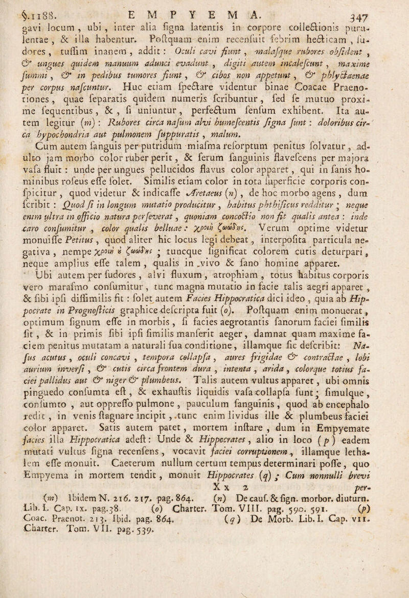 gavi locum , ubi , inter alia figna latentis in corpore colle&amp;ionis puru¬ lentae , &amp; illa habentur. Poftquam enim recenfuit febrim hefilicam , iu- dor es , tuffim inanem , addit : Oculi cavi fiunt, malafque rubores ohfident , &amp; ungues quidem manuum adunci evadunt , digiti .autem mcalefcunt , maxime fummi, &amp; in -pedibus tumores fiunt, &amp; cibos non appetunt, &amp; pblyciaenae per corpus nafcuntur. Huc etiam fpe&amp;are videntur binae Coacae Praeno¬ tiones , quae feparatis quidem numeris fcribuntur, fed fe mutuo proxi¬ me fequentibus, fi uniuntur , perferum fenfum exhibent. Ita au« tem legitur (m) : Rubores circa nafum alvi humefcentis figna fiunt: doloribus cir** ca hypochondria aut pulmonem fiuppuratis , malum. Cum autem fanguis per putridum miafma reforptum penitus folvatur, ad¬ ulto jam morbo color ruber perit, .&amp; ferum fanguinis flavefcens per majora vafa fluit : unde per ungues pellucidos flavus color apparet, qui in fanis ho¬ minibus rofeus efle folet. Similis etiam color in tota fuperficie corporis com fpicitur , quod videtur &amp; indicafle xAretaeus («) , de hoc morbo agens , dum lcribit : Ouod Ji in longum mutatio producitur , habitus pbthificus redditur * neque enim ultra tn officio natura perfieverat, quoniam concoHio non fit qualis antea : inde caro confiumitur , color qualis belluae: xpow Verum optime videtur monuiffe Petitus , quod aliter hic locus legi debeat, interpofita particula ne¬ gativa , nempe pc/w' * * tuncque fignificat colorem cutis deturpari, neque amplius efle talem , qualis in „vivo &amp; fano homine apparet. Ubi autem per fudores , alvi fluxum, atrophiam, totus habitus corporis vero marafmo confutuitur , tunc magna mutatio in facie talis aegri apparet, &amp; fibi ipfi diflimilis fit : folet autem Facies Hippacratica dici ideo , quia ab Hip» pocrate in Prognoflicis graphice defcripta fuit (0). Poftquam enim monuerat, optimum fignum elfe in morbis, fi facies aegrotantis fanorum faciei fimilis fit, &amp; in primis fibi ipfi fimilis man ferit aeger, damnat quam maxime fa¬ ciem penitus mutatam a naturali fua conditione, illamque fic defcribit: Na» fius acutus, oculi concavi , tempora cellapfia , aures frigidae &amp; contractae , lobi aurium inverfii , &amp; cutis circa frontem dura , intenta, arida , color que totius fa¬ ciei pallidus aut &amp; niger &amp; plumbeus. Talis autem vultus apparet, ubi omnis pinguedo confumta efl , &amp; exhauflis liquidis vafa collapfa funt ; fimulque, confumto , aut oppreffo pulmone , pauculum fanguinis, quod ab encephalo redit, in venis ftagnare incipit , tunc enim lividus ille &amp; plumbeus faciei color apparet. Satis autem patet, mortem inflare , dum in Empyemate facies ilia Flippocratica adefl: Unde &amp; Hippocrates, alio in loco (p ) eadem mutati vultus figna recenfens , vocavit faciei corruptionem, illamque letha- lem efle monuit. Caeterum nullum certum tempus determinari pofle, quo Empyema in mortem tendit, monuit Hippocrates (q) ; Cum nonnulli brevi X x 2 per» (m) Ibidem N. 216. 217. pag. 864. (n) De cauf.&amp;flgn. rnorbor. diuturn. Lib. L Gap. ix. pag.38. (0) Gharter. Tom. VIII. pag. 590. 591, {p) Coae, Praeoot. 213. Ibid. pag. 864. (q) De Morb. Lib. I. Gap. vii. Gharter. Tom, VII. pag. 539»