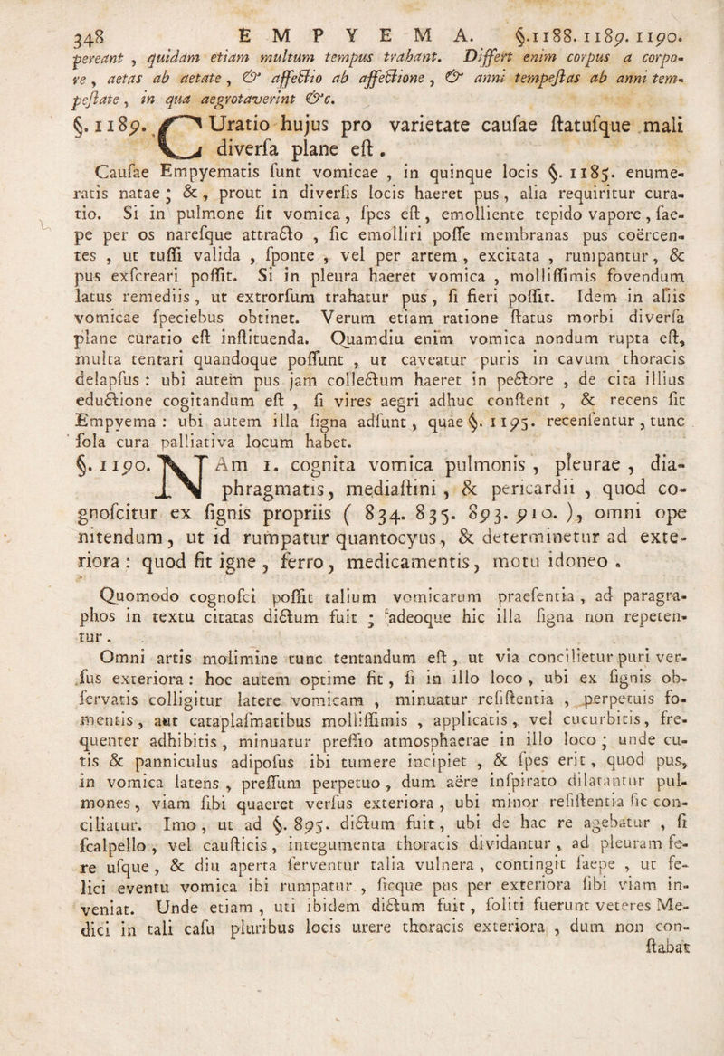 ■pereant , quidam etiam multum tempus trahant. Differt enim corpus a corpo¬ re , aetas ab aetate , &amp; affeBio ab affeBione , &amp; anm tempeftas ab anni tem- pejlate, in qua aegrotaverint &amp;c. §. 1189. Uratio hujus pro varietate caufae ftatufque mali diverfa plane eft. Caufae Empyematis fune vomicae , in quinque locis §. 1185. enume¬ ratis natae • &amp; , prout in diverfis locis haeret pus , alia requiritur cura¬ tio. Si in pulmone fit vomica, fpes eft, emolliente tepido vapore, fae- pe per os narefque attra£to , fic emolliri pofie membranas pus coercen¬ tes , ut tuffi valida , fponte , vel per artem, excitata , rumpantur, 8c pus exfereari poffit. Si in pleura haeret vomica , molliftimis fovendum latus remediis, ut extrorfum trahatur pus , fi fieri poffit. Idem in aliis vomicae fpeciebus obtinet. Verum etiam ratione flatus morbi diverfa plane curatio eft inftituenda, Ouamdiu enim vomica nondum rupta eft, multa t en tari quandoque poffunt , ut caveatur puris in cavum thoracis delapfus : ubi autem pus jam colle£tum haeret in pedtore , de cita illius edu£tione cogitandum eft , fi vires aegri adhuc conflent , Sc recens fit Empyema: ubi autem illa figna adfunt, quae §.11^5. recenfentur , tunc fola cura palliativa locum habet. §.upo. \ T Am 1. cognita vomica pulmonis, pleurae, dia- phragmatis, mediaftini , &amp; pericardii , quod co~ gnofeitur ex fignis propriis ( 834. 835. 85)3. pio. ), omni ope nitendum, ut id rumpatur quantocyus, &amp; determinetur ad exte¬ riora: quod fit igne , ferro, medicamentis, motu idoneo • Quomodo cognofci poffit talium vomicarum praefentia , ad paragra- phos in textu citatas di£tum fuit ; Fadeoque hic illa figna non repeten¬ tur . Omni artis molimine tunc tentandum eft, ut via concilietur puri ver- fus exteriora : hoc autem optime fit, fi in illo loco , ubi ex fignis ob- fervatis colligitur latere vomicam , minuatur relidentia , perpetuis fo¬ mentis, aut cataplafmatibus molliffimis , applicatis* vel cucurbitis, fre¬ quenter adhibitis , minuatur prelfio atmosphaerae in illo loco • unde cu¬ tis &amp; panniculus adipofus ibi tumere incipiet , &amp; fpes erit, quod pus, in vomica latens , preffum perpetuo , dum aere infpirato dilatantur pul¬ mones, viam fibi quaeret verfus exteriora, ubi minor refiftent ia fic con¬ ciliatur. Imo, ut ad §.895. diftum fuit, ubi de hac re agebatur , fi fcalpello , vel caufticis , integumenta thoracis dividantur, ad. pleuram fe¬ re ufque , &amp; diu aperta ferventur talia vulnera, contingit iaepe , ut fe¬ lici eventu vomica ibi rumpatur , ficque pus per exteriora fibi viam in¬ veniat. Unde etiam , uti ibidem didtum fuit, fio liti fuerunt veteres Me¬ dici in tali cafu pluribus locis urere thoracis exteriora , dum non con¬ flabat