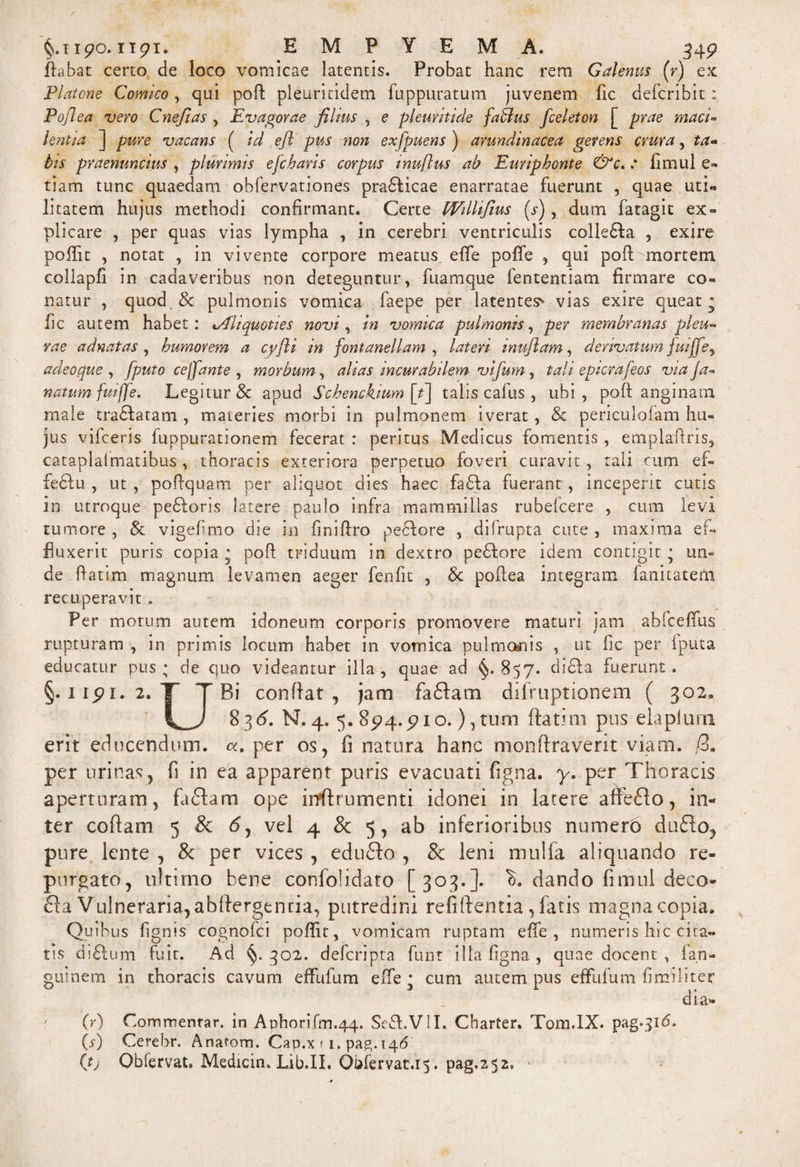 §.iipo. itpi. EMPYEMA. 34p flabat certo de loco vomicae latentis. Probat hanc rem Galenus (r) ex Platone Comico, qui poli: pleuritidem fuppuratum juvenem fic defcribit; Poft ea vero C nefias , Evagor ae filius , e pleuriti de fablus fceleton [ prae macl- hntla ] pure vacans ( id eft pus non exfpuens ) arundinacea gerens crura, ta¬ tis praenuncius , plurimis e fetaris corpus inuftus ab Euriphonte : fimul e» tiam tunc quaedam obfervationes pradficae enarratae fuerunt , quae uti- litatem hujus methodi confirmant. Certe Wdllfius (s), dum fatagit ex¬ plicare , per quas vias lympha , in cerebri ventriculis colle£ta , exire poffit , notat , in vivente corpore meatus efife poffe qui poft mortem collapfi in cadaveribus non deteguntur, fuamque fententiam firmare co¬ natur , quod,&amp; pulmonis vomica faepe per latentes* vias exire queat* fic autem habet: %Ali quoties novi, in vomica pulmonis, per membranas pleu¬ rae ad nat as , humorem a cyfti in fontaneliam , lateri inufiam, derivatum fuiffe , adeoque , fputo cejj'ante , morbum, alias incurabilem vifum , tali epterafeos via ja- natum fuijfe. Legitur &amp; apud Schenckium [t\ talis cafus , ubi, poft anginam male tradfatam , materies morbi in pulmonem iverat, 8c periculolam hu¬ jus vifceris fuppurationem fecerat : peritus Medicus fomentis, emplaftris, cataplalmatibus, thoracis exteriora perpetuo foveri curavit, tali cum ef¬ fectu , ut, poftquam per aliquot dies haec fa6fa fuerant, inceperit cutis in utroque pedloris latere paulo infra mammillas rubefeere , cum levi tumore , &amp; vigefimo die in finiftro pe6fore , difrupta cute , maxima ef¬ fluxerit puris copia * poft triduum in dextro peffore idem contigit • un¬ de ftatim magnum levamen aeger fenfit , 8c poftea integram fanitateftx recuperavit . Per motum autem idoneum corporis promovere maturi jam abfceffus rupturam , in primis locum habet in vomica pulmosnis , ut fic per iputa educatur pus; cie quo videantur illa, quae ad §.857. didta fuerunt. §. iipi. 2. T T Bi conftat , jam faftam difruptionem ( 302. 836. N. 4. 5. 8p4.pio.) , tum ftatmi pus eia plura erit educendum. per os, fi natura hanc monftraverit viam. /3, per urinas, fi in ea apparent puris evacuati figna. y. per Thoracis aperturam, faftam ope irtftrumenti idonei in latere affeclo, in¬ ter coftam 5 &amp; <5, vel 4 &amp; 5, ab inferioribus numero dudto, pure lente , &amp; per vices , edudfo , &amp; leni mulfa aliquando re¬ purgato, ultimo bene confolidato [303.]. K dando fimul deco- £la Vulneraria, abifergtntia, putredini refiftentia , fatis magna copia. Quibus figms cognofci poffit, vomicam ruptam effe , numeris hic cita» tis diftum fuit. Ad 302. deferipta funt illa figna , quae docent , fan- guinem in thoracis cavum effiifum effie * cum autem pus effufum fi militer dia* (r) Commentar, in ADhorifm.44. Seft.VII. Charter. Tom.lX. pag.316. (s) Cerehr. Anatom. Cap.x * 1. pag. 146 (tj Obfervat. Medicin. Lib.II. Obfervat.15. pag.2 52» >