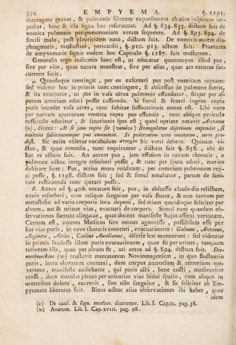 q-o EMPYEMA. §. npr. diapragma gravet, &amp; pulmonis liberam expanfionem ab aere infpirato im¬ pediat, hinc Sc illa ligna huc referuntur. Ad §.834.835. dictum fuit de vomica pulmonis peripneumoniam veram fequente. Ad §. 893. 894. de fimili malo, poft pleuritidem nato, didlum fuit. De vomicis aurem dia¬ phragmatis, mediaftini , pericardii, §. pio. 913. a£fum fuit. Praeterea de empyematis lignis eodem hoc Capitulo §.1187. fuit tranatum. Generalis ergo indicatio haec eft , ut educatur quantocyus illud pus , five per vias, quas natura monftrat , five per alias , quas ars naturae fuc- currens facit. *. Quandoque contingit , per os exfcreari pus poft vomicam ruptam: fed videtur hoc in primis tunc contingere, li abfcelfus in pulmone fuerit, &amp; ita rumpatur, ut piis in vafa aerea pulmonis effundatur, ficque per af- peram arteriam educi polfit tuflicndo. Si limul &amp; femel ingens copia puris inundet vafa aerea , tunc fubirae fuffocationis metus eft. Ubi vero per parvam aperturam vomica rupta pus effundit , tunc abfque periculo tuffiendo educitur , .&amp; fanationis fpes eft * quod optime notavit Cretaeus (u), dicens : At fi jam rupta fit ( vomica ) ftrangulatus dijcrimen impendet , ft multum fubitaneumque pus emanavit. Si pedetenUm vero emittatur, certo pro- defl, Sic enim videtur vocabulum hic verti debere. Quinam vi- £tus, &amp; quae remedia, tunc requirantur , didfum fuit '■§. 858. , ubi de hac re aftum fuit. An autem pus , jam effufum in cavum thoracis ., a pulmone adhuc integro reforberi poffit , &amp; tunc per iputa educi , merito dubitare licet: Pus, acrius mora redditum, per comeium pulmonem reji¬ ci polfe , §. xip8. di6ium fuit j fed &amp; fimul notabatur , parum de fani- tate reftituenda tunc fperari polfe. fi. Antea ad §.406. notatum fuit, pus, in abfceffu claufo diu reli&amp;um, venis reforberi , cum reliquo fanguine per vafa fluere , &amp; non tantum per metaftafin ad varia corporis loca deponi , fed etiam quandoque feliciter per alvum, aut &amp; urinae vias, evacuari de corpore. Simul tunc quaedam ob- fervationes fuerunt allegatae , quae docent manifefte hujus alferti veritatem . Certum eft, veteres Medicos fere omnes agnovilfe , poftibilem elfe per has vias puris , in cavo thoracis contenti, evacuationem : Galenus , Avetaeus, Aegineta , Aetius , Caelius Aurelianus, dilerte hoc monuerunt : fed videntur in primis laudaffe illam puris evacuationem , quae fit per urinas , tanquam tutiorem illa, quae per alvum fit, uti antea ad §.8^4. difitum fuit. Die* merbrpeckius (w) traftavit mercatorem Noviomagenfem , in quo flu£tu-atio puris , intra thoracem contenti, dum corpus antrorfum &amp; retrorfum mo¬ veretur , manifefte audiebatur , qui puris albi , bene co£ii , mediocriter craffi, duas matulas plenas per urinarias vias bidui fpatio , cum aliq-uo in ureteribus dolore , excrevit , fine ullo fanguine , &amp; fic feliciter ab Em¬ pyemate liberatus fuit. Binas adhuc alias obfervationes ibi habet ? quaer idem (u) De cauf. &amp; fign. morbor. diuturnor.. Lib. I. Cap.ix. pag. 38. (w) Anatom. Lib. I. Cap.xvm. pag. 98.