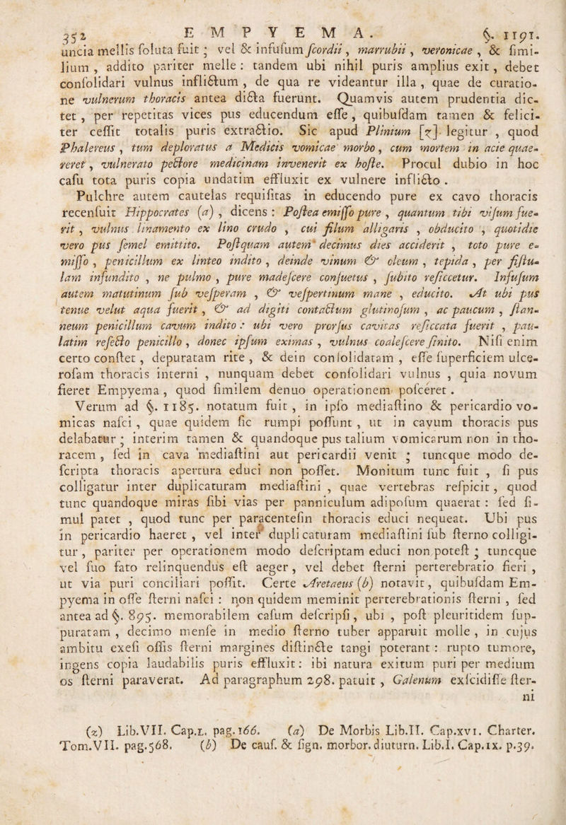 35 z EMPYEMA §. upi. uncia mellis foluta fuit * vel 8c infufum fcor dii, marrubii , veronicae , &amp; fimi- fiimi , addito pariter meile: tandem ubi nihil puris amplius exit, debet confolidari vulnus infii&amp;um , de qua re videantur illa , quae de curatio¬ ne 'vulnerum thoracis antea didla fuerunt. Quamvis autem prudentia dic. tet , per repetitas vices pus educendum effe , quibufdam tamen &amp; felici¬ ter ceffit totalis puris extradlio. Sic apud Plinium [y] legitur , quod Phalereus , tum deploratus a Medicis 'vomicae morbo, cum mortem in acie quae¬ reret , vulnerato pedore medicinam invenerit ex hojle. Procul dubio in hoc cafu tota puris copia undatim effluxit ex vulnere inflidlo . Pulchre autem cautelas requifitas in educendo pure ex cavo thoracis recenluit Hippocrates (a) , dicens: Poflea emiffo pure , quantum tibi vijum fue¬ rit , vulnus linamento ex lino crudo , cui filum alligaris , obducito , quotidie vero pus femel emittito. Poftquam autem* decimus dies acciderit , toto pure e= mi flo , penicillum ex linteo indito , deinde vinum &amp; oleum , tepida , per fijlu* lam infundito , ne pulmo , pure madefcere conjuetus , fubito reficcetur. Infufum autem matutinum fub vefperam , &amp; vefpertinum mane , educito. *At ubi pus tenue velut aqua fuerit, &amp; ad digiti contadum glutinojum , ac paucum , flan« neum penicillum cavum indito : ubi vero prcrjus cavitas reficcata fuerit , pau- latim refeBo penicillo , donec ipfum eximas , vulnus coalefcere finito. Nifi enim certo conffet, depuratam rite, Sc dein coniolidatam , effe fuperficiem uice- rofam thoracis interni , nunquam debet confolidari vulnus , quia novum fieret Empyema , quod fimilem dentio operationem pofceret. Verum ad §.1185. notatum fuit, in ipfo mediaffino &amp; pericardio vo¬ micas nafci , quae quidem fic rumpi poffunt , ut in cavum thoracis pus delabatur; interim tamen &amp; quandoque pus talium vomicarum non in tho¬ racem , fed in cava 'mediaftini aut pericardii venit • tuncque modo de- fcripta thoracis apertura educi non poffet. Monitum tunc fuit , fi pus colligatur inter duplicaturam mediafiini , quae vertebras refpicit, quod tunc quandoque miras libi vias per panniculum adipofum quaerat : fed fi- mui patet , quod tunc per paracentefin thoracis educi nequeat. Ubi pus in pericardio haeret, vel inter duplicaturam mediafiini fub fferno colligi¬ tur , pariter per operationem modo defcriptam educi nompoteft • tuncque vel fuo fato relinquendus eff aeger, vel debet fferni perterebratio fieri , ut via puri conciliari poffit. Certe Mretaeus [b) notavit, quibufdam Em¬ pyema in offe fferni nafci : non quidem meminit perterebrationis fferni , fed antea ad §. 895. memorabilem cafum defcripfi , ubi , poft pleuritidem fup- puratam , decimo menfe in medio fferno tuber apparuit molle, in cujus ambitu exefi offis fferni margines diffinde tangi poterant: rupto tumore, ingens copia laudabilis puris effluxit: ibi natura exitum puri per medium os fferni paraverat. Ad paragraphum 2p8. patuit , Galenum exlcidiffe fter- ni (2) Lib.VII. Cap.r. pag. 166. (a) De Morbis Lib.IT. Cap.xvi. Charter. Tom.VIL pag.568, (b) De cauf. &amp; fign. morbor. diuturn. Lib.I. Cap.ix. p.39»