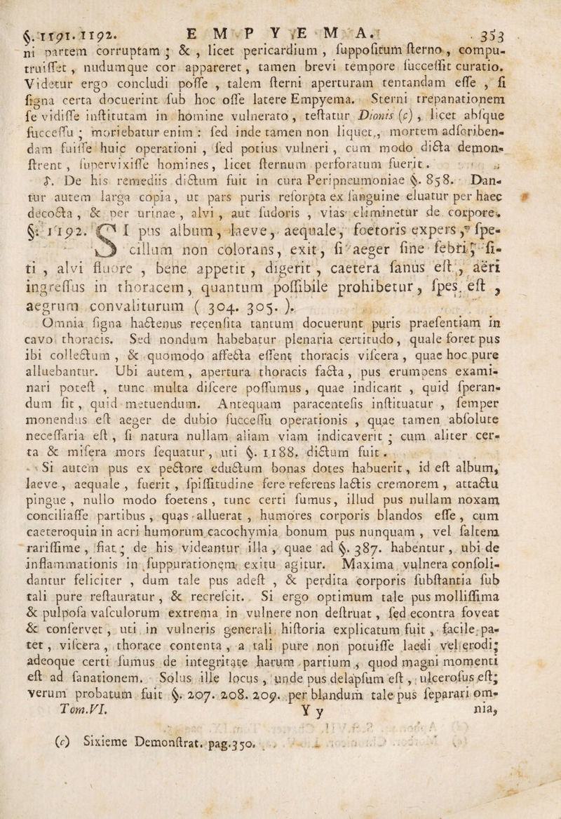 §. itpi. npa. E M P Y E M A. 3^3 ni partem corruptam • & , licet pericardium , fuppofitum fterno , compu- truiffet , nudumque cor appareret, tamen brevi tempore fucceffit curatio. Videtur ergo concludi poffe , talem fterni aperturam tentandam efle , 11 figna certa docuerint fub hoc ofle latere Empyema. Sterni rrepanationeni fe vi di (Te inftitutam in homine vulnerato, teftatur Dionis (c) , beet abfque fiicceflu • moriebatur enim : fed inde tamen non liquet,, mortem adferiben- dam fa i it e huic operationi , fed potius vulneri , cum modo di6la demon*» Arent , funervixifle homines, licet jflernum perforatum luerit . ;; <T. De his remediis difilum fuit in cura Peripneumoniae 858. Dan- tur autem larga copia, ut pars puris reforpta ex fanguine eluatur per haec deco6!a , & per urinae , alvi , aut fudoris , vias cbminetur de corpore* §: 1-192.I pus album5 laeve, aequale, faetoris expers,*7 fpe« \3 cillum non colorans, exit, fr aeger fine febrij';fi- ti , alvi fluore , bene appetit, digerit, caetera fanus ell , aeri ingreffus in thoracem, quantum poifibile prohibetur, fpesheft y aegruro convaliturum ( 304. 305. ). Omnia figna hadfenus recenfita tantum docuerunt puris praefentiam in cavo thoracis. Sed nondum habebatur plenaria certitudo, quale foret pus ibi colleclum , & quomodo affedfa e flent thoracis vifcera, quae hoc pure alluebantur. Ubi autem, apertura thoracis facta, pus erumpens exami¬ nari poteft , tunc multa difcere pofilimus , quae indicant , quid fperan- dum fit, quid metuendum. A ntequam paracentefis inff i tuatur , femper monendus efb aeger de dubio fuccefiu operationis , quae tamen abfolute neceifaria eft , fi natura nullam aliam viam indicaverit * cum aliter cer¬ ta & mifera mors fequatur, uti §.1188. di£tum fuit. Si autern pus ex pedtore edu£fum bonas dotes habuerit, id eft album^ laeve, aequale, fuerit, fpiffitudine fere referens ladtis cremorem , atta6lii pingue, nullo modo foetens, tunc certi fumus, illud pus nullam noxam concibaffe partibus, quas alluerat , humores corporis blandos effe , cum caeteroquin in acri humorum cacochymia bonum pus nunquam , vel faltem rariflime , fiat* de his videantur illa, quae ad 387. habentur, ubi de inflammationis in fuppurationem exitu agitur. Maxima vulnera confoli- dantur feliciter , dum tale pus adeft , & perdita corporis fubftantia fub tali pure reflauratur , 8c recrefcit. Si ergo optimum tale pus molliflima & pulpofa vafculorum extrema in vulnere non deflruat, fed econtra foveat & confervet , uti in vulneris generali hiftoria explicatum fuit , facile;pa¬ tet, vifcera, thorace contenta, a tali pure non potuifle laedi vel erodi; adeoque certi fumus de integritate harum partium quod magni momenti eft ad fanationem. Solus ille locus, unde pus deiapfum eft , ufcerolus eft; verum probatum fuit §.2,07. 208. 20£>. perblandum tale pus feparari om« Tom.VL Y y nia^ ■ • - ). ■; f p • /. / (r) Sixieme Demonftrat. pag.350.