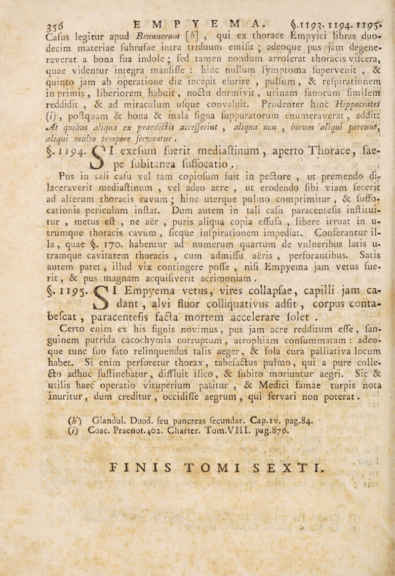 EMPYEMA* §.1193,1194. np?V Cafus legitur apud Bmnnerum [£] , qui ex thorace Empyici libras duo¬ decim materiae fubrufae intra triduum em i fi t j adeoque pus jam degene¬ raverat a bona fua indole • fed tamen nondum arroferat thoracis vifcera, quae videntur integra manfiffe : hinc nullum fymptoma iupervenit , Sc quinto jam ab operatione die incepit efurire , pullum , &amp; refpirationem in primis, liberiorem habuit, noclu dormivit, urinam fanorum fimilem reddidit , Sc ad miraculum .ufque convaluit. Prudenter hinc Hippocrates (/) , poflquam &amp; bona &amp; mala figna fuppuratorum enumeraverat, addit: %At quibus aliqua ex praediolis acceperint , aliqua non , horum aliqui pereunt, aliqui multo tempore fervantur. §.1194. fO I exefum fuerit mediaftinum , aperto Thorace, fae- O pe fubitanea fuffocatio . , Pus in tali cafu vel tam copiofum fuit in peflore , ut premendo di¬ laceraverit mediaftinum , vel adeo acre , ut erodendo fibi viam fecerit ad alterum thoracis cavum ■ hinc uterque pulmo comprimitur , &amp; luffo- cationis periculum inflat. Dum autem in tali cafu paracentefis. inftitui- tur , metus eft , ne aer , puris aliqua copia effufa , libere irruat in u- trumque thoracis cavum , ficque infpirationem impediat. Conferantur il¬ la , quae §. 170. habentur ad numerum quartum de vulneribus latis u- tramque cavitatem thoracis , cum admiffu aeris , perforantibus. Satis autem patet, illud vix contingere polfe , nifi Empyema jam vetus fue¬ rit , &amp; pus magnam acquifiverit acrimoniam . §.1195. OI Empyema vetus, vires collapfae, capilli jam ca- ^3 clant ? alvi fluor colliquativus adfit , corpus conta- befcat , paracentefis fa£ta mortem accelerare folet . Certo enim ex his lignis novimus , pus jam acre redditum effe , fan- guinem putrida cacochymia corruptum , atrophiam confummatam : adeo¬ que tunc fuo fato relinquendus talis aeger, &amp; fola cura paliiativa locum habet. Si enim perforetur thorax, tabefaftus pulmo, qui a pure colle- 6I0 adhuc fu fi: inebatur , diffluit ilico, &amp; fubito moriuntur aegri. Sic &amp; utilis haec operatio vituperium patitur , &amp; Medici famae turpis nota inuritur 5 dum creditur , occidilfe aegrum , qui fervari non poterat. (F) Glandul. Duod. feu pancreas fecundar. Cap.iv. pag.84. (/) Coae. Praenot.402= Charter. Tom.VTII. pag.876. FIMIS TOMI SEXTI.