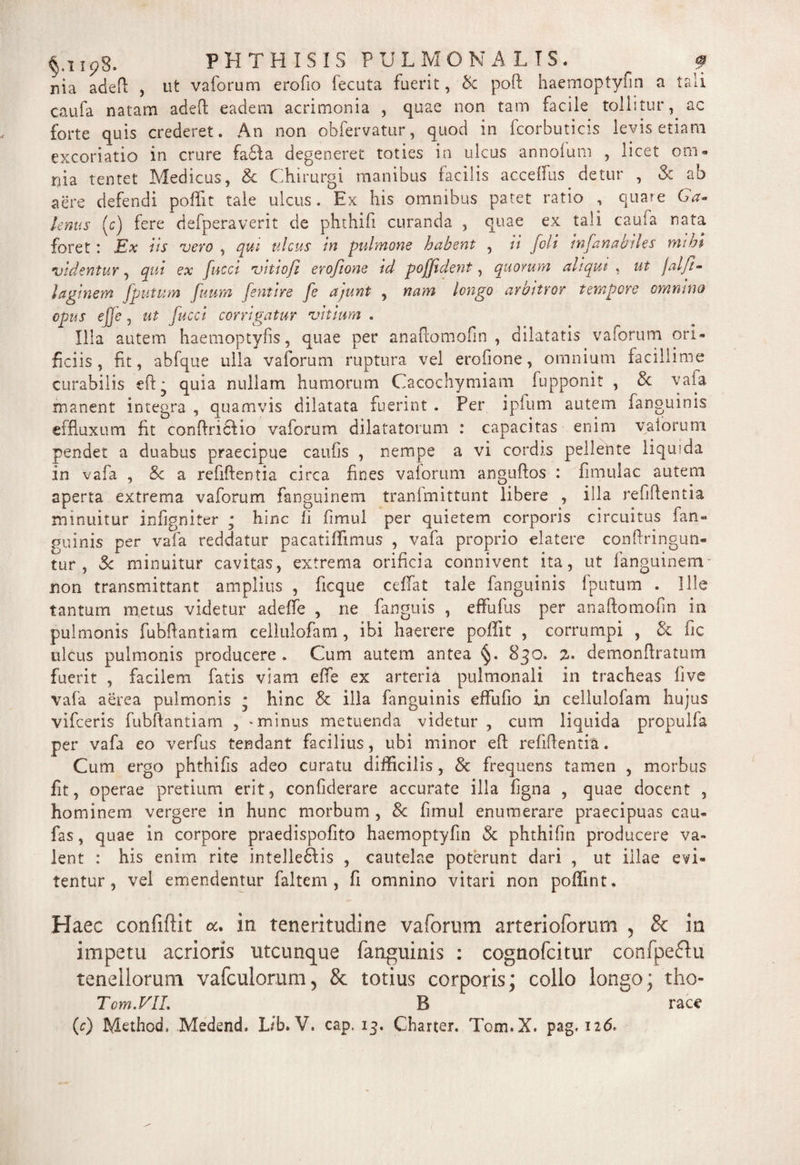 §.! Ip8. PHTHISIS P U L Ivi O MALIS. f nia adeft , ut vaforum erofio fecuta fuerit, Sc poft haemoptyfin a tali caufa natam adeft eadem acrimonia , quae non tam facile tollitur, ac forte quis crederet. An non obfervatur, quod in fcorbuticis levis etiam excoriatio in crure fa6Ia degeneret toties in ulcus annolum , licet om¬ nia tentet Medicus, Sc Chirurgi manibus facilis acceffus detur , & ab aere defendi poffit tale ulcus. Ex his omnibus patet ratio , quare Ga¬ lenus (c) fere defperaverit de phthifi curanda , quae ex tali caufa nata foret: Ex iis vero , qui ulcus in pulmone habent , ii foli 'mfanabiles mihi videntur, qut ex fucci vitwjl erojione td poffident, quorum altqut , ut faljl- laginem fputum futim fentire fe ajunt , nam longo av&ttror tempore omnino opus ejje j ut fucci corrigatur vitium . Illa autem haemoptyfis, quae per anaflomofin , dilatatis vaforum ori¬ ficiis, fit, abfque ulla vaforum ruptura vel erofione, omnium facillime curabilis eft* quia nullam humorum Cacochymiam fupponit , & vaia manent integra , quamvis dilatata fuerint . Per ipfum autem (anguinis effluxum fit conftricfio vaforum dilatatorum : capacitas enim vaiorum pendet a duabus praecipue caufis , nempe a vi cordis pellente liquida in vafa , Sc a refiftentia circa fines vaiorum anguftos : fimulac autem aperta extrema vaforum fanguinem tranlmittunt libere , illa refiftentia minuitur infigniter • hinc li fimul per quietem corporis circuitus fan¬ guinis per vafa reddatur pacatiffimus , vafa proprio elatere conftringun- tur , Sc minuitur cavitas, extrema orificia connivent ita, ut fanguinem- non transmittant amplius , ficque ceffat tale fanguinis fputum . Ille tantum metus videtur adeffe , ne fanguis , effufus per anaflomofin in pulmonis fubllantiam cellulofam, ibi haerere poffit , corrumpi , Sc fic ulcus pulmonis producere . Cum autem antea 830. %• demonffratum fuerit , facilem fatis viam efte ex arteria pulmonali in tracheas five vafa aerea pulmonis • hinc & illa fanguinis effufio in cellulofam hujus vifceris fubftantiam , -minus metuenda videtur , cum liquida propulla per vafa eo verfus tendant facilius, ubi minor eft refiftentia. Cum ergo phthifis adeo curatu difficilis, Sc frequens tamen , morbus fit, operae pretium erit, confiderare accurate illa figna , quae elocent , hominem vergere in hunc morbum , 8c fimul enumerare praecipuas cau- fas, quae in corpore praedispofito haemoptyfin Sc phthifin producere va¬ lent : his enim rite intellefilis , cautelae poterunt dari , ut illae evi¬ tentur , vel emendentur faltem , fi omnino vitari non poffint. Haec confiftit a. in teneritudine vaforum arterioforum , & in impetu acrioris utcunque fanguinis : cognofcitur confpeflu tenellorum vafculorum, & totius corporis; collo longo; tho- Tom.VIL B race