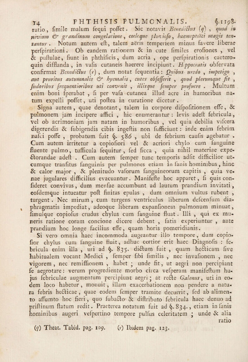 ratio, fimile malum fequi pollet. Sic notavit Benedicius (q) , quod in pivium & grandinum congelatione, coelcque pluziofo, baemoptoici magis ten• tantur , Notum autem eft, talem aeris temperiem minus favere liberae perfpirationi. Ob eandem rationem & in cute fimiles erofiones , vel h pullulae, fiunt in phthificis, dum acria , ope perfpirationis caetero- quin difflanda, in vafis cutaneis haerere incipiunt. Hppocratis obfervata confirmat BenediBus (r) , dum notat fequentia : Quibus uredo , impetigo , aut pruritus autumnalis & byernalis, cutes obfejferit , quod plerumque jit , fudoribus jrequentioribus uti convenit , illisque femper profuere . Multum enim boni fperabat , fi per vafa cutanea illud acre in humoribus na- tum expelli pollet, uti pofiea in curatione dicetur . Signa autem , quae denotant, talem in corpore difpofitionem effe, 8c pulmonem jam incipere allici , hic enumerantur: levis adefl febricula, vel ob acrimoniam jam natam in humoribus , vel quia debilia vifcera digerendis & fubigendis cibis ingeflis non fufficiunt : inde enim febrim mfii pofle , probatum fuit §. 5 86 , ubi de febrium caufis agebatur . Cum autem irritetur a copiofiori vel 8c acriori chylo cum fanguine fluente pulmo, tufficula fequitur , fed ficca , quia nihil materiae expe- £lorandae adefl . Cum autem femper tunc temporis ad fit difficilior ut¬ cumque tranlitus fanguinis per pulmones etiam in lanis hominibus , hinc 8z calor major , 8c plenitudo vaforum fanguineorum capitis , quia ve¬ nae jugulares difficilius evacuantur. Manifefte hoc apparet, fi quis con¬ fideret convivas, dum merdae accumbunt ad lautum prandium invitati, eofdemque intueatur poft finitas epulas , dum omnium vultus rubent , turgent . Nec mirum , cum turgens ventriculus liberum defcenfum dia¬ phragmatis impediat, adeoque liberam expanfionern pulmonum minuat, fimulque copiofus crudus chylus cum fanguine fluat . Illi , qui ex mu¬ neris ratione coram concione dicere debent , fatis experiuntur , ante prandium hoc longe facilius efle, quam horis pomeridianis. Si vero omnia haec incommoda augeantur illo tempore, duro copio- fior chylus cum fanguine fluit, adhuc certior erit haec Diagnofis : fe¬ bricula enim illa , uri ad §. 835. diHum fuit , quam he&icam live habitualem vocant Medici , femper fibi fimilis , nec invafionem , nec vigorem, nec remiffionem , habet j unde fit, ut aegri non percipiant fe aegrotare: verum progrediente morbo ciica vefperam manifeftum hu¬ jus febriculae augmentum percipiunt aegri* at refte Galenus, uti in eo¬ dem loco habetur , monuit, illam exacerbationem non pendere a natu¬ ra febris he£Hcae , quae eodem femper tramite decurrit, fed ab alimen¬ to aflumto hoc fieri, quo fubaclo- & diftrihuto febricula haec denuo ad prifiinum flatum redit. Praeterea notatum fuit ad 834., etiam in lanis hominibus augeri vefpertino tempore pullus celeritatem * unde & alia ratio {q) Theat, Tabid. pag. 109, (>■) Ibidem pag. 123.