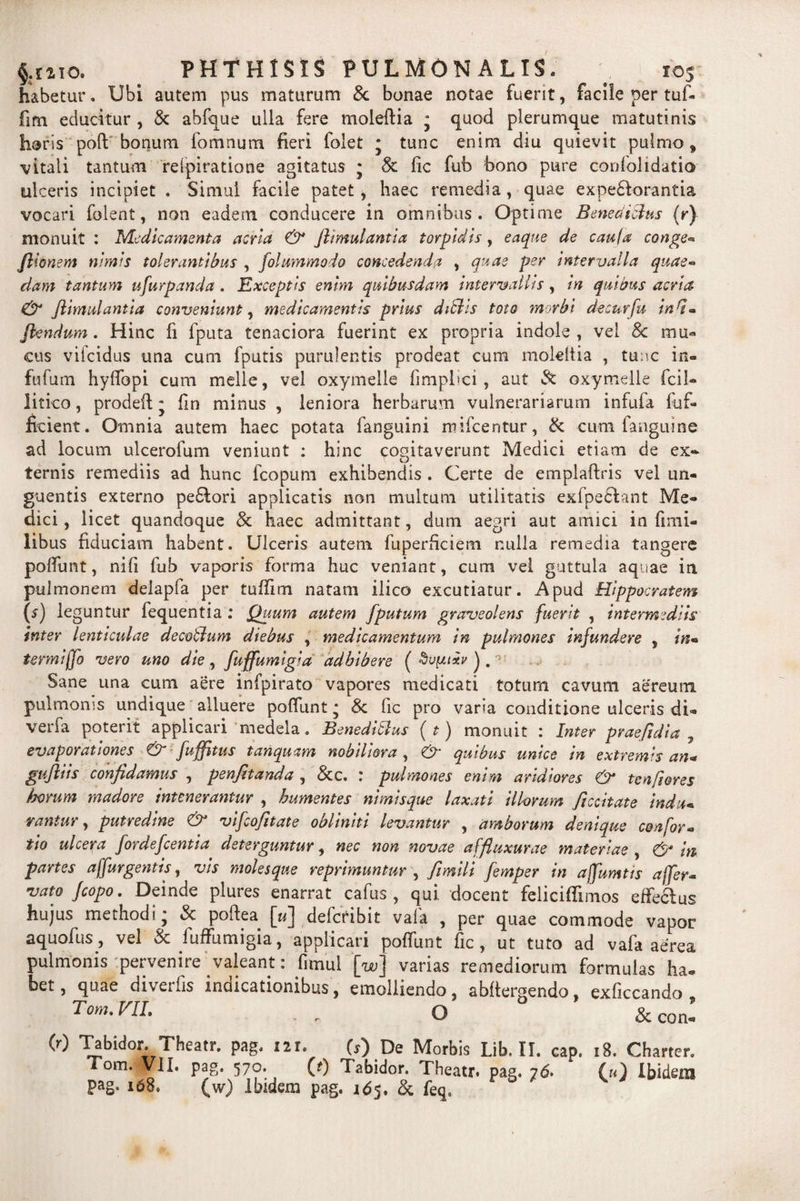 $.mo. PHTHISIS PULMONALIS. habetur, Ubi autem pus maturum &amp; bonae notae fuerit, facile per tuf- fim educitur , &amp; abfque ulla fere moleftia j quod plerumque matutinis horis poft bonum fomnum fieri folet • tunc enim diu quievit pulmo t •vitali tantum relpiratione agitatus j &amp; fic fub bono pure confolidatio ulceris incipiet . Sinml facile patet, haec remedia, quae expe&amp;orantia vocari folent, non eadem conducere in omnibus. Optime Benedicius (r) monuit : Medicamenta acria &amp; flimulantia torpidis, eaque de cauta conge* flionem nimis tolerantibus , fllummodo concedenda , quae per intervalla quae¬ dam tantum ufurpanda . Exceptis enim quibusdam intervallis, in quibus acria &amp; flimulantia conveniunt, medicamentis prius ditiis toto morbi decurfu ind« flendum. Hinc fi fputa tenaciora fuerint ex propria indole, vel 8c mu* cus vifcidus una cum fputis purulentis prodeat cum moleltia , tunc in» fufum hyflopi cum meile, vel oxymelle fimpbci , aut &amp; oxymdle fcil» litico, prodefl j fin minus , leniora herbarum vulnerariarum infufa fuf- ficient. Omnia autem haec potata fanguini mifcentur, &amp; cum fanguine ad locum ulcerofum veniunt : hinc cogitaverunt Medici etiam de ex¬ ternis remediis ad hunc fcopum exhibendis . Certe de emplaftris vel un¬ guentis externo pedori applicatis non multum utilitatis exfpedant Me¬ dici , licet quandoque 8c haec admittant, dum aegri aut amici in fimi» libus fiduciam habent. Ulceris autem fuperficiem nulla remedia tangere poffunt, nifi fub vaporis forma huc veniant, cum vel guttula aquae in pulmonem delapfa per tuffim natam ilico excutiatur. Apud Hippocratem (s-) leguntur fequentia : Quum autem fputum graveolens fuerit , intermediis inter lenticulae decotlum diebus , medicamentum in pulmones infundere s in* termiffo vero uno die, fuffumigia adhibere ( Sane una cum aere infpirato vapores medicati totum cavum aereum pulmonis undique alluere pofilint * Sc fic pro varia conditione ulceris di» verfa poterit applicari medela. Benedicius ( t) monuit : Inter praefidia 7 evaporationes fuffltus tanquam nobiliora, quibus unice tn extremis an* gufliis confidamus , penfitanda , &amp;c. : pulmones enim aridiores &amp; ten/iores horum madore munerantur , humentes nimisque laxati illorum ficcitate indu* rantur, putredine vifcofitate obliniti levantur , amborum denique confor» tio ulcera fordeflentia deterguntur, nec non novae affiuxurae materiae , in partes affurgentis, vis molesque reprimuntur , fimili flmper in ajfumtis affer- vato fcopo. Deinde plures enarrat cafus , qui docent feliciffimos effedus hujus methodi* Sc poftea [«] defctibit vafa , per quae commode vapor aquofius, vel Sc fuffumigia, applicari pofilint fic, ut tuto ad vafa aerea, pulmonis pervenire valeant: fimul [w] varias remediorum formulas ha» bet, quae diverfis indicationibus, emolliendo, abftergendo, exficcando VlL . » O &amp; coni (0 Tabidor. Theatr. pag. 121. (s) De Morbis Lib. II. cap. 18. Charter. Tom. VII. pag. 570. (t) Tabidor. Theatr. pag. 76. (») Ibidem pag. 168, (w) Ibidem pag. 165. Sc feq.