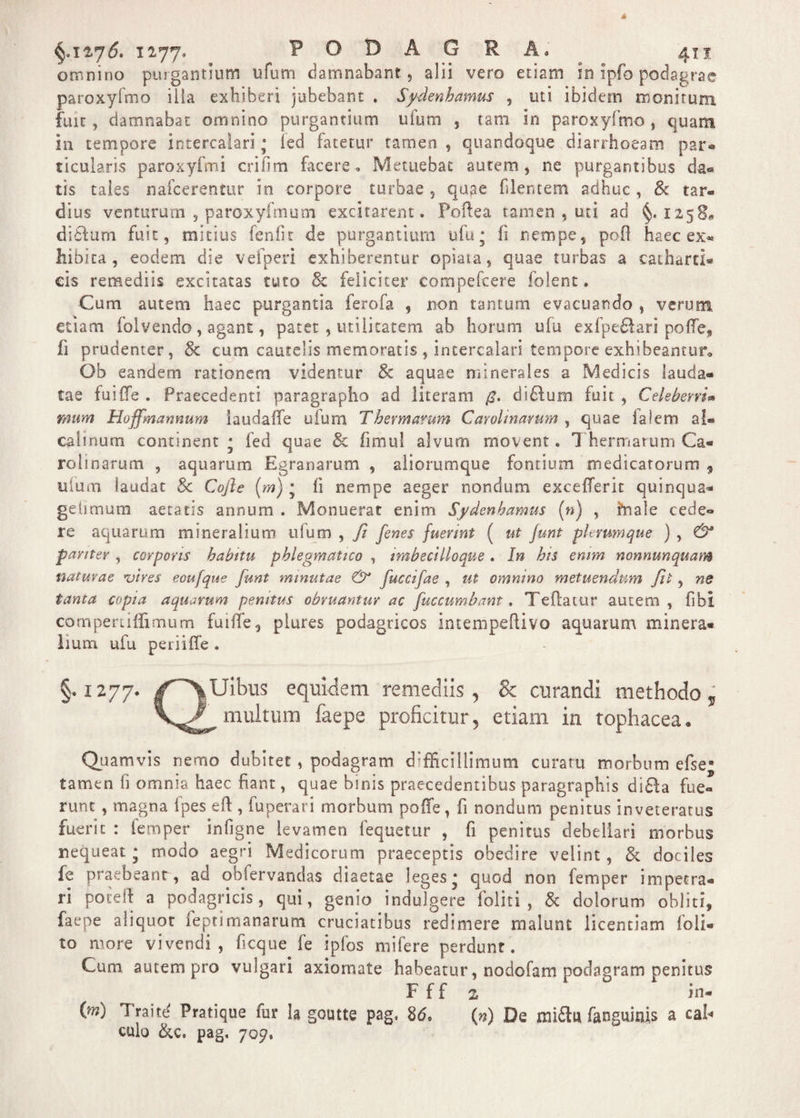 omnino purgantium ufum damnabant, alii vero etiam in ipfo podagrae paroxyfmo illa exhiberi jubebant , Sydenhamus , uti ibidem monitum fuit, damnabat omnino purgantium ufum , tam in paroxyfmo, quam in tempore intercalari; led fatetur tamen , quandoque diarrhoeam par-* ticularis paroxyfmi erifim facere» Metuebat autem, ne purgantibus da« tis taies nafcerentur in corpore turbae , qug-e filentem adhuc , &amp; tar¬ dius venturum , paroxyfmum excitarent. Poftea tamen , uti ad §.1258, didlum fuit, mitius feniic de purgantium ufu * fi nempe, pofl haec e» hibita , eodem die vefperi exhiberentur opiata, quae turbas a catharti- eis remediis excitatas tuto &amp; feliciter compefeere folent. Cum autem haec purgantia ferofa , non tantum evacuando , verum etiam foivendo, agant, patet , utilitatem ab horum ufu exfpedlari poffe* fi prudenter, &amp; cum cautelis memoratis , intercalari tempore exhibeantur» Ob eandem rationem videntur &amp; aquae minerales a Medicis lauda¬ tae fui fle . Praecedenti paragrapho ad literam di£lurn fuit , CeleberrU rmm Hoffmannum iaudafle ufum Thermarum Carohnamm , quae ialem a!« calinum continent * fed quae &amp; fimul alvum movent« Thermarum Ca¬ rdinatum , aquarum Egranarum , aliorumque fontium medicatorum , ufum laudat Sc Cojle {m) • fi nempe aeger nondum exceflerit quinqua- gelimum aetatis annum . Monuerat enim Sydenhamus (») , ftiale cede» re aquarum mineralium ufum , fit fenes fuerint ( ut junt plerumque ) , &amp; pariter , corporis hahttu phlegmatico , imbecilloque. In his enim nonnunquam naturae rvires eoufque fiunt minutae &amp; fiuccifae , ut omnino metuendum Jit, ne tanta copia aquarum penitus obruantur ac fuccumbant. Teflatur autem, fibl cotnpertiffimum fuille, plures podagricos intempeflivo aquarum minera¬ lium ufu periiffe . §. 1277. q: Uibus equidem remediis , &amp; curandi methodo 5 multum faepe proficitur, etiam in tophacea. Quamvis nemo dubitet , podagram d:fficillimum curatu morbum efse° tamen fi omnia haec fiant, quae binis praecedentibus paragraphis di£!a fue¬ runt , magna fpes eft , fuperari morbum poffe, fi nondum penitus inveteratus fuerit : femper infigne levamen fequetur , fi penitus debellari morbus nequeat; modo aegri Medicorum praeceptis obedire velint, &amp; dociles fe praebeanr, ad obfervandas diaetae leges* quod non femper impetra¬ ri poieft a podagricis, qui, genio indulgere foliti , &amp; dolorum obliti, faepe aliquot feptimanarum cruciatibus redimere malunt licentiam foli- to more vivendi, ficque fe ipfos mifere perdunt. Cum autem pro vulgari axiomate habeatur, nodofam podagram penitus F f f 2 in- {m) Traite Pratique fur !a goutte pag, 86, (n) De mi£lu fanguitiis a cafi culo &amp;c. pag, 709,