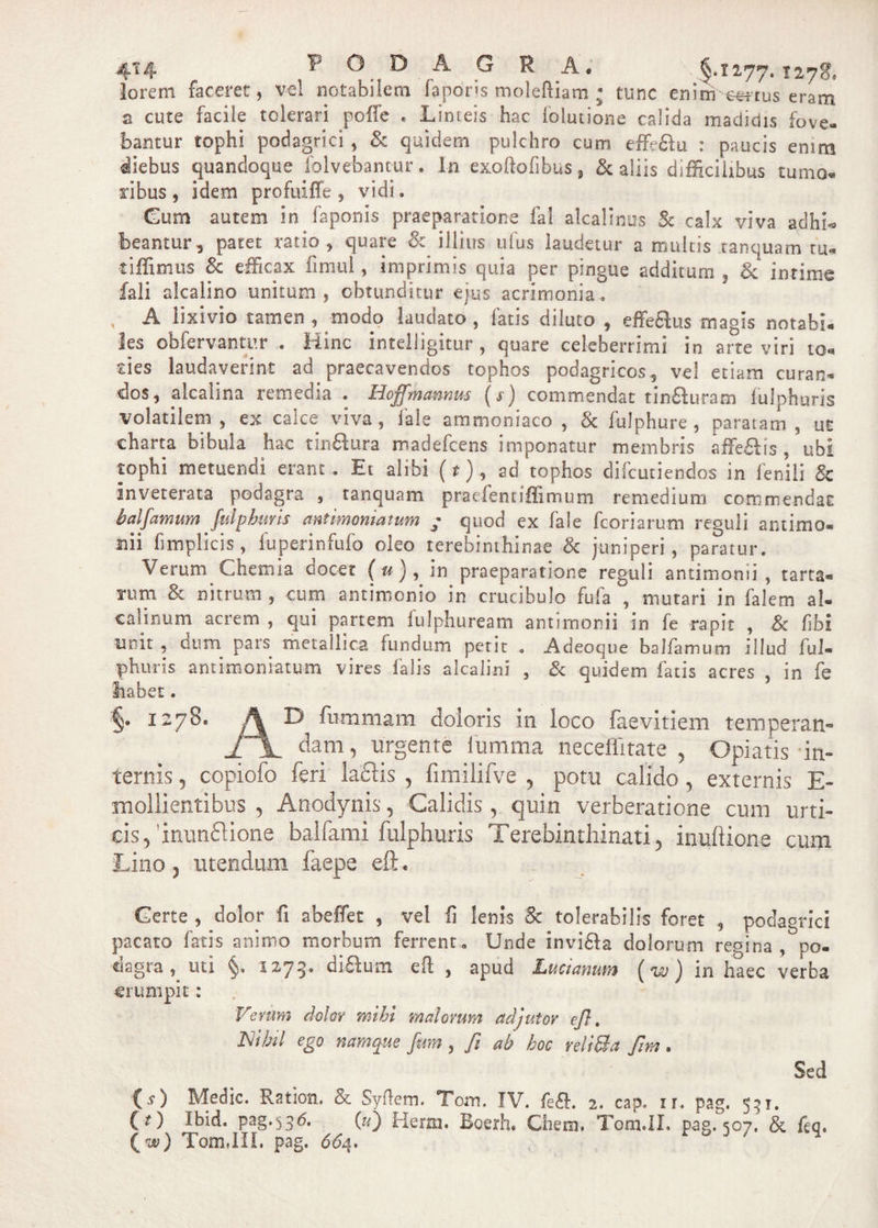 Io rem faceret, vel notabilem faporis moleftiam. • tunc enim truseram a cute facile tolerari poffe . Linteis hac folutione calida madidis fove* bantur tophi podagrici , Sc quidem pulchro cum effie£tu : paucis enim diebus quandoque folvebantur * In exoftoiibus, &amp; aliis difficilibus tumo¬ ribus, idem profuiffe , vidi. Cum autem in i a ponis praeparatione fa! alcalinus Sc calx viva adhf* beantur, patet ratio, quare Sc illius ufus laudetur a multis tanquam tu¬ ri ffi mus Sc efficax finml, imprimis quia per pingue additum , Sc intime fali alcalino unitum, obtunditur ejus acrimonia. , A lixivio tamen , modo laudato , fatis diluto , efferus magis notabi¬ les obfervantur .. Hinc intelligitur , quare celeberrimi in arte viri to« ries laudaverint ad praecavendos tophos podagricos, vel etiam curan¬ dos, alcalina remedia . Hojfmannus ($) commendat tinfWam fulphuris volatilem , ex calce viva, fale ammoniaco , Sc fulphure , paratam , ut charta bibula hac tinfilura madefcens imponatur membris affe£is , ubi tophi metuendi erant. Et alibi (r), ad tophos difcutiendos in fenili &amp; inveterata podagra , tanquam praefentiffimum remedium commendat baifamum fulpburis antimomatum ■* quod ex faie fcoriarum reguli antimo- nii fimplicis, fuperinfufo oleo terebinthinae Sc juniperi, paratur. Verum Chemia docet ( u}, in praeparatione reguli antimomi , tarra- rum Sc nitrum , cum antimonio in crucibulo fufa , mutari in falem al- ■calinum acrem , qui partem fufphuream antimonii in fe rapit , &amp; fibi unit 5 dum pars metallica fundum petit . Adeoque baifamum illud fuJ- phuris antimomatum vires falis alcalini , Sc quidem fatis acres , in fe habet. §» 1278. A D fummam doloris in loco faevitiem temperati- ii. dam, urgente iumma neceffitate , Opiatis in¬ ternis 5 copiofo feri laciis , fimilifve , potu calido, externis E- mollientibus , Anodynis, Calidis r quin verberatione cum urti¬ cis, Inunftione balfami fulphuris Terebinthinati, inuftione cum Lino, utendum faepe eft. dtm | mmirni Certe , dolor fi abeffiet , vel ii lenis Sc tolerabilis foret , podagrici pacato fatis animo morbum ferrent. Unde invi£a dolorum regina, po- eiagia , uti §« 1273» di6fum eft , apud Luci anum (w J in haec verba erumpit: Verum dolor mihi malorum adjutor efl. Nihil ego namque fim, fi ab hoc veli&amp;a fim. Sed (s) Medie. Ration. &amp; Syftem. Tom. IV. fe£. 2. cap. rr. pag. 531. (j) Ibid. pag.330. («) Herm. Boerh. Ghem. Tom.II. pag. 507. &amp; fiq. (w) TomJII. pag. 664.