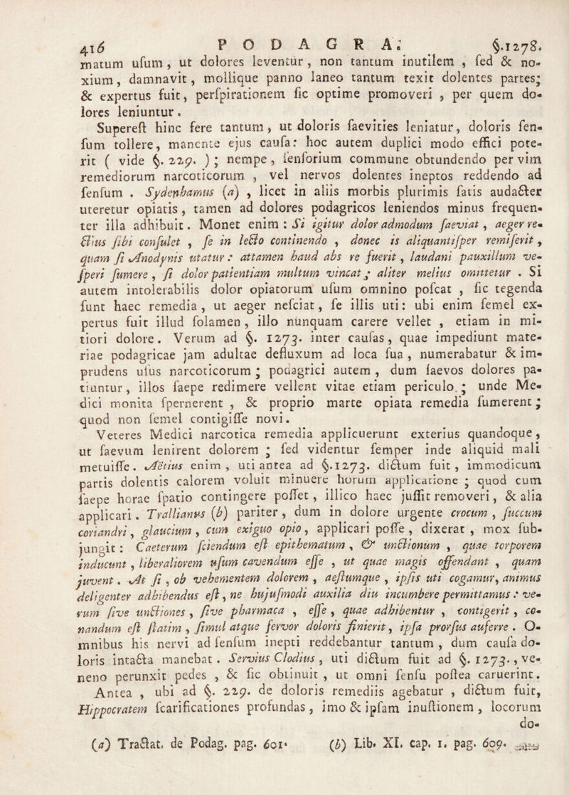 ^iS PODAGRA* §.1275. matum ufum , ut dolores leventur , non tantum inutilem * fed &amp; no¬ xium, damnavit, moilique panno laneo tantum texit dolentes partes; &amp; expertus fuit, perfpirationem fic optime promoveri , per quem do¬ lores leniuntur. Supereft hinc fere tantum, ut doloris faevities leniatur, doloris fen- fnm tollere, manente ejus caufa: hoc autem duplici modo effici pote¬ rit ( vide §, 2 2£?. ); nempe, fenforium commune obtundendo per vim remediorum narcoticorum , vel nervos dolentes ineptos reddendo ad fenfum . Sydenhamus (a) , licet in aliis morbis plurimis fatis auda£ter uteretur opiaiis , tamen ad dolores podagricos leniendos minus frequen¬ ter illa adhibuit. Monet enim : Si igitur dolor admodum faeviat, aeger re* fflus /ibi confulet , fs in le&amp;o continendo , donec is aliquantifper remiferit , quam fi jfnodynis utatur: attamen haud abs re fuerit, laudant pauxillum ve- fperi [umere , fi dolor patientiam multum vincat • aliter melius omittetur . Sl autem intolerabilis dolor optatorum ufum omnino pofcat , fic tegenda funt haec remedia, ut aeger nefeiat, fe illis uti: ubi enim femei ex¬ pertus fuit illud folamen , illo nunquam carere vellet , etiam in mi¬ tiori dolore. Verum ad §. 1273. inter caufas, quae impediunt mate¬ riae podagricae jam adultae defluxum ad loca fua , numerabatur &amp; im¬ prudens ufus narcoticorum ; podagrici autem , dum laevos dolores pa¬ tiuntur, illos faepe redimere vellent vitae etiam periculo.; unde Me¬ dici monita fpernerent , &amp; proprio marte opiata remedia fumerent; quod non femei contigiife novi. Veteres Medici narcotica remedia applicuerunt exterius quandoque, ut faevum lenirent dolorem ; fed videntur femper inde aliquid mali metuiffe. xAetius enim, uti antea ad §.1273. didlum fuit, immodicum partis dolentis calorem voluit minuere horum applicatione ; quod cum faepe horae fpatio contingere poffet, illico haec juflit removeri, &amp; alia applicari. Trallianus (b) pariter , dum in dolore urgente crocum , fuccum coriandri, gl auctum , cum exiguo opio, applicari poffe , dixerat, mox fub- jungic : Caeterum [ciendum efl epithematum , &amp; un&amp;ionum , quae torporem inducunt , liberaliorem ufum cavendum effe , ut quae magis offendant , quam juvent. fi , ob vehementem dolorem , aeftumque , ipfis uti cogamur, animus deligenter adhibendus efl, ne hujufmodi auxilia diu incumbere permittamus : ve- rum [rue unBiones , fi ve pharmaca , effe , quae adhibentur , contigerit, co* nandum efl ftatim , fiimul atque fervor doloris finient, ipfa prorfus auferre . Q- mnibus his nervi ad fenfum inepti reddebantur tantum, dum caufa do¬ loris intadla manebat. Servius Clodius, uti di£lum fuit ad §.1273., ve¬ neno perunxit pedes , $c fic obtinuit, ut omni fenfu poflea caruerint. Antea , ubi ad §. 22g. de doloris remediis agebatur , didbum fuit, Hippocratem fcarificationes profundas, imo&amp;ipfam inuflionem , locorum do-