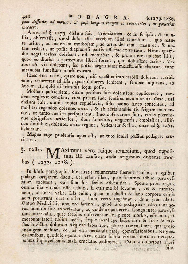 f10 j.jr .. , P ° D A G R A. §.I275>.tz8o. Junt difficiles ad motum, & pojl longum tempus eo revertentes , ut potuerint incedere. r a<^ §* I273’ diftum fuit, Sydenbamum , & in fe ipfo , & in a- lus, oblervaffe , quod dolor effet acerbum illud remedium , quo natu¬ ra utitur, ut materiam morbofam , ad artus delatam , maturet, & ap. tam reddat, ut poffit diaphorefi partis affe&ae exire tuto . Hinc , quam- diu aegri acriter dolebant , nil metuebat , & promittere audebat illis, quod eq diutius a paroxyfmo liberi forent , quo doluiffent acrius. Ve¬ rum ubi vix dolebant, led potius aegritudine molefta afficiebantur, tunc metuebat funeftum morbi exitum • Haec erat ratio, quare non , jnifi coa&us intolerabili dolorum acerbi¬ tate , recurreret ad illa , quae dolorem lenirent , femper fufpicans , ab horum ufu quid diferiminis fequi poffe. Mollem pulticulam, quam pedibus luis dolentibus applicuerat , tan- dem neglexit omnino, cum parum inde fentiret emolumenti. Cofte, uti dictum fuit, omnia topica repudiavit, folo panno laneo contentus, ad molliter tegendos dolentes artus , & ab aeris ambientis frigore munien¬ dos, ut tanto melius perfpirarent. Imo obfervatum fuit, citius plerum- ^ # it ^ ^ fomentis, unguentis , emplaftris , aliif- que fimilibus , dolentes artus tegunt* Videantur &. illa , quae ad 1261* habentur. . ^aBna ergo prudentia opus eft , uc tuto leniri poffint podagrae cru- €iatus . §. 1280. 7V^Aximum vero cuique remedium, quod oppofi- XVJL illi caulae ? unde originem duxerat mor- bus ( 1255. 1258. ). In binis paragraphis hic citatis enumeratae fuerunt caufae , a quibus podagra originem ducit, uti etiam illae, quae filentetn adhuc paroxyf- mum excitant , qui fine his ferius advenilTet * Sponte patet ergo , omnia illa vitanda effe fedulo, fi quis morbi levamen , vel & curatio* nem, obtinere velit. Illa enim, quae in robufto & fano corpore origi¬ nem potuerunt dare morbo , illum certo augebunt , dum jam adeft • Omnes Medici hic uno ore fatentur, quod raro podagricos adeo morige¬ ros monitis iuis experiantur, ac quidem oporteret. Longa inter paroxyf- mos intervalla , quae iaepius obfervantur incipiente morbo, efficiunt , ut morbum fateri nolint aegri , ficque inani fpe ladlentur: & licet fe my. ftas inviflae dolorum Reginae fateantur , plures tamen funt, qui genio 5$4plgere malunt , & 1. ad vina perdenda nati, comeffationibus , pergra®- cationibus , quotidie operam dare , quam fobria vivendi norma diros quo- rannis ingravefeentis mali cruciatus redimere . Dum a doloribus liberi VjM • • • .1 A V.* ■ 1. i» ■ ' s 4 funt t