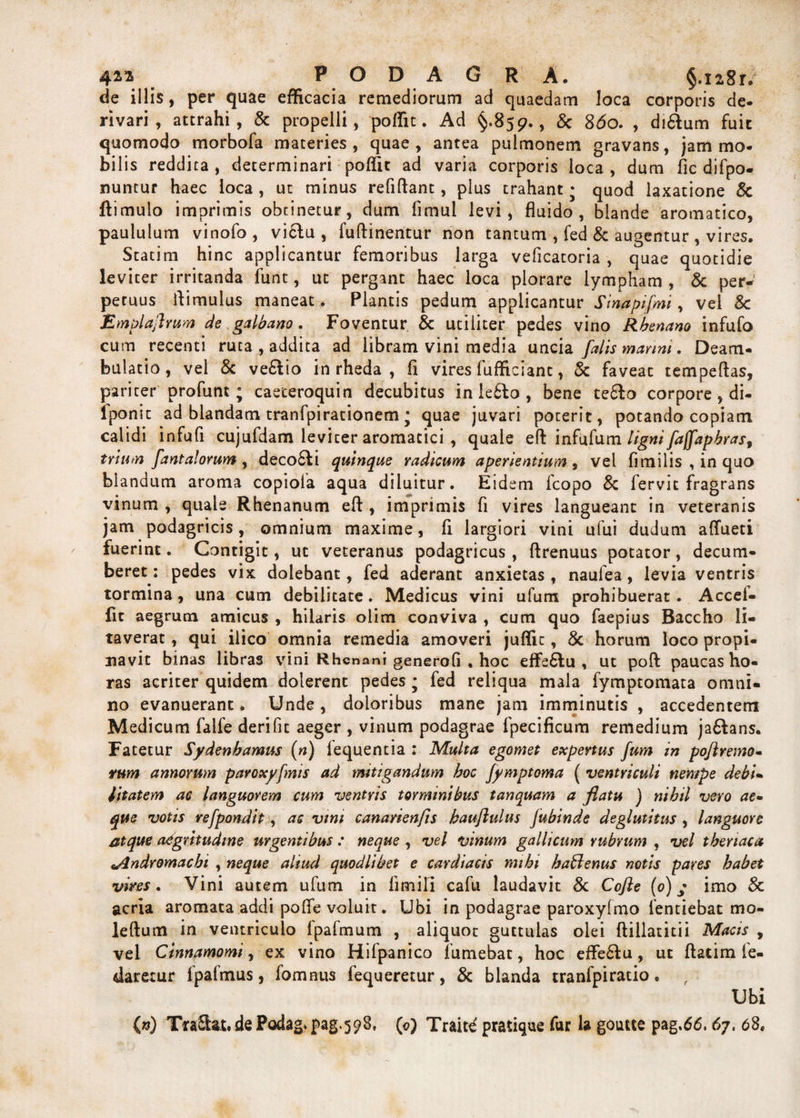 de illis, per quae efficacia remediorum ad quaedam loca corporis de. rivari, attrahi, &amp; propelli, pofiit. Ad §.859., &amp; 860. , di&amp;um fuit quomodo morbofa materies, quae, antea pulmonem gravans, jam mo¬ bilis reddita , determinari poflit ad varia corporis loca , dum fic difpo- nuntur haec loca , ut minus refiftant, plus trahant * quod laxatione &amp; ftimulo imprimis obtinetur, dum limul levi, fluido, blande aromatico, paululum vinofo , viclu , fuftinentur non tantum , fed &amp; augentur , vires. Statim hinc applicantur femoribus larga veficatoria , quae quotidie leviter irritanda funt, ut pergant haec loca plorare lympham, &amp; per¬ petuus flimulus maneat . Plantis pedum applicantur Sinapifmi, vel 8c Emplajhum de galbano. Foventur &amp; utiliter pedes vino Rhenano infufo cum recenti ruta , addita ad libram vini media uncia falis marini. Deam¬ bulatio, vel &amp; ve£lio in rheda , fi vires fufficiant, &amp; faveae tempeftas, pariter profunt; caeceroquin decubitus in le£lo , bene tefilo corpore, di- lponit ad blandam tranfpirationem • quae juvari poterit, potando copiam calidi infufi cujufdam leviter aromatici , quale eft infufum ligni faffapbras, trium fantalorum , deco6fi quinque radicum aperientium , vel fimilis , in quo blandum aroma copiola aqua diluitur. Eidem fcopo &amp; fervit fragrans vinum , quale Rhenanum efl , imprimis fi vires langueant in veteranis jam podagricis, omnium maxime, fi largiori vini ufui dudum affueti fuerint. Contigit, uc veteranus podagricus, ftrenuus potator, decum¬ beret: pedes vix dolebant, fed aderant anxietas , naufea, levia ventris tormina, una cum debilitate. Medicus vini ufum prohibuerat. Accel- fit aegrum amicus , hilaris olim conviva , cum quo faepius Baccho li¬ taverat , qui ilico omnia remedia amoveri juflit, 8c horum loco propi¬ navit binas libras vini Rhenani generofi , hoc effe&amp;u , ut poft paucas ho¬ ras acriter quidem dolerent pedes j fed reliqua mala fymptomata omni¬ no evanuerant. Unde, doloribus mane jam imminutis , accedentem Medicum falfe derifit aeger , vinum podagrae fpecificum remedium ja&amp;ans. Fatetur Sydenhamus (n) lequentia : Multa egomet expertus fum in poftremo- rum annorum paroxyfmis ad mitigandum hoc fymptoma ( ventriculi nempe debi¬ litatem ac languorem cum ventris torminibus tanquam a flatu ) nihil vero ae¬ que votis refpondit, as vim canarienfts hauftulus fubinde deglutitus , languore atque aegritudine urgentibus : neque , vel vinum gallicum rubrum , vel thenaca tAndromachi , neque aliud quodlibet e cardiacis mihi hatlenus notis pares habet vires. Vini autem ufum in fimili cafu laudavit &amp; Cofte {0) * imo &amp; acria aromata addi pofle voluit. Ubi in podagrae paroxyfmo ientiebat mo- leftum in ventriculo fpafmum , aliquot guttulas olei ftillatitii Macis , vel Cinnamomi, ex vino Hifpanico Tumebat, hoc efle&amp;u, ut ftatim fe- daretur fpafmus, fomnus fequeretur, &amp; blanda tranfpiratio. , Ubi (n) TraSfot. de Podag» pag.598, (<?) Traite pratique fur la goutte pag.66,67. 68.
