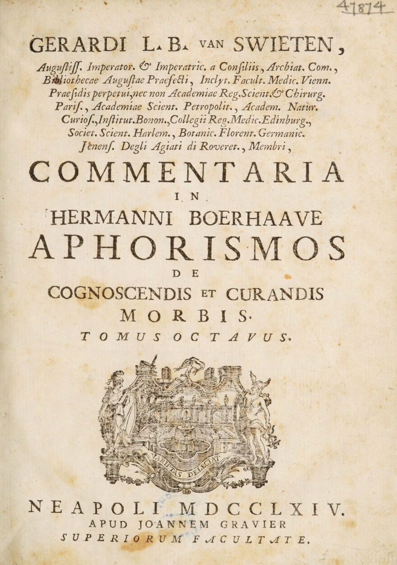 GERARDI L. B. SWIETEN, Augufliff. Imperator. & Imperatric. a Confiliis ^Archiat. Com. ? Bibliothecae Augujlae Praefehti 5 Inclj/t. F acuit* Medie. Vienn. Praef disperpetui^nec non Academiae Reg.Scient.<& Chirurg. Parif, Academiae Scient. Petropolit., Ac a dem* Natur, Curiof.fnJlitut.Bonon. ^Collegii Reg.Medic.Edinburg.^ Societ. Scient. Harlem., Botamc. Florent. Germanic. Jfraenf. Degli Agiati di Roveret. ? Membri, COMMENTARIA IN, HERMA NNI BOERHAAVE APHORISMOS D E COGNOSCENDIS et CURANDIS MORBIS- TOMUS OCTAVUS. NEAPOLI MDCCLXI V. APUD J O A N NEM GRAVIER SUPERIORUM FMCULTMT E.