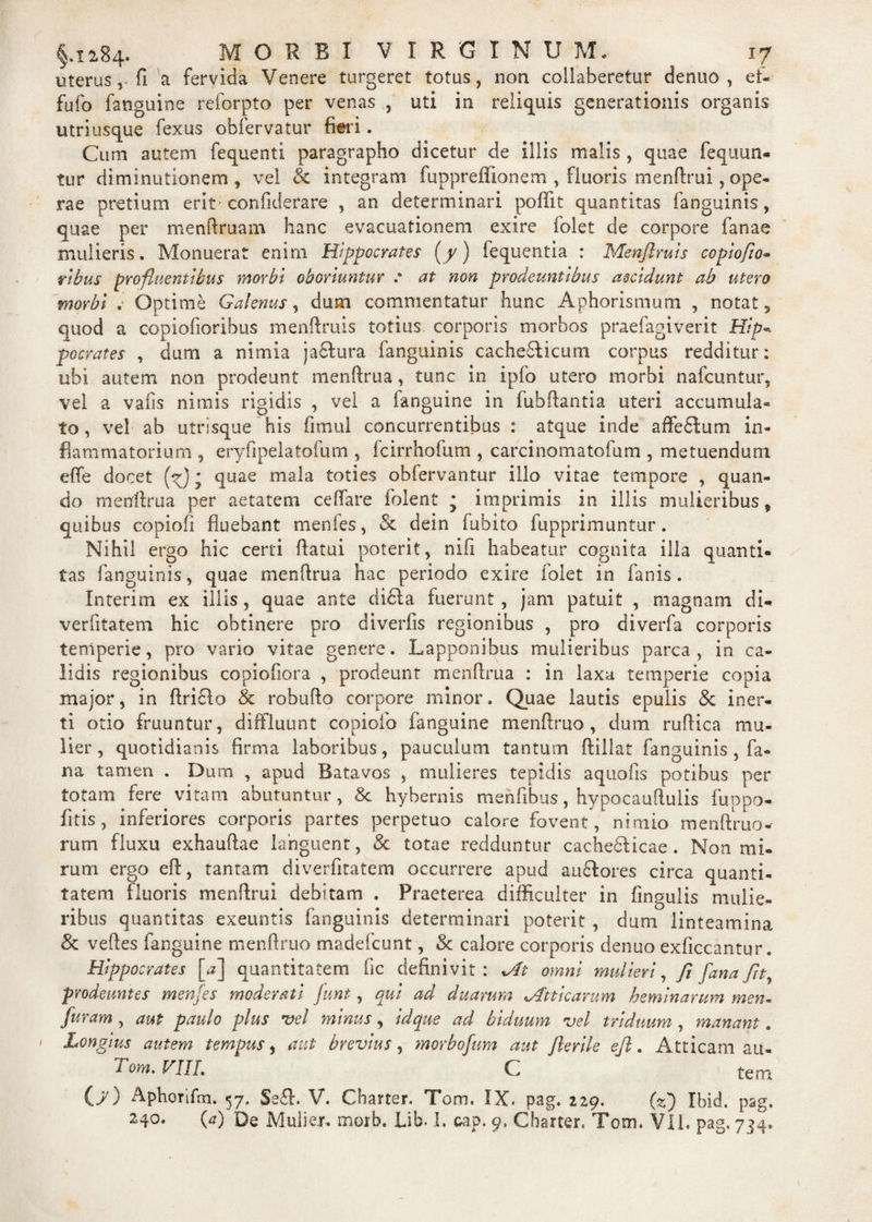 uterus , fi a fervida Venere turgeret totus, non collaberetur denuo , et- fufo fanguine reforpto per venas , uti in relicuis generationis organis utriusque fexus obfervatur fieri. Cum autem fequenti paragrapho dicetur de illis malis , quae fequun- tur diminutionem , vel & integram fuppreffionem , fluoris menflrui, ope¬ rae pretium erit confiderare , an determinari poffit quantitas fanguinis, quae per menflruam hanc evacuationem exire folet de corpore fanae mulieris. Monuerat enim Hippocrates (/) fequentia : Menfiruis copiofio- ribus profluentibus morbi oboriuntur .* at non prodeuntibus accidunt ab utero morbi . Optime Galenus, dum commentatur hunc Aphorismum , notat, quod a copiofioribus menfiruis totius corporis morbos praefagiverit Hip* pocrates , dum a nimia ja£lura fanguinis cache&icum corpus redditur: ubi autem non prodeunt menflrua, tunc in ipfo utero morbi nafcuntur, vel a valls nimis rigidis , vel a fanguine in fubflantia uteri accumula¬ to , vel ab utrisque his fimul concurrentibus : atque inde affedfum in¬ flammatorium , eryfjpelatofum , fcirrhofum , carcinomatofum , metuendum effe docet (^)* quae mala toties obfervantur illo vitae tempore , quan¬ do menflrua per aetatem ceffare folent * imprimis in illis mulieribus, quibus copiofi fluebant menfes, & dein fubito fupprimuntur. Nihil ergo hic certi flatui poterit, nifi habeatur cognita illa quanti¬ tas fanguinis, quae menflrua hac periodo exire folet in fanis. Interim ex illis, quae ante dicla fuerunt , jam patuit , magnam di- verfitatem hic obtinere pro diverfis regionibus , pro diverfa corporis temperie, pro vario vitae genere. Lapponibus mulieribus parca, in ca¬ lidis regionibus copiofiora , prodeunt menflrua : in laxa temperie copia major, in flri£lo & robuflo corpore minor. Quae lautis epulis & iner¬ ti otio fruuntur, diffluunt copiofio fanguine menflruo , dum ruffica mu¬ lier , quotidianis firma laboribus, pauculum tantum flillat fanguinis, fa¬ na tamen . Dum , apud Batavos , mulieres tepidis aquofis potibus per totam fere vitam abutuntur, & hybernis menfibus, hypocauflulis fu p po¬ litis, inferiores corporis partes perpetuo calore fovent, nimio menflruo- rum fluxu exhauflae languent, & totae redduntur cachedlicae . Non mi¬ rum ergo eft, tantam diverfitatem occurrere apud an6lores circa quanti¬ tatem fluoris menflrui debitam . Praeterea difficulter in fingulis mulie¬ ribus quantitas exeuntis fanguinis determinari poterit , dum linteamina & veftes fanguine menflruo madefcunt, & calore corporis denuo exficcantur. Hippocrates [a] quantitatem fic definivit: At omni mulieri, fi fiana fit, prodeuntes menfes moderati junt, qui ad duarum «Atticarum heminarum men- furam , aut paulo plus vel minus, id que ad biduum vel triduum , manant. ' Longius autem tempus, aut brevius, morbofum aut Jlerile eft. Atticam au- Tom. VIIL C tem (>') Aphorifm. 57. Se£l. V. Cbarter. Tom. IX. pag. 229. (2) Ibid. pag. 2.40. (a) De Mulier, morb. Lib. I. cap. 9. Cbarter, Tom. VII. pag. 744.